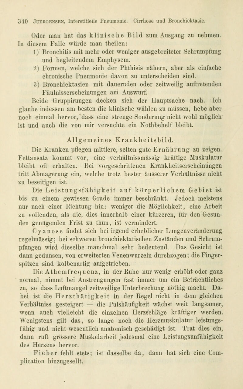 Oder mau bat das kÜDische Bild zum Ausgang zu uebmeu. In diesem Falle würde man tbeilen: 1) Bronebitis mit mebr oder weniger ausgebreiteter Scbrumptüug und begleitendem Empbvsem. 2) Formen, welcbe sieb der Pbtbisis näbern, aber als eiufacbe cbroniscbc Pneumonie davon zu unterscbeiden sind. 3) Broncbiektasien mit dauernden oder zeitweilig auftretenden Fäuluisserscbeinungeu am Auswurf. Beide Gruppirungen decken sieb der Hauptsacbe naeb. leb glaube indessen am besten die kliniscbe wäblen zu müssen, bebe aber nocb einmal bervor, dass eine strenge Sonderuug nicbt wobl möglieb ist und aucb die von mir versnobte ein Notbbebelf bleibt. Allgemeines Kraukbeitsbild. Die Kranken pflegen mittlere, selten gute Ernäbrung zu zeigen. Fettansatz kommt vor, eine verbältnissmässig kräftige Muskulatur bleibt oft erbalten. Bei vorgescbrittenen Krankbeitsersebeinungeu tritt Abmagerung ein, welcbe trotz bester äusserer Verbältnisse nicbt zu beseitigen ist. Die Leistungsfäbigkeit auf körp er liebem Gebiet ist bis zu einem gewissen Grade immer bescbräukt. Jedoeb meistens nur nacb einer Ricbtung bin: weniger die Möglicbkeit, eine Arbeit zu vollenden, als die, dies innerbalb einer kürzeren, für den Gesun- den genügenden Frist zu tbun, ist vermindert. C van ose findet sieb bei irgend erbeblicber Lungenveränderung regelmässig; bei scbweren broncbiektatiscbeu Zuständen und Scbrum- pfungen wird dieselbe mancbmal sebr bedeutend. Das Gesiebt ist dann gedunsen, von erweiterten Venenwurzeln durcbzogen; die Finger- spitzen sind kolbenartig aufgetrieben. Die Atbemfrequenz, in der Kube nur wenig erböbt oder ganz normal, nimmt bei Anstrengungen fast immer um ein Beträcbtiicbes zu, so dass Luftmangel zeitweilige Uuterbrecbung nötbig macbt. Da- bei ist die Herztbätigkeit in der Regel nicbt in dem gleicben Verbältniss gesteigert — die Pulsbäufigkeit wäcbst weit langsamer, wenn aucb vielleicbt die einzelnen Herzscbläge kräftiger werden. Wenigstens gilt das, so lange nocb die Herzmuskulatur leistungs- fäbig und nicbt wesentlicb anatoraiscb gescbädigt ist. Trat dies ein, dann ruft grössere Muskelarbeit jedesmal eine Leistuugsunfäbigkeit des Herzens hervor. Fieber feblt stets; ist dasselbe da, dann bat sieb eine Com- plication binzugesellt.