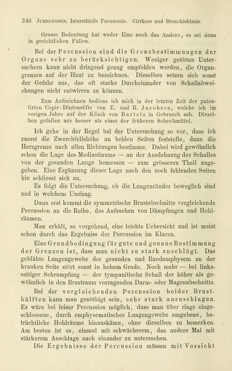 Grosse Bedeutung hat weder Eins noch das Andere, es sei denn in gerichtlichen Fallen. Bei der Percussion sind die Grenzbestimmiiugen der Organe sehr zu berücksichtigen. Weniger getilgten Unter- suchern kann nicht dringend genug empfohlen werden, die Organ- grenzen auf der Haut zu bezeichnen. Dieselben setzen sich sonst der Gefahr aus, das oft starke Durcheinander von Schallabwei- chungen nicht entwirren zu können. Zum Aufzeichnen bediene ich mich in der letzten Zeit der paten- tirten Copir-Dintenstifte von E. und R. Jacobsen, welche ich im vorigen Jahre auf der Klinik von Bartels in Gebrauch sah. Diesel- ben gefallen mir besser als eines der früheren Schreibmittel. Ich gehe in der Regel bei der Untersuchung so vor, dass ich zuerst die Zwerchfellshöhe an beiden Seiten feststelle, dann die Herzgrenze nach allen Richtungen bestimme. Dabei wird gewöhnlich schon die Lage des Mediastinums — an der Ausdehnung des Schalles von der gesunden Lunge bemessen — zum grösseren Theil ange- geben. Eine Ergänzung dieser Lage nach den noch fehlenden Seiten hin schliesst sich an. Es folgt die Untersuchung, ob die Lungenränder beweglich sind und in welchem Umfang. Dann erst kommt die symmetrische Brustabschnitte vergleichende Percussion an die Reihe, das Aufsuchen von Dämpfungen und Hohl- räumen. Man erhält, so vorgehend, eine leichte Uebersicht und ist meist schon durch das Ergebniss der Percussion im Klaren. Eine Grundbedingung für gute und genaue Bestimmung der Grenzen ist, dass man nicht zu stark anschlägt. Das geblähte Lungengewebe der gesunden und Randemphysem an der kranken Seite stört sonst in hohem Grade. Noch mehr — bei links- seitiger Schrumpfung — der tympanitische Schall der höher als ge- wöhnlich in den Brustraum vorragenden Darm- oder Magenabschnitte. Bei der vergleichenden Percussion beider Brust- hälften kann man genöthigt sein, sehr stark anzuschlagen. Es wäre bei leiser Percussion möglich, dass man über rings einge- schlossene, durch emphysematisches Lungengewebe umgebene, be- trächtliche Hohlräume hinauskäme, ohne dieselben zu bemerken. Am besten ist es, einmal mit schwächerem, das andere Mal mit stärkerem Anschlage nach einander zu untersuchen. Die Ergebnisse der Percussion müssen mit Vorsicht