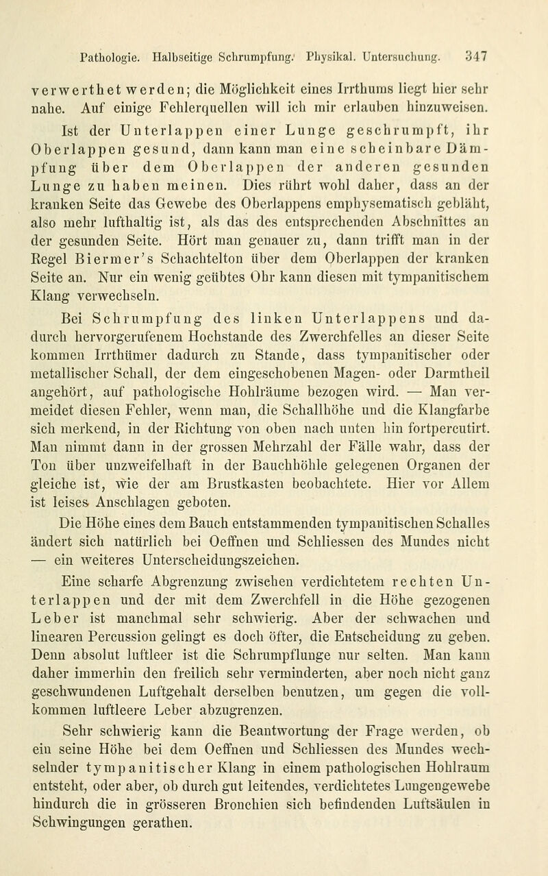 verwerthet werden; die Möglichkeit eines Irrthums liegt hier sehr nahe. Auf einige Fehlerquellen will ich mir erlauben hinzuweisen. Ist der Unterlappen einer Lunge geschrumpft, ihr Oberlappen gesund, dann kann man eine scheinbare Däm- pfung über dem Oberläppen der anderen gesunden Lunge zu haben meinen. Dies rührt Avohl daher, dass an der kranken Seite das Gewebe des Oberlappens emphysematisch gebläht, also mehr lufthaltig ist, als das des entsprechenden Abschnittes an der gesunden Seite. Hört man genauer zu, dann trifft man in der Kegel Biermer's Schachtelton über dem Oberlappen der kranken Seite an. Nur ein wenig geübtes Ohr kann diesen mit tympanitischem Klang verwechseln. Bei Schrumpfung des linken Unterlappens und da- durch hervorgerufenem Hochstande des Zwerchfelles an dieser Seite kommen Irrthümer dadurch zu Stande, dass tympanitischer oder metallischer Schall, der dem eingeschobenen Magen- oder Darmtheil angehört, auf pathologische Hohlräume bezogen wird. — Man ver- meidet diesen Fehler, wenn man, die Schallhöhe und die Klangfarbe sich merkend, in der Richtung von oben nach unten hin fortpercutirt. Man nimmt dann in der grossen Mehrzahl der Fälle wahr, dass der Ton über unzweifelhaft in der Bauchhöhle gelegenen Organen der gleiche ist, wie der am Brustkasten beobachtete. Hier vor Allem ist leises Anschlagen geboten. Die Höhe eines dem Bauch entstammenden tympanitischen Schalles ändert sich natürlich bei Oeffnen und Schliessen des Mundes nicht — ein weiteres Unterscheidungszeichen. Eine scharfe Abgrenzung zwischen verdichtetem rechten Un- ter läppen und der mit dem Zwerchfell in die Höhe gezogenen Leber ist manchmal sehr schwierig. Aber der schwachen und linearen Percussion gelingt es doch öfter, die Entscheidung zu geben. Denn absolut luftleer ist die Schrumpflunge nur selten. Man kann daher immerhin den freilich sehr verminderten, aber noch nicht ganz geschwundenen Luftgehalt derselben benutzen, um gegen die voll- kommen luftleere Leber abzugrenzen. Sehr schwierig kann die Beantwortung der Frage werden, ob ein seine Höhe bei dem Oeffnen und Schliessen des Mundes wech- selnder tympanitischer Klang in einem pathologischen Hohlraum entsteht, oder aber, ob durch gut leitendes, verdichtetes Lungengewebe hindurch die in grösseren Bronchien sich befindenden Luftsäulen in Schwingungen gerathen.