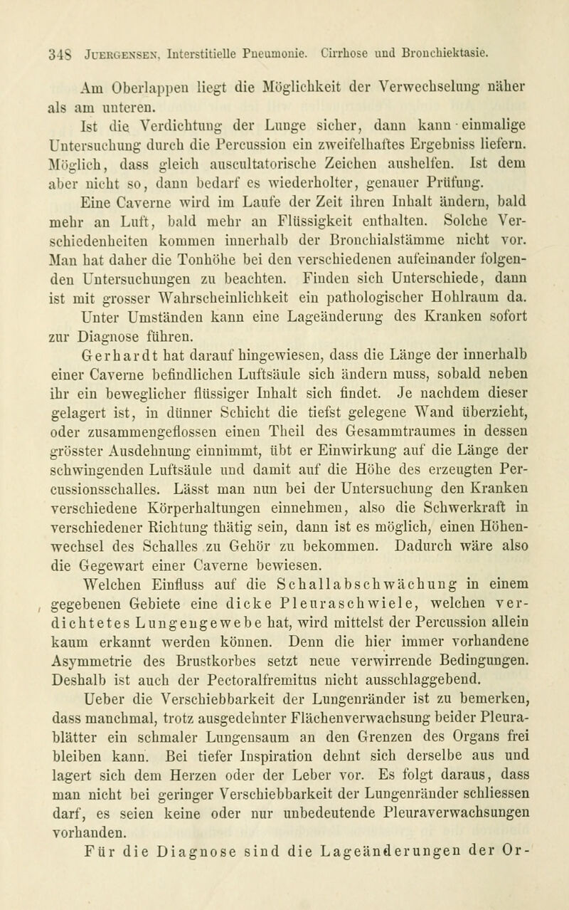 Am Oberlappen liegt die Möglicblveit der Verwecbselung näher als am iintereu. Ist die Verdicbtuiig der Lunge sicher, dann kann • einmalige Untersuchung durch die Percussion ein zweifelhaftes Ergebniss liefern. Möglich, dass gleich auscultatoriscbe Zeichen aushelfen. Ist dem aber nicht so, dann bedarf es wiederholter, genauer Prüfung. Eine Caverne wird im Laufe der Zeit ihren Lihalt ändern, bald mehr an Luft, bald mehr an Flüssigkeit enthalten. Solche Ver- schiedenheiten kommen innerhalb der Bronchialstämme nicht vor. Man hat daher die Tonhöhe bei den verschiedenen aufeinander folgen- den Untersuchungen zu beachten. Finden sich Unterschiede, dann ist mit grosser Wahrscheinlichkeit ein pathologischer Hohlraum da. Unter Umständen kann eine Lageäuderung des Kranken sofort zur Diagnose führen. Gerhardt hat daraufhingewiesen, dass die Länge der innerhalb einer Caverne befindlichen Luftsäule sich ändern muss, sobald neben ihr ein beweglicher flüssiger Inhalt sich findet. Je nachdem dieser gelagert ist, in dünner Schicht die tiefst gelegene Wand überzieht, oder zusammengeflossen einen Theil des Gesammtraumes in dessen grösster Ausdehnung einnimmt, übt er Einwirkung auf die Länge der schwingenden Luftsäule und damit auf die Höhe des erzeugten Per- cussionsschalles. Lässt man nun bei der Untersuchung den Kranken verschiedene Körperhaltungen einnehmen, also die Schwerkraft in verschiedener Richtung thätig sein, dann ist es möglich, einen Höhen- wechsel des Schalles zu Gehör zu bekommen. Dadurch wäre also die Gegewart einer Caverne bewiesen. Welchen Einfluss auf die Schallabschwächung in einem , gegebenen Gebiete eine dicke Pleuraschwiele, welchen ver- dichtetes Lungengewebe hat, wird mittelst der Percussion allein kaum erkannt werden können. Denn die hier immer vorhandene Asymmetrie des Brustkorbes setzt neue verwirrende Bedingungen. Deshalb ist auch der Pectoralfremitus nicht ausschlaggebend. Ueber die Verschiebbarkeit der Lungenränder ist zu bemerken, dass manchmal, trotz ausgedehnter Flächenverwachsung beider Pleura- blätter ein schmaler Lungensaum an den Grenzen des Organs frei bleiben kann. Bei tiefer Inspiration dehnt sich derselbe aus und lagert sich dem Herzen oder der Leber vor. Es folgt daraus, dass man nicht bei geringer Verschiebbarkeit der Lungenränder schliessen darf, es seien keine oder nur unbedeutende Pleuraverwachsungen vorhanden. Für die Diagnose sind die Lageänderungen der Or-