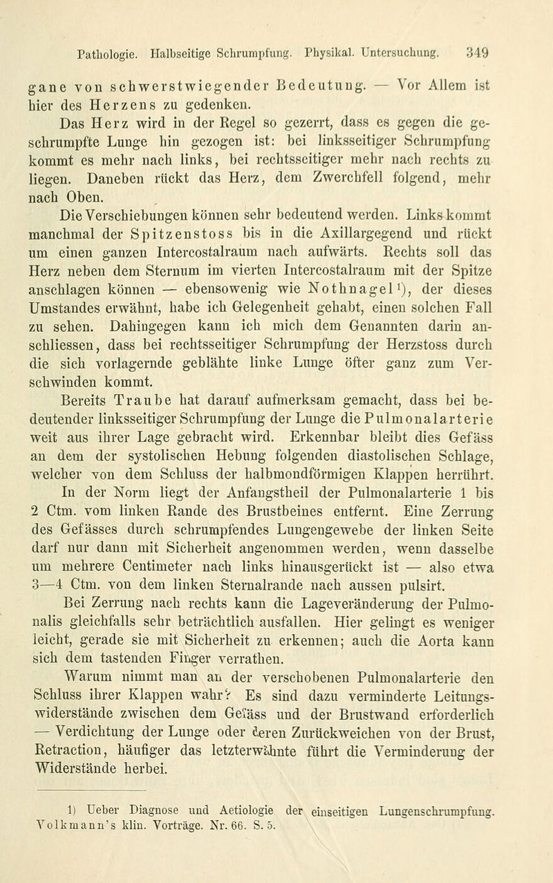 gane von schwerstwiegender Bedeutung. — Vor Allem ist hier des Herzens zu gedenken. Das Herz wird in der Regel so gezerrt, dass es gegen die ge- schrumpfte Lunge hin gezogen ist: bei linksseitiger Schrumpfung kommt es mehr nach links, bei rechtsseitiger mehr nach rechts zu liegen. Daneben rückt das Herz, dem Zwerchfell folgend, mehr nach Oben. Die Verschiebungen können sehr bedeutend werden. Links kommt manchmal der Spitzenstoss bis in die Axillargegend und rückt um einen ganzen Intercostalraum nach aufwärts. Rechts soll das Herz neben dem Sternum im vierten Intercostalraum mit der Spitze anschlagen können — ebensowenig wie Nothnagel i), der dieses Umstandes erwähnt, habe ich Gelegenheit gehabt, einen solchen Fall zu sehen. Dahingegen kann ich mich dem Genannten darin an- schliessen, dass bei rechtsseitiger Schrumpfung der Herzstoss durch die sich vorlagernde geblähte linke Lunge öfter ganz zum Ver- schwinden kommt. Bereits Traube hat darauf aufmerksam gemacht, dass bei be- deutender linksseitiger Schrumpfung der Lunge die Pulmonalarterie weit aus ihrer Lage gebracht wird. Erkennbar bleibt dies Gefäss an dem der systolischen Hebung folgenden diastolischen Schlage, welcher von dem Schluss der halbmondförmigen Klappen herrührt. In der Norm liegt der Anfangstheil der Pulmonalarterie 1 bis 2 Ctm. vom linken Rande des Brustbeines entfernt. Eine Zerrung des Gefässes durch schrumpfendes Lungengewebe der linken Seite darf nur dann mit Sicherheit angenommen werden, wenn dasselbe um mehrere Centimeter nach links hinausgerückt ist — also etwa 3—4 Ctm. von dem linken Sternalrande nach aussen pulsirt. Bei Zerrung nach rechts kann die Lageveränderung der Pulmo- nalis gleichfalls sehr beträchtlich ausfallen. Hier gelingt es weniger leicht, gerade sie mit Sicherheit zu erkennen; auch die Aorta kann sich dem tastenden Finger verrathen. Warum nimmt man an der verschobenen Pulmonalarterie den Schluss ihrer Klappen wahrV Es sind dazu verminderte Leitungs- widerstände zwischen dem Geiäss und der Brustwand erforderlich — Verdichtung der Lunge oder i^ven Zurückweichen von der Brust, Retraction, häufiger das letzterwUinte führt die Verminderung der Widerstände herbei. 1) üeber Diagnose und Aetiologie der einseitigen Lungenschi-umpfung. Yolkmann's klin. Vorträge. Nr. 66. S. 5.