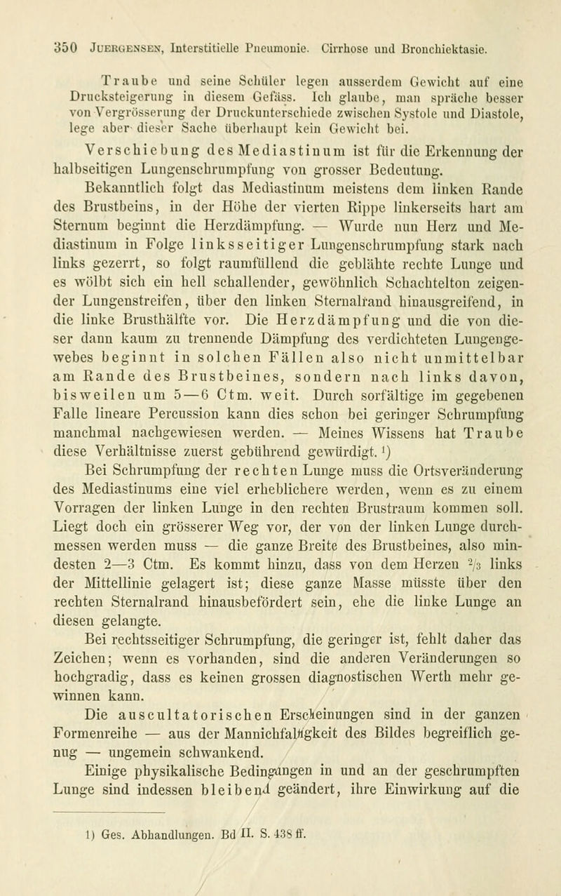 Traube und seine Scliülor legen ausserdem Gewicht auf eine Drucksteigerung in diesem Gefäss. Icl» glaube, man spräclie besser von Vergrösserung der Druckunterschiede zwischen Systole und Diastole, lege aber- dieser Sache überhaupt kein Gewicht bei. Verschiebung des Mediastinum ist für die Erkennung der halbseitigen Lungenscbrumpfung von grosser Bedeutung. Bekanntlich folgt das Mediastinum meistens dem linken Rande des Brustbeins, in der Höhe der vierten Rippe linkerseits hart am Sternum beginnt die Herzdämpfung. — Wurde nun Herz und Me- diastinum in Folge linksseitiger Lungenschrumpfung stark nach links gezerrt, so folgt raumfüllend die geblähte rechte Lunge und es v^'ölbt sich ein hell schallender, gewöhnlich Schachtelton zeigen- der Lungenstreifen, über den linken Sternalfand hiuausgreifend, in die linke Brusthälfte vor. Die Herzdämpfung und die von die- ser dann kaum zu trennende Dämpfung des verdichteten Lungenge- webes beginnt in solchen Fällen also nicht unmittelbar am Rande des Brustbeines, sondern nach links davon, bisweilen um 5 — 6 Ctm. weit. Durch sorfältige im gegebenen Falle lineare Percussion kann dies schon bei geringer Schrumpfung manchmal nachgewiesen werden. — Meines Wissens hat Traube diese Verhältnisse zuerst gebührend gewürdigt.') Bei Schrumpfung der rechten Lunge muss die Ortsveränderung des Mediastinums eine viel erheblichere werden, wenn es zu einem Vorragen der linken Lunge in den rechten Brustraum kommen soll. Liegt doch ein grösserer Weg vor, der von der linken Lunge durch- messen werden muss — die ganze Breite des Brustbeines, also min- desten 2—3 Ctm. Es kommt hinzu, dass von dem Herzen -/3 links der Mittellinie gelagert ist; diese ganze Masse müsste über den rechten Sternalrand hinausbefördert sein, ehe die linke Lunge an diesen gelangte. Bei rechtsseitiger Schrumpfung, die geringer ist, fehlt daher das Zeichen; wenn es vorhanden, sind die anderen Veränderungen so hochgradig, dass es keinen grossen diagnostischen Werth mehr ge- winnen kann. Die auscultatorischen Erscieinungen sind in der ganzen ' Formenreihe — aus der Mannichfalügkeit des Bildes begreiflich ge- nug — ungemein schwankend. Einige physikalische Bedingungen in und an der geschrumpften Lunge sind indessen bleibend geändert, ihre Einwirkung auf die 1) Ges. AbhandUingen. Bd H. S. 43Sff.