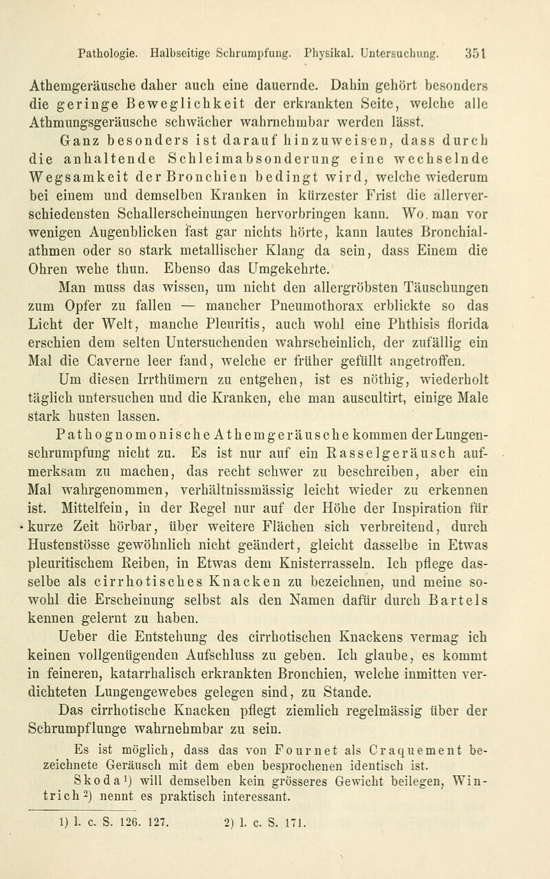 Athemgeräusche daher auch eine dauernde. Dahin gehört besonders die geringe Beweglichkeit der erkrankten »Seite, welche alle Athmungsgeräusche schwächer wahrnehmbar werden lässt. Ganz besonders ist darauf hinzuweisen, dass durch die anhaltende Schleimabsonderung eine wechselnde Wegsamkeit der Bronchien bedingt wird, welche wiederum bei einem und demselben Kranken in kürzester Frist die allerver- schiedensten Schallerscheinungen hervorbringen kann. Wo, man vor wenigen Augenblicken ifast gar nichts hörte, kann lautes Bronchial- athmen oder so stark metallischer Klang da sein, dass Einem die Ohren wehe thun. Ebenso das Umgekehrte. Man muss das wissen, um nicht den allergröbsten Täuschungen zum Opfer zu fallen — mancher Pneumothorax erblickte so das Licht der Welt, manche Pleuritis, auch wohl eine Phthisis florida erschien dem selten Untersuchenden wahrscheinlich, der zufällig ein Mal die Caverne leer fand, welche er früher gefüllt angetroffen. Um diesen Irrthümern zu entgehen, ist es nöthig, wiederholt täglich untersuchen und die Kranken, ehe man auscultirt, einige Male stark husten lassen. PathognomonischeAthemge rausche kommen der Lungen- schrumpfung nicht zu. Es ist nur auf ein Rasselgeräusch auf- merksam zu machen, das recht schwer zu beschreiben, aber ein Mal wahrgenommen, verhältnissmässig leicht wieder zu erkennen ist. Mittelfein, in der Regel nur auf der Höhe der Inspiration für kurze Zeit hörbar, über weitere Flächen sich verbreitend, durch Hustenstösse gewöhnlich nicht geändert, gleicht dasselbe in Etwas pleuritischem Reiben, in Etwas dem Knisterrasseln. Ich pflege das- selbe als cirrhotisches Knacken zu bezeichnen, und meine so- wohl die Erscheinung selbst als den Namen dafür durch Bartels kennen gelernt zu haben. Ueber die Entstehung des cirrhotisehen Knackens vermag ich keinen vollgenügenden Aufschluss zu geben. Ich glaube, es kommt in feineren, katarrhalisch erkrankten Bronchien, welche inmitten ver- dichteten Lungengewebes gelegen sind, zu Stande. Das cirrhotische Knacken pflegt ziemlich regelmässig über der Schrumpflunge wahrnehmbar zu sein. Es ist möglich, dass das von Fournet als Craqiiement be- zeichnete Geräusch mit dem eben besprochenen identisch ist. Skodai) will demselben kein grösseres Gewicht beilegen, Win- trich2) nennt es praktisch interessant. 1) 1. c. S. 126. 127. 2) 1. c. S. 171.