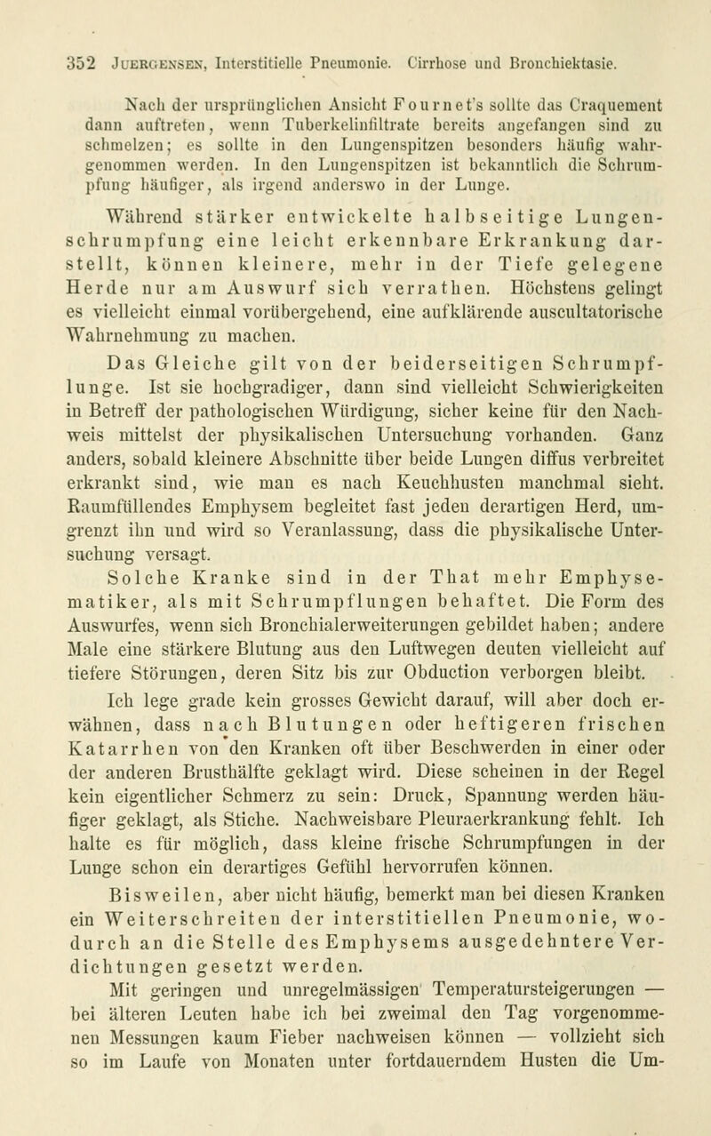 Nach der ursprünglichen Ansiclit Fournefs sollte das Craquement dann auftreten, wenn Tuberkelinliltrate bereits angefangen sind zu schmelzen; es sollte in den Lungenspitzen besonders häufig wahr- genommen werden. In den Lungenspitzen ist bekanntlich die Schrum- pfung häufiger, als irgend anderswo in der Lunge. Während stärker entwickelte halbseitige Lungeu- schrumpl'ung eine leicht erkennbare Erkrankung dar- stellt, können kleinere, mehr in der Tiefe gelegene Herde nur am Auswurf sich verrathen. Höchstens gelingt es vielleicht einmal vorübergehend, eine aufklärende auscultatorische Wahrnehmung zu machen. Das Gleiche gilt von der beiderseitigen Schrumpf- lunge. Ist sie hochgradiger, dann sind vielleicht Schwierigkeiten in Betreff der pathologischen Würdigung, sicher keine für den Nach- weis mittelst der physikalischen Untersuchung vorhanden. Ganz anders, sobald kleinere Abschnitte über beide Lungen diffus verbreitet erkrankt sind, wie mau es nach Keuchhusten manchmal sieht. Raumfüllendes Emphysem begleitet fast jeden derartigen Herd, um- grenzt ihn und wird so Veranlassung, dass die physikalische Unter- suchung versagt. Solche Kranke sind in der That mehr Emphyse- matiker, als mit Schrumpflungen behaftet. Die Form des Auswurfes, wenn sich Bronchialerweiterungen gebildet haben; andere Male eine stärkere Blutung aus den Luftwegen deuten vielleicht auf tiefere Störungen, deren Sitz bis zur Obduction verborgen bleibt. Ich lege grade kein grosses Gewicht darauf, will aber doch er- wähnen, dass nach B lu tunge n oder heftigeren frischen Katarrhen von den Kranken oft über Beschwerden in einer oder der anderen Brusthälfte geklagt wird. Diese scheinen in der Regel kein eigentlicher Schmerz zu sein: Druck, Spannung werden häu- figer geklagt, als Stiche. Nachweisbare Pleuraerkrankung fehlt. Ich halte es für möglich, dass kleine frische Schrumpfungen in der Lunge schon ein derartiges Gefühl hervorrufen können. Bisweilen, aber nicht häufig, bemerkt man bei diesen Kranken ein Weiterschreiteu der interstitiellen Pneumonie, wo- durch an die Stelle des Emphysems ausgedehntere Ver- dichtungen gesetzt werden. Mit geringen und unregelmässigen' Temperatursteigerungen — bei älteren Leuten habe ich bei zweimal den Tag vorgenomme- neu Messungen kaum Fieber nachweisen können — vollzieht sich so im Laufe von Monaten unter fortdauerndem Husten die Um-