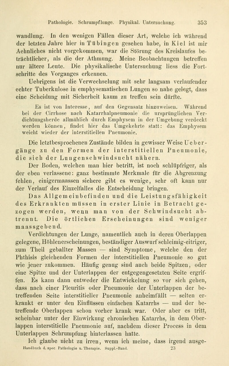 Wandlung. In den wenigen Fällen dieser Art, welche ich während der letzten Jahre liier in Tübingen gesehen habe, in Kiel ist mir Aehnliches nicht vorgekommen, war die Störung des Kreislaufes be- trächtlicher, als die der Athmung. Meine Beobachtungen betreffen nur ältere Leute. Die physikalische Untersuchung Hess die Fort- schritte des Vorganges erkennen. Uebrigens ist die Verwechselung mit sehr langsam verlaufender echter Tuberkulose in emphysematischen Lungen so nahe gelegt, dass eine Scheidung mit Sicherheit kaum zu treffen sein dürfte. Es ist von Interesse, auf den Gegensatz hinzuweisen. Während bei der Cirrliose nach Katarrhalpneumonie die ursprünglichen Ver- dichtungshercle allmählich durch Emphysem in der Umgebung verdeckt werden können, findet hier das Umgekehrte statt: das Emphysem weicht wieder der interstitiellen Pneumonie. Die letztbesprochenen Zustände bilden in gewisser Weise U e b e r - gänge zu den Formen der interstitiellen Pneumonie, die sich der Lungenschwindsucht nähern. Der Boden, welchen man hier betritt, ist noch schlüpfriger, als der eben verlassene: ganz bestimmte Merkmale für die Abgrenzung fehlen, einigermaassen sichere gibt es wenige, sehr oft kann nur der Verlauf des Einzelfalles die Entscheiduug bringen. Das Allgemeinbefinden und die Leistungsfähigkeit des Erkrankten müssen in erster Linie in Betracht ge- zogen werden, wenn man von der Schwindsucht ab- trennt. Die örtlichen Erscheinungen sind weniger maassgebend. Verdichtungen der Lunge, namentlich auch in deren Oberlappen gelegene, Höhlenerscheinungen, beständiger Auswurf schleimig-eitriger, zum Theil geballter Massen — sind Symptome, welche den der Phthisis gleichenden Formen der interstitiellen Pneumonie so gut wie jener zukommen. Häufig genug sind auch beide Spitzen, oder eine Spitze und der Unterlappen der entgegengesetzten Seite ergrif- fen. Es kann dann entweder die Entwickelung so vor sich gehen, dass nach einer Pleuritis oder Pneumonie der Unterlappen der be- treffenden Seite interstitieller Pneumonie anheimfällt — selten er- krankt er unter den Einflüssen einfachen Katarrhs — und der be- treffende Oberlappen schon vorher krank war. Oder aber es tritt, scheinbar unter der Einwirkung chronischen Katarrhs, in dem Ober- lappen interstitielle Pneumonie auf, nachdem dieser Process in dem Unterlappen Schrumpfung hinterlassen hatte. Ich glaube nicht zu irren, wenn ich meine, dass irgend ausge- Handbucli d. spec. Pathologie u. Therapie. Suppl.-Band. 23