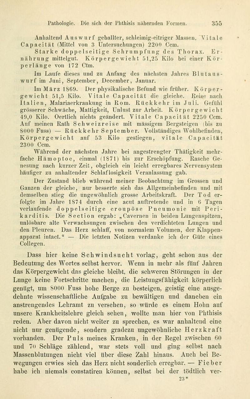 Anhaltend Auswurf geballter, schleimig-eitriger Massen. Vitale Capacität (Mittel von 3 Untersuchungen) 220f) Ccm. Starke doppelseitige Schrumpfung des Thorax. Er- nährung mittelgut. Körpergewicht .51,25 Kilo bei einer Kor- perlänge von 172 Ctm. Im Laufe dieses und zu Anfang des nächsten Jahres Blutaus- wurf im Juni, September, December, Januar. Im März 1869. Der physikalische Befund wie früher. Körper- gewicht 51,5 Kilo. Vitale Capacität die gleiche. Reise nach Italien, Malariaerkrankung in Rom. Rückkehr im Juli. Gefühl grösserer Schwäche, Mattigkeit, Unlust zur Arbeit. Körpergewicht 49,0 Kilo. Oertlich nichts geändert. Vitale Capacität 2250 Ccm. Auf meinen Rath Schweiz reise mit massigem Bergsteigen (bis zu 8000 Fuss) — Rückkehr September. Vollständiges Wohlbefinden, Körpergewicht auf 53 Kilo gestiegen, vitale Capacität 2300 Ccm. Während der nächsten Jahre bei angestrengter Thätigkeit mehr- fache Hämoptoe, einmal (1871) bis zur Erschöpfung. Rasche Ge- nesung nach kurzer Zeit, obgleich ein leicht erregbares Nervensystem häufiger zu anhaltender Schlaflosigkeit Veranlassung gab. Der Zustand blieb während meiner Beobachtung im Grossen und Ganzen der gleiche, nur besserte sich das Allgemeinbefinden und mit demselben stieg die ungewöhnlich grosse Arbeitskraft. Der Tod er- folgte im Jahre 1874 durch eine acut auftretende und in 6 Tagen verlaufende doppelseitige croupöse Pneumonie mit Peri- karditis. Die Section ergab: „Cavernen in beiden Lungenspitzen, unlösbare alte Verwachsungen zwischen den verdichteten Lungen und den Pleuren. Das Herz schlaff, von normalem Volumen, der Klappen- apparat intact. — Die letzten Notizen verdanke ich der Güte eines Collegen. Dass hier keine Schwindsucht vorlag, geht schon aus der Bedeutung des Wortes selbst hervor. Wenn in mehr als fünf Jahren das Körpergewicht das gleiche bleibt, die schweren Störungen in der Lunge keine Fortschritte machen, die Leistungsfähigkeit körperlich genügt, um 8000 Fuss hohe Berge zu besteigen, geistig eine ausge- dehnte wissenschaftliche Aufgabe zu bewältigen und daneben ein anstrengendes Lehramt zu versehen, so würde es einem Hohn auf unsere Krankheitslehre gleich sehen, wollte man hier von Phthisis reden. Aber davon nicht weiter zu sprechen, es war anhaltend eine nicht nur genügende, sondern gradezu ungewöhnliche Herz kraft vorhanden. Der Puls meines Kranken, in der Regel zwischen 60 und 70 Schläge zählend, war stets voll und ging selbst nach Massenblutungen nicht viel über diese Zahl hinaus. Auch bei Be- wegungen erwies sich das Herz nicht sonderlich erregbar. — Fieber habe ich niemals constatiren können, selbst bei der tödtlich ver- 23*