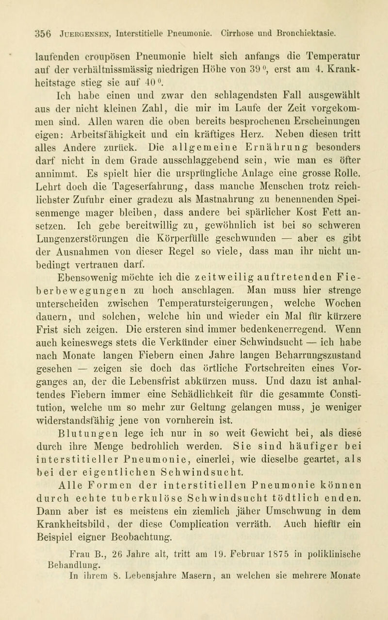 laufenden croupösen Pneumonie hielt sich anfangs die Temperatur auf der verhältnissmässig niedrigen Höhe von 39'*, erst am 4. Krank- heitstage stieg sie auf 40''. Ich habe einen und zwar den schlagendsten Fall ausgewählt aus der nicht kleinen Zahl, die mir im Laufe der Zeit vorgekom- men sind. Allen waren die oben bereits besprochenen Erscheinungen eigen: Arbeitsfähigkeit und ein kräftiges Herz. Neben diesen tritt alles Andere zurück. Die allgemeine Ernährung besonders darf nicht in dem Grade ausschlaggebend sein, wie man es öfter annimmt. Es spielt hier die ursprüngliche Anlage eine grosse Rolle. Lehrt doch die Tageserfahruug, dass manche Menschen trotz reich- lichster Zufuhr einer gradezu als Mastnahrung zu benennenden Spei- senmenge mager bleiben, dass andere bei spärlicher Kost Fett an- setzen. Ich gebe bereitwillig zu, gewöhnlich ist bei so schweren Lungenzerstörungen die Körperfülle geschwunden — aber es gibt der Ausnahmen von dieser Regel so viele, dass man ihr nicht un- bedingt vertrauen darf. Ebensowenig möchte ich die zeitweilig auftretenden Fie- berbewegungen zu hoch anschlagen. Man muss hier strenge unterscheiden zwischen Temperatursteigerungen, welche Wochen dauern, und solchen, welche hin und wieder ein Mal für kürzere Frist sich zeigen. Die ersteren sind immer bedenkenerregend. Wenn auch keineswegs stets die Verkünder einer Schwindsucht — ich habe nach Monate langen Fiebern einen Jahre langen Beharrungszustand gesehen — zeigen sie doch das örtliche Fortschreiten eines Vor- ganges an, der die Lebensfrist abkürzen muss. Und dazu ist anhal- tendes Fiebern immer eine Schädlichkeit für die gesammte Consti- tution, welche um so mehr zur Geltung gelangen muss, je weniger widerstandsfähig jene von vornherein ist. Blutungen lege ich nur in so weit Gewicht bei, als diese durch ihre Menge bedrohlich werden. Sie sind häufiger bei interstitieller Pneumonie, einerlei, wie dieselbe geartet, als bei der eigentlichen Schwindsucht. Alle Formen der interstitiellen Pneumonie können durch echte tuberkulöse Schwindsucht tödtlich enden. Dann aber ist es meistens ein ziemlich jäher Umschwung in dem Krankheitsbild, der diese Complication verräth. Auch hiefür ein Beispiel eigner Beobachtung. Frau B., 26 Jahre alt, tritt am 19. Februar 1875 in poliklinische Beliandlung. In ilirera S. Lebensjahre Masern, an welchen sie mehrere Monate