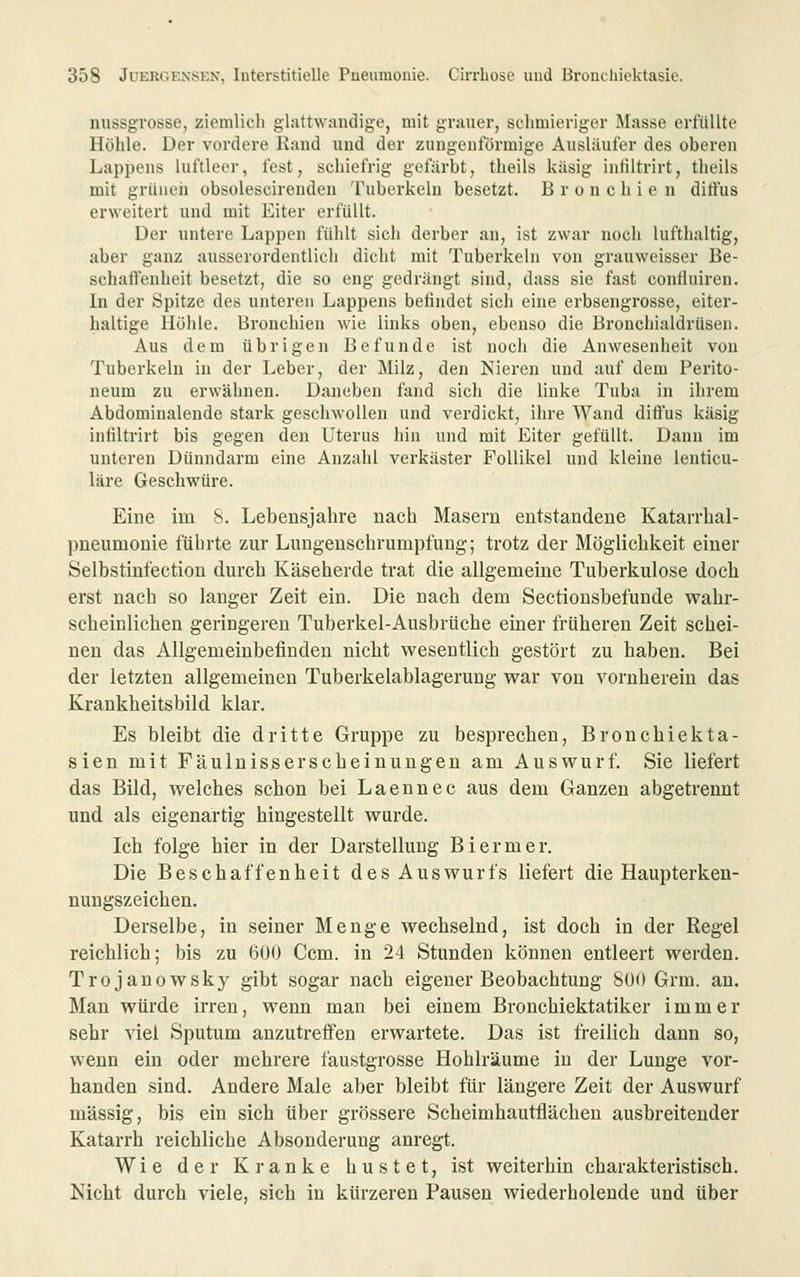 nussgTOSse, ziemlicli glattwandige, mit grauer, schmieriger Masse erfüllte Höhle. Der vordere Kand und der zungeuförmige Ausläufer des oberen Lappens luftleer, fest, schiefrig gefiirbt, tlieils käsig inliltrirt, tlieils mit grüueii obsolescirenden Tuberkeln besetzt, Bronchien dittus erweitert und mit Eiter erfüllt. Der untere Lappen fühlt sich derber an, ist zwar noch lufthaltig, aber ganz ausserordentlich dicht mit Tuberkeln von grauweisser Be- schaffenheit besetzt, die so eng gedrängt sind, dass sie fast conHuiren. In der Spitze des unteren Lappens befindet sich eine erbsengrosse, eiter- haltige Höhle. Bronchien wie links oben, ebenso die Bronchialdrüsen. Aus dem übrigen Befunde ist noch die Anwesenheit von Tuberkeln in der Leber, der Milz, den Nieren und auf dem Perito- neum zu erwähnen. Daneben fand sich die linke Tuba in ihrem Abdominalende stark geschwollen und verdickt, ihre Wand diffus käsig infiltrirt bis gegen den Uterus hin und mit Eiter gefüllt. Dann im unteren Dünndarm eine Anzahl verkäster Follikel und kleine lenticu- läre Geschwüre. Eine im 8. Lebensjahre nach Maseru entstandene Katarrlial- pneumonie führte zur Lungenschrumpfung; trotz der Möglichkeit einer Selbstinfection durch Käseherde trat die allgemeine Tuberkulose doch erst nach so langer Zeit ein. Die nach dem Sectiousbefunde wahr- scheinlichen geringeren Tuberkel-Ausbrüche einer früheren Zeit schei- nen das Allgemeinbefinden nicht wesentlich gestört zu haben. Bei der letzten allgemeinen Tuberkelablagerung war von vornherein das Krankheitsbild klar. Es bleibt die dritte Gruppe zu besprechen, Bronchiekta- sien mit Fäulnisserscheinuugen am Auswurf. Sie liefert das Bild, welches schon bei Laennec aus dem Ganzen abgetrennt und als eigenartig hingestellt wurde. Ich folge hier in der Darstellung Biermer. Die Beschaffenheit des Auswurfs liefert die Haupterken- nungszeichen. Derselbe, in seiner Menge wechselnd, ist doch in der Regel reichlich; bis zu 600 Ccm. in 24 Stunden können entleert werden. Trojanowsky gibt sogar nach eigener Beobachtung 800 Grm. au. Man würde irren, wenn man bei einem Bronchiektatiker immer sehr viel Sputum anzutreffen erwartete. Das ist freilich dann so, wenn ein oder mehrere faustgrosse Hohlräume in der Lunge vor- handen sind. Andere Male aber bleibt für längere Zeit der Auswurf massig, bis ein sich über grössere Scheimhautflächen ausbreitender Katarrh reichliche Absonderung anregt. Wie der Kranke hustet, ist weiterhin charakteristisch. Nicht durch viele, sich in kürzeren Pausen wiederholende und über