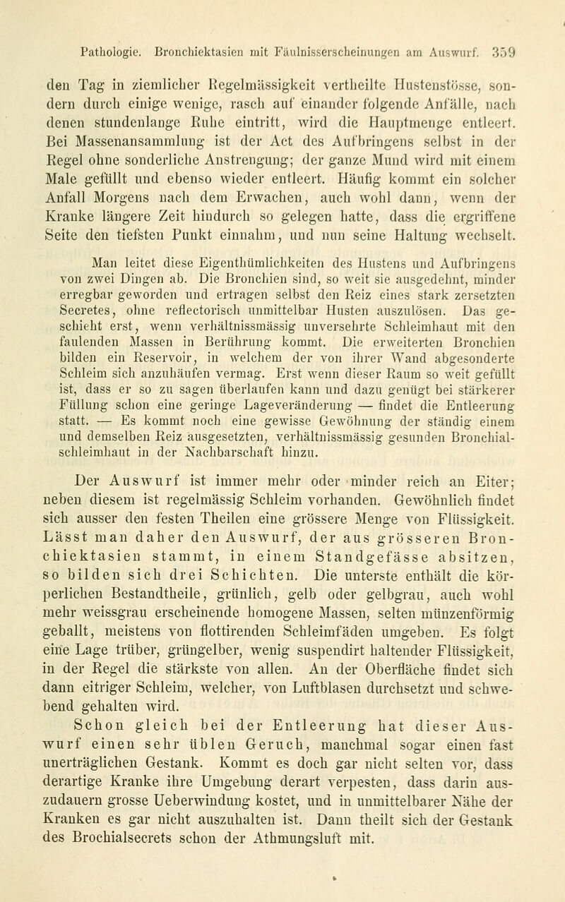 den Tag in ziemlicher Regelmässigkeit vertlieiltc Hustenstösse, son- dern durch einige wenige, rasch auf einander folgende Anfälle, nach denen stundenlange Ruhe eintritt, wird die Hauptmenge entleert. Bei Massenansammlung ist der Act des Aufbringens selbst in der Regel ohne sonderliche Anstrengung; der ganze Mund wird mit einem Male gefüllt und ebenso wieder entleert. Häufig kommt ein solcher Anfall Morgens nach dem Erwachen, auch wohl dann, wenn der Kranke längere Zeit hindurch so gelegen hatte, dass die ergriffene Seite den tiefsten Punkt einnahm, und nun seine Haltung wechselt. Man leitet diese Eigenthümlichkeiten des Hustens und Aufbringens von zwei Dingen ab. Die Bronchien sind, so weit sie ausgedehnt, minder erregbar geworden und ertragen selbst den Reiz eines stark zersetzten Secretes, ohne reflectorisch unmittelbar Husten auszulösen. Das ge- schieht erst, wenn verhältnissmässig unversehrte Schleimhaut mit den faulenden Massen in Berührung kommt. Die erweiterten Bronchien bilden ein Reservoir, in welchem der von ihrer Wand abgesonderte Schleim sich anzuhäufen vermag. Erst wenn dieser Raum so weit gefüllt ist, dass er so zu sagen überlaufen kann und dazu genügt bei stärkerer Füllung schon eine geringe Lageveränderung — findet die Entleerung statt. — Es kommt noch eine gewisse Gewöhnung der ständig einem und demselben Reiz ausgesetzten, verhältnissmässig gesunden Bronchial- schleimhaut in der Nachbarschaft hinzu. Der Auswurf ist immer mehr oder minder reich an Eiter; neben diesem ist regelmässig Schleim vorhanden. Gewöhnlich findet sich ausser den festen Theilen eine grössere Menge von Flüssigkeit. Lässt man daher den Auswurf, der aus grösseren Bron- chiektasien stammt, in einem Standgefässe absitzen, so bilden sich drei Schichten. Die unterste enthält die kör- perlichen Bestandtheile, grünlich, gelb oder gelbgrau, auch wohl mehr weissgrau erscheinende homogene Massen, selten münzenförmig geballt, meistens von flottirenden Schleimfäden umgeben. Es folgt eine Lage trüber, grüngelber, wenig suspeudirt haltender Flüssigkeit, in der Regel die stärkste von allen. An der Oberfläche findet sich dann eitriger Schleim, welcher, von Luftblasen durchsetzt und schwe- bend gehalten wird. Schon gleich bei der Entleerung hat dieser Aus- wurf einen sehr üblen Geruch, manchmal sogar einen fast unerträglichen Gestank. Kommt es doch gar nicht selten vor, dass derartige Kranke ihre Umgebung derart verpesten, dass darin aus- zudauern grosse Ueberwindung kostet, und in unmittelbarer Nähe der Kranken es gar nicht auszuhalten ist. Dann theilt sich der Gestank des Brochialsecrets schon der Athmungsluft mit.