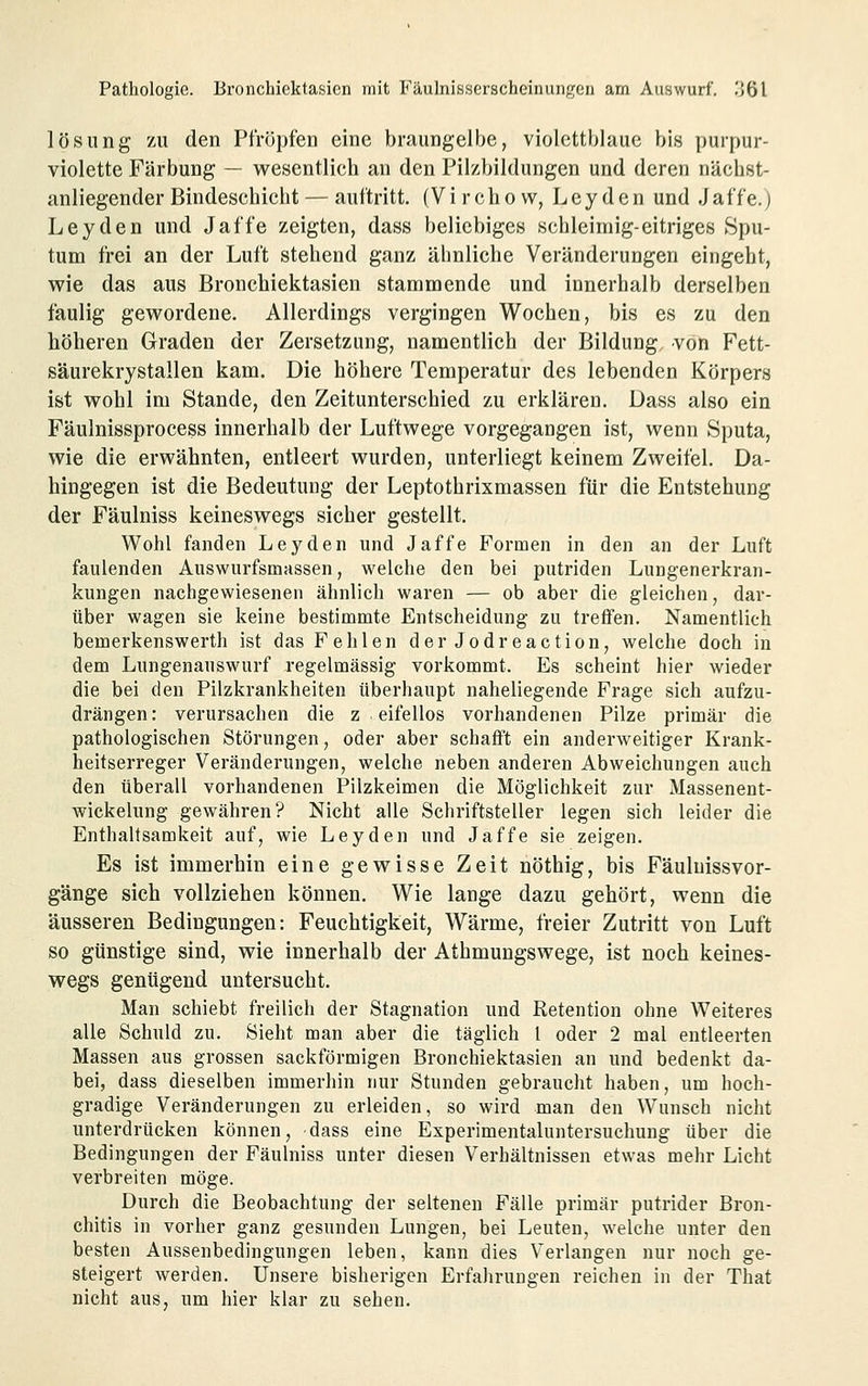 lösiing zu den Pfropfen eine braungelbe, violettblauc bis purpur- violette Färbung — wesentlich an den Pilzbildungen und deren näcbst- anliegender Bindeschicht — auftritt. (Virchow, Leyden und Jaffe.) Leyden und Jaffe zeigten, dass beliebiges schleimig-eitriges Spu- tum frei an der Luft stehend ganz ähnliche Veränderungen eingeht, wie das aus Bronchiektasien stammende und innerhalb derselben faulig gewordene. Allerdings vergingen Wochen, bis es zu den höheren Graden der Zersetzung, namentlich der Bildung von Fett- säurekrystallen kam. Die höhere Temperatur des lebenden Körpers ist wohl im Stande, den Zeitunterschied zu erklären. Dass also ein Fäulnissprocess innerhalb der Luftwege vorgegangen ist, wenn Sputa, wie die erwähnten, entleert wurden, unterliegt keinem Zweifel. Da- hingegen ist die Bedeutung der Leptothrixmassen für die Entstehung der Fäulniss keineswegs sicher gestellt. Wohl fanden Leyden und Jaffe Formen in den an der Luft faulenden Auswurfsmassen, welche den bei putriden Lungenerkran- kungen nachgewiesenen ähnlich waren — ob aber die gleichen, dar- über wagen sie keine bestimmte Entscheidung zu treffen. Namentlich bemerkenswerth ist das Fehlen der Jodreaction, welche doch in dem Lungenauswurf regelmässig vorkommt. Es scheint hier wieder die bei den Pilzkrankheiten überhaupt naheliegende Frage sich aufzu- drängen: verursachen die z eifellos vorhandenen Pilze primär die pathologischen Störungen, oder aber schafft ein anderweitiger Krank- heitserreger Veränderungen, welche neben anderen Abweichungen auch den überall vorhandenen Pilzkeimen die Möglichkeit zur Massenent- wickelung gewähren? Nicht alle Schriftsteller legen sich leider die Enthaltsamkeit auf, wie Leyden und Jaffe sie zeigen. Es ist immerhin eine gewisse Zeit nöthig, bis Fäuluissvor- gänge sich vollziehen können. Wie lange dazu gehört, wenn die äusseren Bedingungen: Feuchtigkeit, Wärme, freier Zutritt von Luft so günstige sind, wie innerhalb der Athmungswege, ist noch keines- wegs genügend untersucht. Man schiebt freilich der Stagnation und Retention ohne Weiteres alle Schuld zu. Sieht man aber die täglich l oder 2 mal entleerten Massen aus grossen sackförmigen Bronchiektasien an und bedenkt da- bei, dass dieselben immerhin nur Stunden gebraucht haben, um hoch- gradige Veränderungen zu erleiden, so wird man den Wunsch nicht unterdrücken können, dass eine Experimentaluntersuchung über die Bedingungen der Fäulniss unter diesen Verhältnissen etwas mehr Licht verbreiten möge. Durch die Beobachtung der seltenen Fälle primär putrider Bron- chitis in vorher ganz gesunden Lungen, bei Leuten, welche unter den besten Aussenbedingungen leben, kann dies Verlangen nur noch ge- steigert werden. Unsere bisherigen Erfahrungen reichen in der That nicht aus, um hier klar zu sehen.