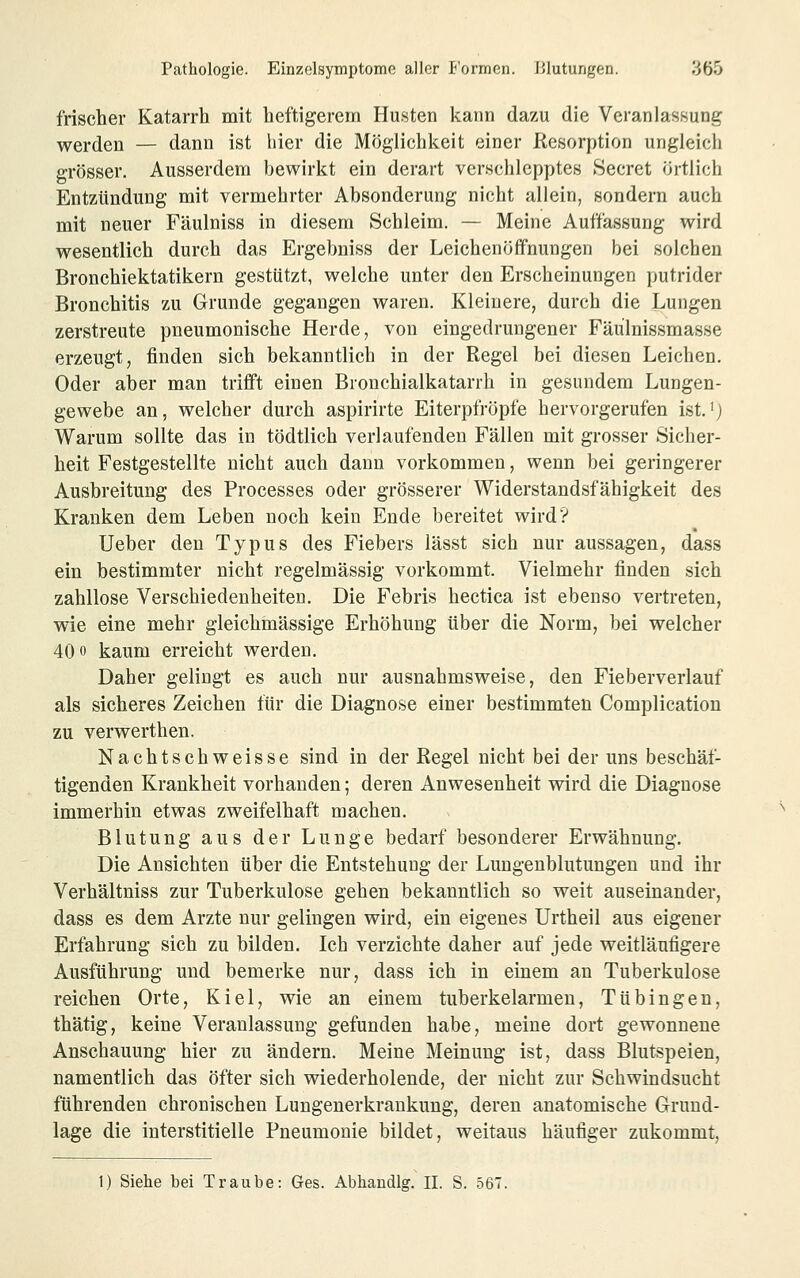 frischer Katarrh mit heftigerem Hu.sten kann dazu die VeranlasHung werden — dann ist hier die Möglichkeit einer Eesorptlon ungleich grösser. Ausserdem bewirkt ein derart ver.schlepptes Secret örtlich Entzündung mit vermehrter Absonderung nicht allein, sondern auch mit neuer Fäulniss in diesem Schleim. — Meine Auffassung wird wesentlich durch das Ergebniss der Leichenöffnungen bei solchen Bronchiektatikern gestützt, welche unter den Erscheinungen putrider Bronchitis zu Grunde gegangen waren. Kleinere, durch die Lungen zerstreute pneumonische Herde, von eingedrungener Fäulnissmasse erzeugt, finden sich bekanntlich in der Regel bei diesen Leichen. Oder aber man trifi't einen Bronchialkatarrh in gesundem Lungen- gewebe an, welcher durch aspirirte Eiterpfropfe hervorgerufen ist,') Warum sollte das in tödtlich verlaufenden Fällen mit grosser Sicher- heit Festgestellte nicht auch dann vorkommen, wenn bei geringerer Ausbreitung des Processes oder grösserer Widerstandsfähigkeit des Kranken dem Leben noch kein Ende bereitet wird? Ueber den Typus des Fiebers lässt sich nur aussagen, dass ein bestimmter nicht regelmässig vorkommt. Vielmehr finden sich zahllose Verschiedenheiten, Die Febris hectica ist ebenso vertreten, wie eine mehr gleichmässige Erhöhung über die Norm, bei welcher 40 0 kaum erreicht werden. Daher gelingt es auch nur ausnahmsweise, den Fieberverlauf als sicheres Zeichen für die Diagnose einer bestimmten Complication zu verwerthen. Nachtschweisse sind in der Regel nicht bei der uns beschäf- tigenden Krankheit vorhanden; deren Anwesenheit wird die Diagnose immerhin etwas zweifelhaft machen. Blutung aus der Lunge bedarf besonderer Erwähnung. Die Ansichten über die Entstehung der Luugenbliitungen und ihr Verhältniss zur Tuberkulose gehen bekanntlich so weit auseinander, dass es dem Arzte nur gelingen wird, ein eigenes Urtheil aus eigener Erfahrung sich zu bilden. Ich verzichte daher auf jede weitläufigere Ausführung und bemerke nur, dass ich in einem an Tuberkulose reichen Orte, Kiel, wie an einem tuberkelarmeu, Tübingen, thätig, keine Veranlassung gefunden habe, meine dort gewonnene Anschauung hier zu ändern. Meine Meinung ist, dass Blutspeien, namentlich das öfter sich wiederholende, der nicht zur Schwindsucht führenden chronischen Lungenerkrankung, deren anatomische Grund- lage die interstitielle Pneumonie bildet, weitaus häufiger zukommt, 1) Siehe bei Traube: Ges. Abhandig. II. S. 567.