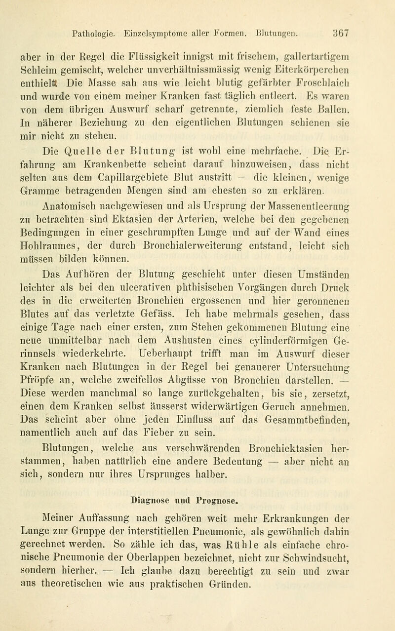 aber in der Regel die Flüssigkeit innigst mit frischem, gallertartigem Schleim gemischt, welcher unverhältnissmässig wenig Eiterkörperchen enthieltt Die Masse sah aus wie leicht blutig gefärbter Froschlaich und wurde von einem meiner Kranken fast täglich entleert. Es waren von dem übrigen Auswurf scharf getrennte, ziemlich feste Ballen. In näherer Beziehung zu den eigentlichen Blutungen schienen sie mir nicht zu stehen. Die Quelle der Blutung ist wohl eine mehrfache. Die Er- fahrung am Krankenbette scheint darauf hinzuweisen, dass nicht selten aus dem Capillargebiete Blut austritt — die kleinen, wenige Gramme betragenden Mengen sind am ehesten so zu erklären. Anatomisch nachgewiesen und als Ursprung der Massenentleerung zu betrachten sind Ektasien der Arterien, welche bei den gegebenen Bedingungen in einer geschrumpften Lunge und auf der Wand eines Hohlraumes, der durch Bronchialerweiterung entstand, leicht sich müssen bilden können. Das Aufhören der Blutung geschieht unter diesen Umständen leichter als bei den ulcerativen phthisischen Vorgängen durch Druck des in die erweiterten Bronchien ergossenen und hier geronnenen Blutes auf das verletzte Gefäss. Ich habe mehrmals gesehen, dass einige Tage nach einer ersten, zum Stehen gekommenen Blutung eine neue unmittelbar nach dem Aushusten eines cylinderförmigen Ge- rinnsels wiederkehrte. Ueberhaupt trifft man im Auswurf dieser Kranken nach Blutungen in der Regel bei genauerer Untersuchung Pfropfe an, welche zweifellos Abgüsse von Bronchien darstellen. — Diese werden manchmal so lange zurückgehalten, bis sie, zersetzt, einen dem Kranken selbst äusserst widerwärtigen Geruch annehmen. Das scheint aber ohne jeden Einfluss auf das Gesammtbefinden, namentlich auch auf das Fieber zu sein. Blutungen, welche aus verschwärenden Bronchiektasien her- stammen, haben natürlich eine andere Bedeutung — aber nicht an sich, sondern nur ihres Ursprunges halber. Diagenese und Prognose. Meiner Auffassung nach gehören weit mehr Erkrankungen der Lunge zur Gruppe der interstitiellen Pneumonie, als gewöhnlich dahin gerechnet werden. So zähle ich das, was Rühle als einfache chro- nische Pneumonie der Oberlappen bezeichnet, nicht zur Schwindsucht, sondern hierher. — Ich glaube dazu berechtigt zu sein und zwar aus theoretischen wie aus praktischen Gründen.