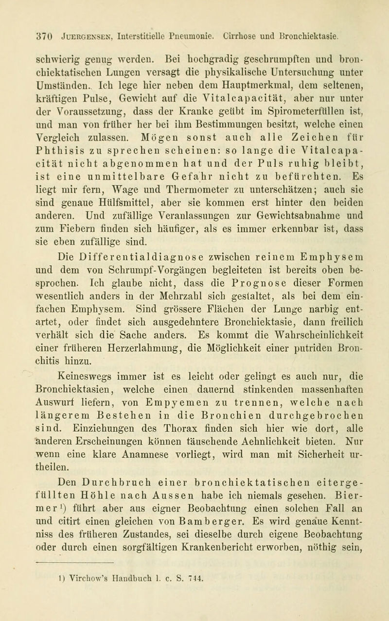 schwierig genug werden. Bei hochgradig geschrumpften und bron- chiektatischeu Lungen versagt die physikalische Untersucliung unter Umständen. Ich lege hier neben dem Hauptmerkmai, dem seltenen, kräftigen Pulse, Gewicht auf die Vitalcai)acität, al)er nur unter der Voraussetzung, dass der Kranke geübt im Spirometerftillen ist, und man von früher her bei ihm Bestimmungen besitzt, welche einen Vergleich zulassen. Mögen sonst auch alle Zeichen für Phthisis zu sprechen scheinen: so lange die Vitalcapa- cität nicht abgenommen hat und der Puls ruhig bleibt, ist eine unmittelbare Gefahr nicht zu befürchten. Es liegt mir fern. Wage und Thermometer zu unterschätzen; auch sie sind genaue Hülfsmittel, aber sie kommen erst hinter den beiden anderen. Und zufällige Veranlassungen zur Gewichtsabnahme und zum Fiebern finden sich häufiger, als es immer erkennbar ist, dass sie eben zufällige sind. Die Differentialdiagnose zwischen reinem Emphysem und dem von Schrumpf-Vorgängen begleiteten ist bereits oben be- sprochen. Ich glaube nicht, dass die Prognose dieser Formen wesentlich anders in der Mehrzahl sich gestaltet, als bei dem ein- fachen Emphysem. Sind grössere Flächen der Lunge narbig ent- artet, oder findet sich ausgedehntere Bronchiektasie, dann freilich verhält sich die Sache anders. Es kommt die Wahrscheinlichkeit einer früheren Herzerlahmung, die Möglichkeit einer putriden Bron- chitis hinzu. Keineswegs immer ist es leicht oder gelingt es auch nur, die Bronchiektasien, welche einen dauernd stinkenden massenhaften Auswurf liefern, von Empyemen zu trennen, welche nach längerem Bestehen in die Bronchien durchgebrochen sind. Einziehungen des Thorax finden sich hier wie dort, alle anderen Erscheinungen können täuschende Aehnlichkeit bieten. Nur wenn eine klare Anamnese vorliegt, wird man mit Sicherheit ur- theilen. Den Durchbruch einer bronchiektatischen eiterge- füllten Höhle nach Aussen habe ich niemals gesehen. Bier- mer^) führt aber aus eigner Beobachtung einen solchen Fall an und citirt einen gleichen von Bamberger. Es wird genaue Kennt- niss des früheren Zustandes, sei dieselbe durch eigene Beobachtung oder durch einen sorgfältigen Krankenbericht erworben, nöthig sein, 1) Virchow's Handbuch 1. c. S. 7 44,