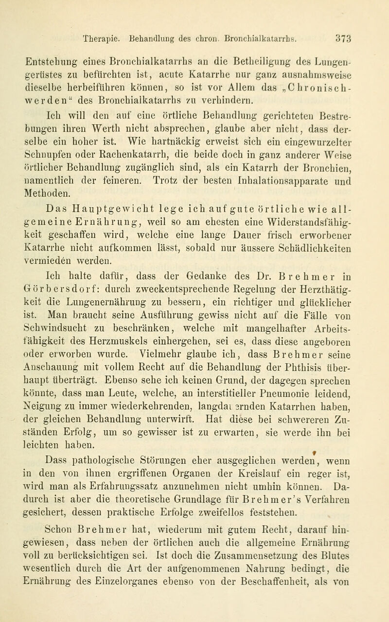 Entstehung eines Broncbialkatarrhs an die Betlieiligung des Lungen- gerüstes zu befürchten ist, acute Katarrhe nur ganz ausnahmsweise dieselbe herbeiführen können, so ist vor Allem das „Chronisch- werden des Bronchialkatarrhs zu verhindern. Ich will den auf eine örtliche Behandlung gerichteten Bestre- bungen ihren Werth nicht absprechen, glaube aber nicht, dass der- selbe ein hoher ist. Wie hartnäckig erweist sich ein eingewurzelter Schnupfen oder Rachenkatarrh, die beide doch in ganz anderer Weise örtlicher Behandlung zugänglich sind, als ein Katarrh der Bronchien, namentlich der feineren. Trotz der besten Inhalationsapparate und Methoden. Das Hauptgewicht lege ich auf gute örtliche wie all- gemeineErnährung, weil so am ehesten eine Widerstandsfähig- keit geschaffen wird, welche eine lange Dauer frisch erworbener Katarrhe nicht aufkommen lässt, sobald nur äussere Schädlichkeiten vermieden werden. Ich halte dafür, dass der Gedanke des Dr. B r e h m e r in Görbersdorf: durch zweckentsprechende Regelung der Herzthätig- keit die Lungenernährung zu bessern, ein richtiger und glücklicher ist. Man braucht seine Ausführung gewiss nicht auf die Fälle von Schwindsucht zu beschränken, welche mit mangelhafter Arbeits- fähigkeit des Herzmuskels einhergehen, sei es, dass diese angeboren oder erworben wurde. Vielmehr glaube ich, dass Brehmer seine Anschauung mit vollem Recht auf die Behandlung der Phthisis über- haupt überträgt. Ebenso sehe ich keinen Grund, der dagegen sprechen könnte, dass man Leute, welche, an interstitieller Pneumonie leidend, Neigung zu immer wiederkehrenden, langdai 3rnden Katarrhen haben, der gleichen Behandlung unterwirft. Hat diese bei schwereren Zu- ständen Erfolg, um so gewisser ist zu erwarten, sie werde ihn bei leichten haben. Dass pathologische Störungen eher ausgeglichen werden, wenn in den von ihnen ergriffenen Organen der Kreislauf ein reger ist, Avird man als Erfahruugssatz anzunehmen nicht umhin können. Da- durch ist aber die theoretische Grundlage für Br eh m er's Verfahren gesichert, dessen praktische Erfolge zweifellos feststehen. Schon Brehmer hat, wiederum mit gutem Recht, darauf hin- gewiesen, dass neben der örtlichen auch die allgemeine Ernährung voll zu berücksichtigen sei. Ist doch die Zusammensetzung des Blutes wesentlich durch die Art der aufgenommenen Nahrung bedingt, die Ernährung des Einzelorganes ebenso von der Beschaffenheit, als von