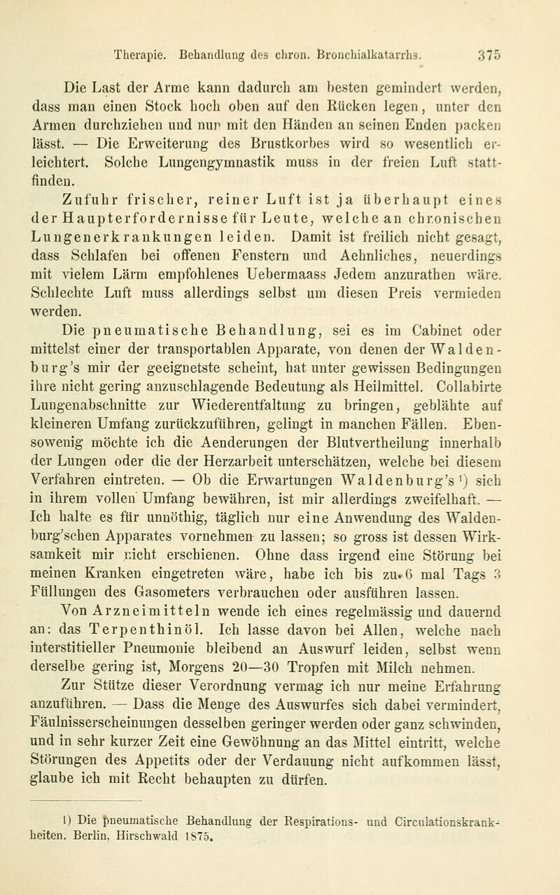 Die Last der Arme kann dadurch am besten gemindert werden, dass man einen Stock hoch oben auf den Rücken legen, unter den Armen durchziehen und nur mit den Händen an seinen Enden packen lässt. — Die Erweiterung des Brustkorbes wird so wesentlich er- leichtert. Solche Lungengymnastik muss in der freien Luft statt- finden. Zufuhr frischer, reiner Luft ist ja überhaupt eines der Haupterfordernisse für Leute, welche an chronischen Lungenerkrankungen leiden. Damit ist freilich nicht gesagt, dass Schlafen bei offenen Fenstern und Aehnliches, neuerdings mit vielem Lärm empfohlenes Uebermaass Jedem anzurathen wäre. Schlechte Luft muss allerdings selbst um diesen Preis vermieden werden. Die pneumatische Behandlung, sei es im Cabinet oder mittelst einer der transportablen Apparate, von denen der Waiden- burg's mir der geeignetste scheint, hat unter gewissen Bedingungen ihre nicht gering anzuschlagende Bedeutung als Heilmittel. Collabirte Lungenabschnitte zur Wiederentfaltung zu bringen, geblähte auf kleineren Umfang zurückzuführen, gelingt in manchen Fällen. Eben- sowenig möchte ich die Aenderungen der Blutvertheilung innerhalb der Lungen oder die der Herzarbeit unterschätzen, welche bei diesem Verfahren eintreten. — Ob die Erwartungen Waidenburg's ^ sich in ihrem vollen Umfang bewähren, ist mir allerdings zweifelhaft. — Ich halte es für unnöthig, täglich nur eine Anwendung des Walden- burg'schen Apparates vornehmen zu lassen; so gross ist dessen Wirk- samkeit mir nicht erschienen. Ohne dass irgend eine Störung bei meinen Kranken eingetreten wäre, habe ich bis zu»6 mal Tags 3 Füllungen des Gasometers verbrauchen oder ausführen lassen. Von Arzneimitteln wende ich eines regelmässig und dauernd an: das Terpenthinöl. Ich lasse davon bei Allen, welche nach interstitieller Pneumonie bleibend an Auswurf leiden, selbst wenn derselbe gering ist, Morgens 20—30 Tropfen mit Milch nehmen. Zur Stütze dieser Verordnung vermag ich nur meine Erfahrung anzuführen. — Dass die Menge des Auswurfes sich dabei vermindert, Fäulnisserscheinungen desselben geringer werden oder ganz schwinden, und in sehr kurzer Zeit eine Gewöhnung an das Mittel eintritt, welche Störungen des Appetits oder der Verdauung nicht aufkommen lässt, glaube ich mit Recht behaupten zu dürfen. l) Die t)neumatische Behandlung der Respirations- und Circulationskrank- heiten. Berlin, Hirschwald 1S75.