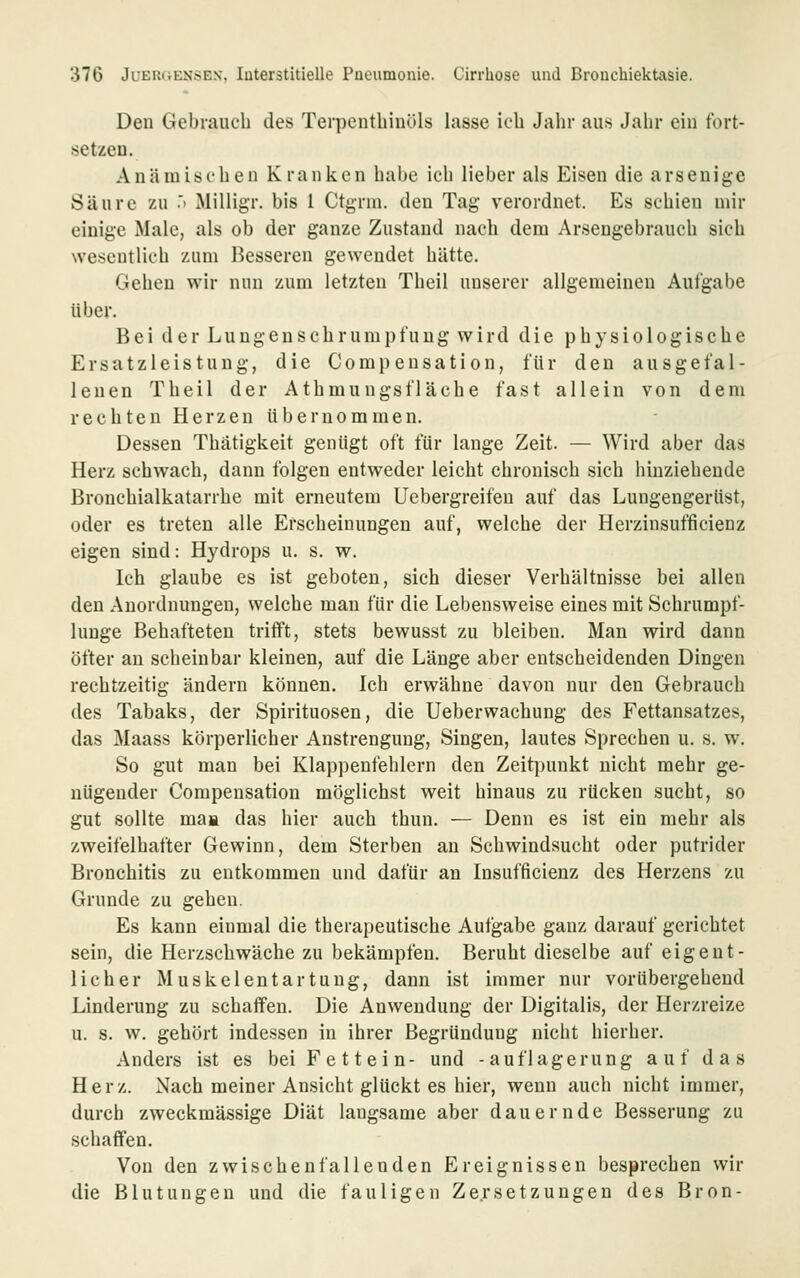 Den Gebrauch des Terpenthinöls lasse ich Jahr aus Jahr ein tbrt- setzeu. Anämischen Kranken habe ich lieber als Eisen die arsenige Säure zu .'> Milligr. bis 1 Ctgrni. den Tag verordnet. Es schien mir einige Male, als ob der ganze Zustand nach dem Arseugebrauch sich wesentlich zum Besseren gewendet hätte. Gehen wir nun zum letzten Theil unserer allgemeinen Aufgabe über. Bei der Lungenschrumpfung wird die physiologische Ersatzleistung, die Compensation, für den ausgefal- lenen Theil der Athmungsfläche fast allein von dem rechten Herzen übernommen. Dessen Thätigkeit genügt oft für lange Zeit. — Wird aber das Herz schwach, dann folgen entweder leicht chronisch sich hinziehende Bronchialkatarrhe mit erneutem Uebergreifen auf das Lungengerüst, oder es treten alle Erscheinungen auf, welche der Herzinsufficienz eigen sind: Hydrops u. s. w. Ich glaube es ist geboten, sich dieser Verhältnisse bei allen den Anordnungen, welche man für die Lebensweise eines mit Schrumpf- lunge Behafteten trifft, stets bewusst zu bleiben. Man wird dann öfter an scheinbar kleinen, auf die Länge aber entscheidenden Dingen rechtzeitig ändern können. Ich erwähne davon nur den Gebrauch des Tabaks, der Spirituosen, die Ueberwachung des Fettansatzes, das Maass körperlicher Anstrengung, Singen, lautes Sprechen u. s. w. So gut man bei Klappenfehlern den Zeitpunkt nicht mehr ge- nügender Compensation möglichst weit hinaus zu rücken sucht, so gut sollte maa das hier auch thun. — Denn es ist ein mehr als zweifelhafter Gewinn, dem Sterben an Schwindsucht oder putrider Bronchitis zu entkommen und dafür an Insufficienz des Herzens zu Grunde zu gehen. Es kann einmal die therapeutische Autgabe ganz darauf gerichtet sein, die Herzschwäche zu bekämpfen. Beruht dieselbe auf eigent- licher Muskelentartuug, dann ist immer nur vorübergehend Linderung zu schaffen. Die Anwendung der Digitalis, der Herzreize u. s. w. gehört indessen in ihrer Begründung nicht hierher. Anders ist es bei Fettein- und -auflagerung auf das Her z. Nach meiner Ansicht glückt es hier, wenn auch nicht immer, durch zweckmässige Diät lang.same aber dauernde Besserung zu schaffen. Von den zwischenfallenden Ereignissen besprechen wir die Blutungen und die fauligen Zersetzungen des Bron-