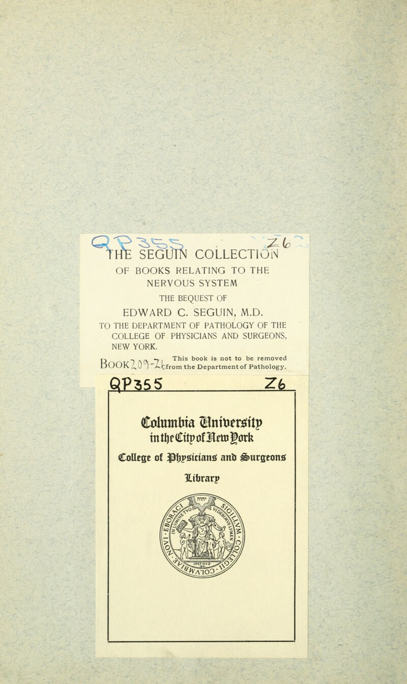 THfe SEGUÄ COLLECTION OF BOOKS RELATING TO THE NERVOUS SYSTEM THE BEQUEST OF EDWARD C. SEGUIN, M.D. TO THE DEPARTMENT OF PATHOLOGY OF THE COLLEGE OF PHYSICIANS AND SURGEONS, NEW YORK. D T ^rN 7 I This book is not to be removed LjOOK uO'I~A.Cfrom the Department of Pathology. Columbia (HnitJeröttp intijeCttpüflmigürk CoUege ot ^ftpöicianö anb ^urgeonö üihvätp