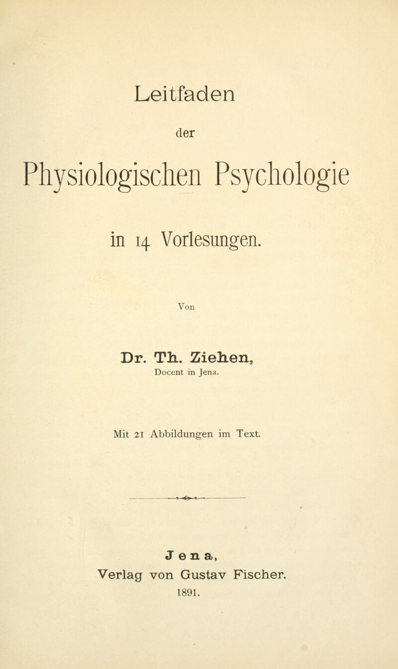 Leitfaden der Physiologischen Psychologie in 14 Vorlesungen. Von Dr. TiL. Ziehen, Docent in Jena. Mit 21 Abbildungen im Text. t ^^ »- Jena, Verlag von Gustav Fischer. 1891.