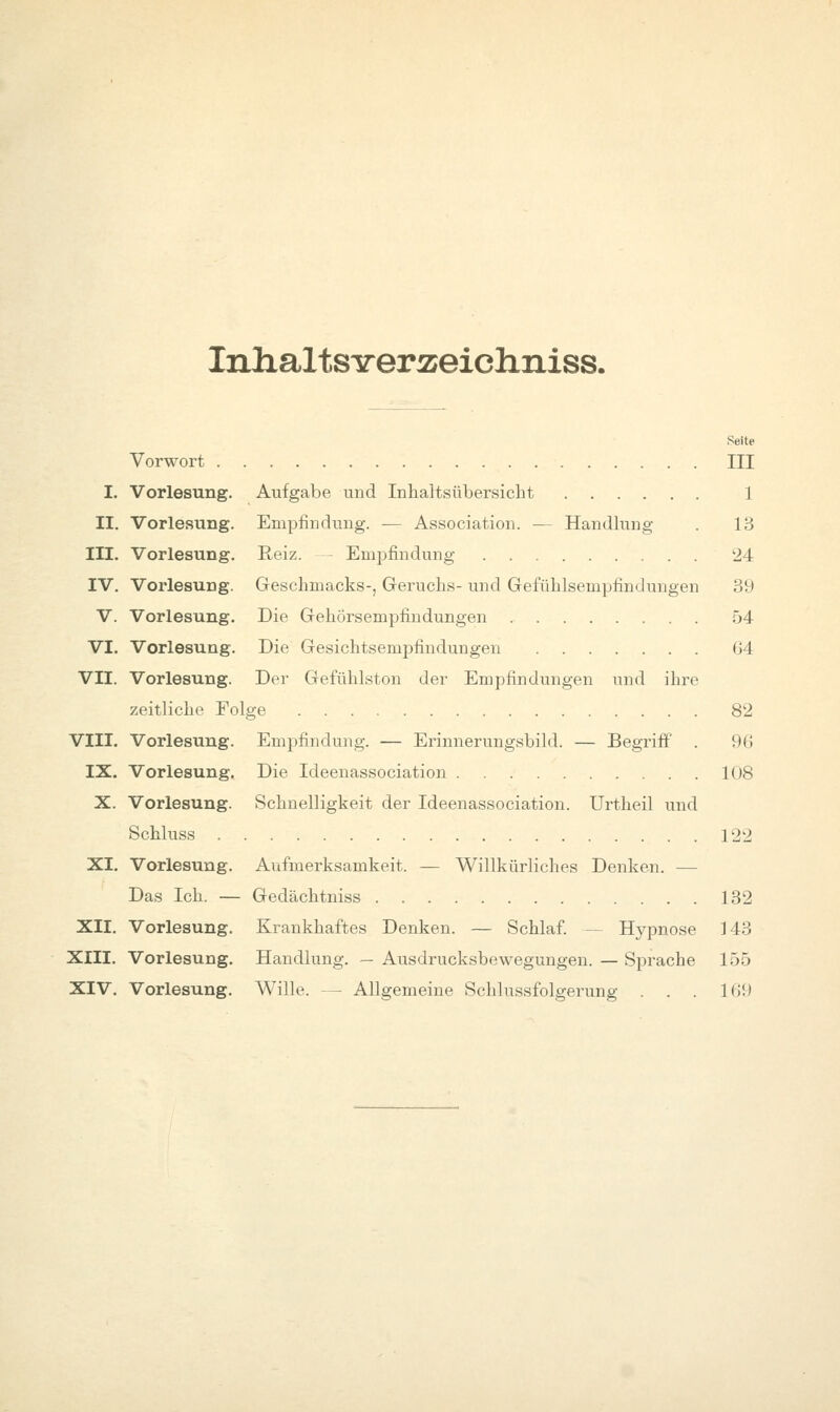 InlialtSTrerÄeichniss. Seite Vorwort III I. Vorlesung. Aufgabe und Inhaltsübersicht 1 II. Vorlesung. Empfindung. — Association. — Handhmg . 13 III. Vorlesung. Reiz. - Empfindung 24 IV. Vorlesung. Geschmacks-, Geruchs- und Gefühlsempfindungen 39 V. Vorlesung. Die Gehörsempfindungen 54 VI. Vorlesung. Die Gesichtsempfindungen G4 VII. Vorlesung. Der Gefühlston der Empfindungen und ihre zeitliche Folge 82 VIII. Vorlesung. Empfindung. — Erinnerungsbild. — Begriff . 9(i IX. Vorlesung. Die Ideenassociation 108 X. Vorlesung. Schnelligkeit der Ideenassociation. Urtheil und Schluss 122 XI. Vorlesung. Aufmerksamkeit. — Willkürliches Denken. — Das Ich. — Gedächtniss 132 XII. Vorlesung. Krankhaftes Denken. — Schlaf. — Hypnose 143 XIII. Vorlesung. Handlung. — Ausdrucksbewegungen. — Sprache 155 XIV. Vorlesung. Wille. — Allgemeine Schlussfolgerung . . . Kil)