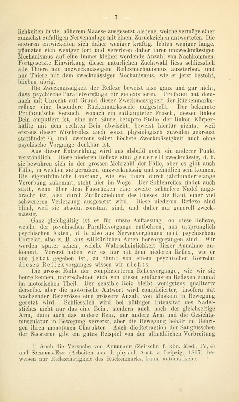 lichkeiten iuviel höherem Maasse ausgesetzt als jene, welche vermöge einer zunächst zufälligen Nerveuanlage mit einem Zurückziehen antworteten. Die ersteren entwickelten sich daher weniger kräftig, lebten weniger lange, pflanzten sich weniger fort und vererbten daher ihren unzweckmässigen Mechanismus auf eine immer kleiner werdende Anzahl von Nachkommen. Fortgesetzte Einwirkung dieser natürlichen Zuchtwahl Hess schliesslich alle Thiere mit unzweckmässigem Reflexmechanismus aussterben, und nur Thiere mit dem zweckmässigen Mechanismus, wie er jetzt besteht, blieben übrig. Die Zweckmässigkeit der Reflexe beweist also ganz und gar nicht, dass psychische Parallelvorgänge für sie existieren. Pflüger hat dem- nach mit Unrecht auf Grund dieser Zweckmässigkeit der Rückenmarks- reflexe eine besondere Rückenmarksseele aufgestellt. Der bekannte PFLüGEß'sche Versuch, wonach ein enthaupteter Frosch, dessen linkes Bein amputiert ist, eine mit Säure betupfte Stelle der linken Körper- hälfte mit dem rechten Bein abwischt, beweist hierfür nichts, weil erstens dieser Wischreflex auch sonst physiologisch zuweilen gekreuzt stattfindet ^), und zweitens selbst höchste Zweckmässigkeit auch ohne psychische Vorgänge denkbar ist. Aus dieser Entwicklung wird uns alsbald noch ein anderer Punkt verständlich. Diese niederen Reflexe sind generell zweckmässig, d. h. sie bewähren sich in der grossen Mehrzahl der Fälle, aber es gibt auch Fälle, in welchen sie geradezu unzweckmässig und schädlich sein können. Die eigenthümliche Constanz, wie sie ihnen durch jahrhundertelange Vererbung zukommt, steht hier im Wege. Der Sohlenreflex findet auch statt, wenn über dem Fussrücken eine zweite schärfere Nadel ange- bracht ist, also durch Zurückziehung des Fusses die Haut einer viel schwereren Verletzung ausgesetzt wird. Diese niederen Reflexe sind blind, weil sie absolut constant sind, und daher nur generell zweck- mässig. Ganz gleichgültig ist es für unsre Auflassung, ob diese Reflexe, welche der psychischen Parallelvorgänge entbehren, aus ursprünglich psychischen Akten, d. h. also aus Nerven Vorgängen mit psychischem Correlat, also z. B. aus willkürlichen Acten hervorgegangen sind. Wir werden später sehen, welche Wahrscheinlichkeit dieser Annahme zu- kommt. Vorerst haben wir es nur mit dem niederen Reflex, wie er uns jetzt gegeben ist, zu thun: von einem psychischen Korrelat dieses Refl ex Vorganges wissen wir nichts. Die grosse Reihe der complicierteren Refiexvorgäuge, wie wir sie heute kennen, unterscheiden sich von diesen einfachsten Reflexen einmal im motorischen Theil. Der sensible Reiz bleibt wenigstens qualitativ derselbe, aber die motorische Antwort wird complicierter, insofern mit wachsender Reizgrösse eine grössere Anzahl von Muskeln in Bewegung gesetzt wird. Schliesslich wird bei nöthiger Intensität des Nadel- stiches nicht nur das eine Bein, sondern auch noch der gleichseitige Arm, dann auch das andere Bein, der andere Arm und die Gesichts- musculatur in Bewegung versetzt, aber die Bewegung behält im Uebri- gen ihren monotonen Charakter. Auch dieRetraction der Saugfüsschen der Seesterne gibt ein gutes Beispiel von der allmählichen Verbreitung 1) Auch die Versuche von Auerbach (Zeitschr. f. klin. Med., IV, 4) und Sandeks-Ezn (Arbeiten aus d. physiol. Anst. z. Leipzig, 1867) be- weisen nur Reflexthätigkeit des Rückenmarks, kaum automatische.