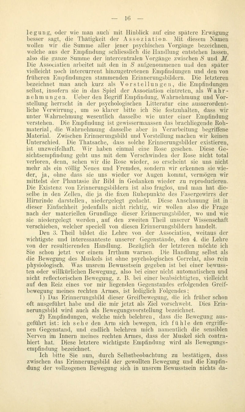 legung, oder wie man auch mit Hinblick auf eine spätere Erwägung- besser sagt, die Tbätigkeit der Assoziation. Mit diesem Namen wollen wir die Summe aller jener psychischen Vorgänge bezeichnen, welche aus der Empfindung schliesslich die Handlung entstehen lassen, also die ganze Summe der intercentralen Vorgänge zwischen S und M. Die Association arbeitet mit den in S aufgenommenen und den später vielleicht noch intercurrent hinzugetretenen Empfindungen und den von früheren Emi)findungen stammenden Erinnerungsbildern. Die letzteren bezeichnet man auch kurz als Vorstellungen, die Empfindungen selbst, insofern sie in das Spiel der Association eintreten, als Wahr- nehmungen. Ueber den Begritf Empfindung, Wahrnehmung und Vor- stellung herrscht in der psychologischen Litteratur eine ausserordent- liche Verwirrung, um so klarer bitte ich Sie festzuhalten, dass wir unter Wahrnehmung wesentlich dasselbe wie unter einer Empfindung verstehen. Die Empfindung ist gewissermaassen das brachliegende Roh- material , die Wahrnehmung dasselbe aber in Verarbeitung begriffene Material. Zwischen Erinnerungsbild und Vorstellung machen wir keinen Unterschied. Die Thatsache, dass solche Erinnerungsbilder existieren, ist unzweifelhaft. Wir haben einmal eine Rose gesehen. Diese Ge- sichtsempfindung geht uns mit dem Verschwinden der Rose nicht total verloren, denn, sehen wir die Rose wieder, so erscheint sie uns nicht mehr als ein völlig Neues und Eremdes, sondern wir erkennen sie wie- der, ja, ohne dass sie uns wieder vor Augen kommt, vermögen wir mittelst der Phantasie ihr Bild in Gedanken wieder zu reproducieren. Die Existenz von Erinnerungsbildern ist also fraglos, und man hat die- selbe in den Zellen, die ja die fixen Ruhepunkte des Fasergewirrs der Hirnrinde darstellen, niedergelegt gedacht. Diese Anschauung ist in dieser Einfachheit jedenfalls nicht richtig, wir wollen also die Frage nach der materiellen Grundlage dieser Erinnerungsbilder, wo und wie sie niedergelegt werden, auf den zweiten Theil unserer Wissenschaft verschieben, welcher speciell von diesen Erinnerungsbildern handelt. Den o. Theil bildet die Lehre von der Association, weitaus der wichtigste und interessanteste unserer Gegenstände, den 4. die Lehre von der resultierenden Handlung. Bezüglich der letzteren möchte ich Sie schon jetzt vor einem Irrthum warnen. Die Handlung selbst als die Bewegung des Muskels ist ohne psychologisches Correlat, also rein physiologisch. Was unsrem Bewusstsein gegeben ist bei einer bewuss- ten oder willkürlichen Bewegung, also bei einer nicht automatischen und nicht reflectorischen Bewegung, z. B. bei einer beabsichtigten, vielleicht auf den Reiz eines vor mir liegenden Gegenstandes erfolgenden Greif- bewegung meines rechten Armes, ist lediglich Folgendes: 1) Das Erinnerungsbild dieser Greifbewegung, die ich früher schon oft ausgeführt habe und die mir jetzt als Ziel vorschwebt. Dies Erin- nerungsbild wird auch als Bewegungsvorstellung bezeichnet. 2) Empfindungen, welche mich belehren, dass die Bewegung aus- geführt ist: ich sehe den Arm sich bewegen, ich fühle den ergriffe- nen Gegenstand, und endlich belehren mich namentlich die sensiblen Nerven im Innern meines rechten Armes, dass der Muskel sich contra- hiert hat. Diese letztere wichtigste Empfindung wird als Bewegungs- empfindung bezeichnet. Ich bitte Sie nun, durch Selbstbeobachtung zu bestätigen, dass zwischen das Erinnerungsbild der gewollten Bewegung und die Empfin- dung der vollzogenen Bewegung sich in unsrem Bewusstsein nichts da-