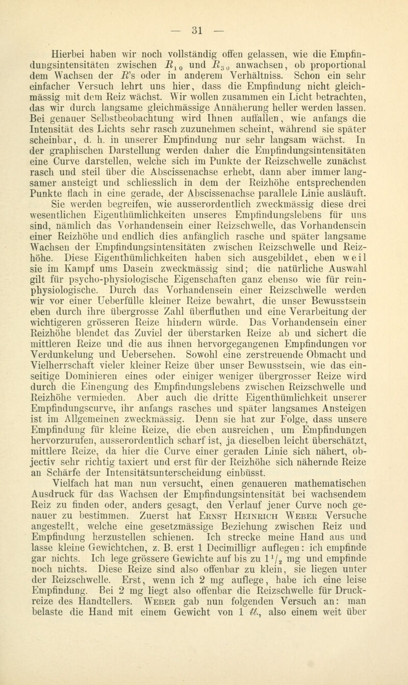 Hierbei haben wir noch vollständig ofi'en gelassen, wie die Empfin- dungsintensitäten zwischen B^^ und R^^ anwachsen, ob proportional dem Wachsen der R's oder in anderem Verhältniss. Schon ein sehr einfacher Versuch lehrt uns hier, dass die Empfindung nicht gleich- massig mit dem Reiz wächst. Wir wollen zusammen ein Licht betrachten, das wir durch langsame gleichmässige Annäherung heller werden lassen. Bei genauer Selbstbeobachtung wird Ihnen aufiallen, wie anfangs die Intensität des Lichts sehr rasch zuzunehmen scheint, während sie später scheinbar, d. h. in unserer Empfindung nur sehr langsam wächst. In der graphischen Darstellung werden daher die Empfindungsintensitäten eine Curve darstellen, welche sich im Punkte der Reizschwelle zunächst rasch und steil über die Abscissenachse erhebt, dann aber immer lang- samer ansteigt und schliesslich in dem der Reizhöhe entsprechenden Punkte flach in eine gerade, der Abscissenachse parallele Linie ausläuft. Sie werden begreifen, wie ausserordentlich zweckmässig diese drei wesentlichen Eigenthümlichkeiten unseres Empfindungslebens für uns sind, nämlich das Vorhandensein einer Reizschwelle, das Vorhandensein einer Reizhöhe und endlich dies anfänglich rasche und später langsame Wachsen der Empfindungsintensitäten zwischen Reizschwelle und Reiz- höhe. Diese Eigenthümlichkeiten haben sich ausgebildet, eben weil sie im Kampf ums Dasein zweckmässig sind; die natürliche Auswahl gilt für psycho-physiologische Eigenschaften ganz ebenso wie für rein- physiologische. Durch das Vorhandensein einer Reizschwelle werden wir vor einer Ueberfülle kleiner Reize bewahrt, die unser Bewusstsein eben durch ihre übergrosse Zahl überfluthen und eine Verarbeitung der wichtigeren grösseren Reize hindern würde. Das Vorhandensein einer Reizhöhe blendet das Zuviel der überstarken Reize ab und sichert die mittleren Reize und die aus ihnen hervorgegangenen Empfindungen vor Verdunkelung und Uebersehen. Sowohl eine zerstreuende Obmacht und Vielherrschaft vieler kleiner Reize über unser Bewusstsein, wie das ein- seitige Dominieren eines oder einiger weniger übergrosser Reize wird durch die Einengung des Empfindungslebens zwischen Reizschwelle und Reizhöhe vermieden. Aber auch die dritte Eigenthümlichkeit unserer Empfindungscurve, ihr anfangs rasches und später langsames Ansteigen ist im Allgemeinen zweckmässig. Denn sie hat zur Folge, dass unsere Empfindung für kleine Reize, die eben ausreichen, um Empfindungen hervorzurufen, ausserordentlich scharf ist, ja dieselben leicht überschätzt, mittlere Reize, da hier die Curve einer geraden Linie sich nähert, ob- jectiv sehr richtig taxiert und erst für der Reizhöhe sich nähernde Reize an Schärfe der Intensitätsunterscheidung einbüsst. Vielfach hat man nun versucht, einen genaueren mathematischen Ausdruck für das Wachsen der Empfindungsintensität bei wachsendem Reiz zu finden oder, anders gesagt, den Verlauf jener Curve noch ge- nauer zu bestimmen. Zuerst hat Ernst Heinrich W^eber Versuche angestellt, welche eine gesetzmässige Beziehung zwischen Reiz und Empfindung herzustellen schienen. Ich strecke meine Hand aus und lasse kleine Gewichtchen, z. B. erst 1 Decimilhgr auflegen: ich empfinde gar nichts. Ich lege grössere Gewichte auf bis zu IV2 nig und empfinde noch nichts. Diese Reize sind also offenbar zu klein, sie liegen unter der Reizschwelle. Erst, wenn ich 2 mg auflege, habe ich eine leise Empfindung. Bei 2 mg liegt also offenbar die Reizschwelle für Druck- reize des Handtellers. Weber gab nun folgenden Versuch an: man belaste die Hand mit einem Gewicht von 1 ii., also einem weit über