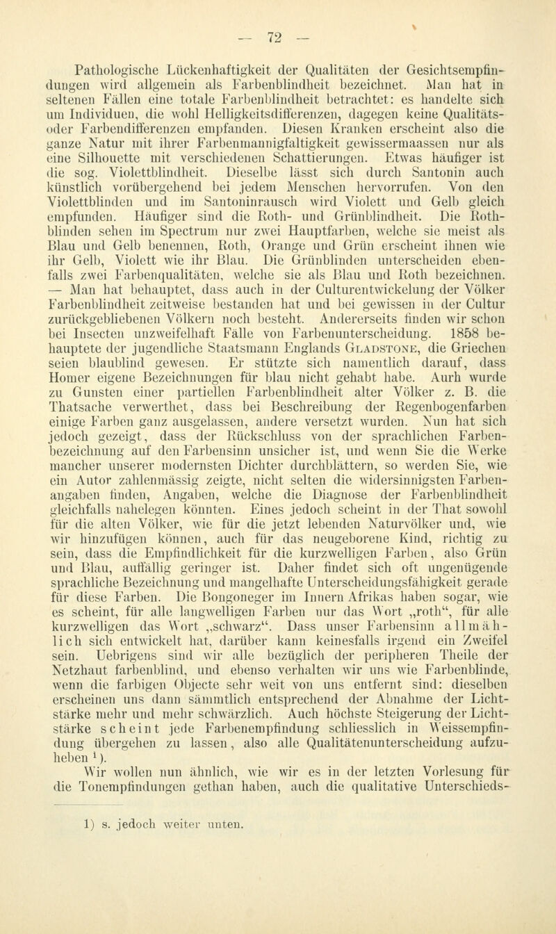 Pathologische Lückenhaftigkeit der Qualitäten der Gesichtsempfin- dungen wird allgemein als Farbenblindheit bezeichnet. Man hat in seltenen Fällen eine totale Farbenblindheit betrachtet: es handelte sich um Individuen, die wohl Helligkeitsdifferenzen, dagegen keine Qualitäts- oder Farbenditferenzeu empfanden. Diesen Kranken erscheint also die ganze Natur mit ihrer Farbenmannigfaltigkeit gewissermaassen nur als eine Silhouette mit verschiedenen Schattierungen. Etwas häufiger ist die sog. Violettblindheit. Dieselbe lässt sich durch Santonin auch künstlich vorübergehend bei jedem Menschen hervorrufen. Von den Violettblioden und im Santoninrausch wird Violett und Gelb gleich empfunden. Häufiger sind die Roth- und Grünblindheit. Die Roth- blinden sehen im Spectrum nur zwei Hauptfarben, welche sie meist als Blau und Gelb benennen, Roth, Orange und Grün erscheint ihnen wie ihr Gelb, Violett wie ihr Blau. Die Grünblinden unterscheiden eben- falls zwei Farbenqualitäteu, welche sie als Blau und Roth bezeichnen. — Man hat behauptet, dass auch in der Culturentwickelung der Völker Farbenblindheit zeitweise bestanden hat und bei gewissen in der Cultur zurückgebliebenen Völkern noch besteht. Andererseits finden wir schon bei Insecten unzweifelhaft Fälle von Farbenunterscheidung. 1858 be- hauptete der jugendliche Staatsmann Englands Gladstone, die Griechen seien blaublind gewesen. Er stützte sich namentlich darauf, dass Homer eigene Bezeichnungen für blau nicht gehabt habe. Aurh wurde zu Gunsten einer partiellen Farbenblindheit alter Völker z. B. die Thatsache verwerthet, dass bei Beschreibung der Regenbogenfarben einige Farben ganz ausgelassen, andere versetzt wurden. Nun hat sich jedoch gezeigt, dass der Rückschluss von der sprachlichen Farben- bezeichnung auf den Farbensinn unsicher ist, und wenn Sie die Werke mancher unserer modernsten Dichter durchblättern, so werden Sie, wie ein Autor zahlenmässig zeigte, nicht selten die widersinnigsten Farben- angaben finden, Angaben, welche die Diagnose der FarbenbUndheit gleichfalls nahelegen könnten. Eines jedoch scheint in der That sowohl für die alten Völker, wie für die jetzt lebenden Naturvölker und, wie wir hinzufügen können, auch für das neugeborene Kind, richtig zu sein, dass die EmpfindHchkeit für die kurzwelligen Farben, also Grün und Blau, auffällig geringer ist. Daher findet sich oft ungenügende sprachliche Bezeichnung und mangelhafte Unterscheidungsfähigkeit gerade für diese Farben. Die Bongoneger im Innern Afrikas haben sogar, wie es scheint, für alle langwelligen Farben nur das Wort „roth, für alle kurzwelligen das Wort „schwarz. Dass unser Farbensinn allmäh- lich sich entwickelt hat, darüber kann keinesfalls irgend ein Zweifel sein. Uebrigens sind wir alle bezüglich der peripheren Theile der Netzhaut farbenblind, und ebenso verhalten wir uns wie Farbenblinde, wenn die farbigen Objecte sehr weit von uns entfernt sind: dieselben erscheinen uns dann sämmtlich entsprechend der Abnahme der Licht- stärke mehr und mehr schwärzlich. Auch höchste Steigerung der Licht- stärke scheint jede Farbenempfindung schhesslich in Weissempfin- dung übergehen zu lassen, also alle Qualitätenunterscheidung aufzu- heben ^). W'ir wollen nun ähnlich, wie wir es in der letzten Vorlesung für die Tonempfindungen gethan haben, auch die qualitative Unterschieds- 1) s. jedoch weiter unten.