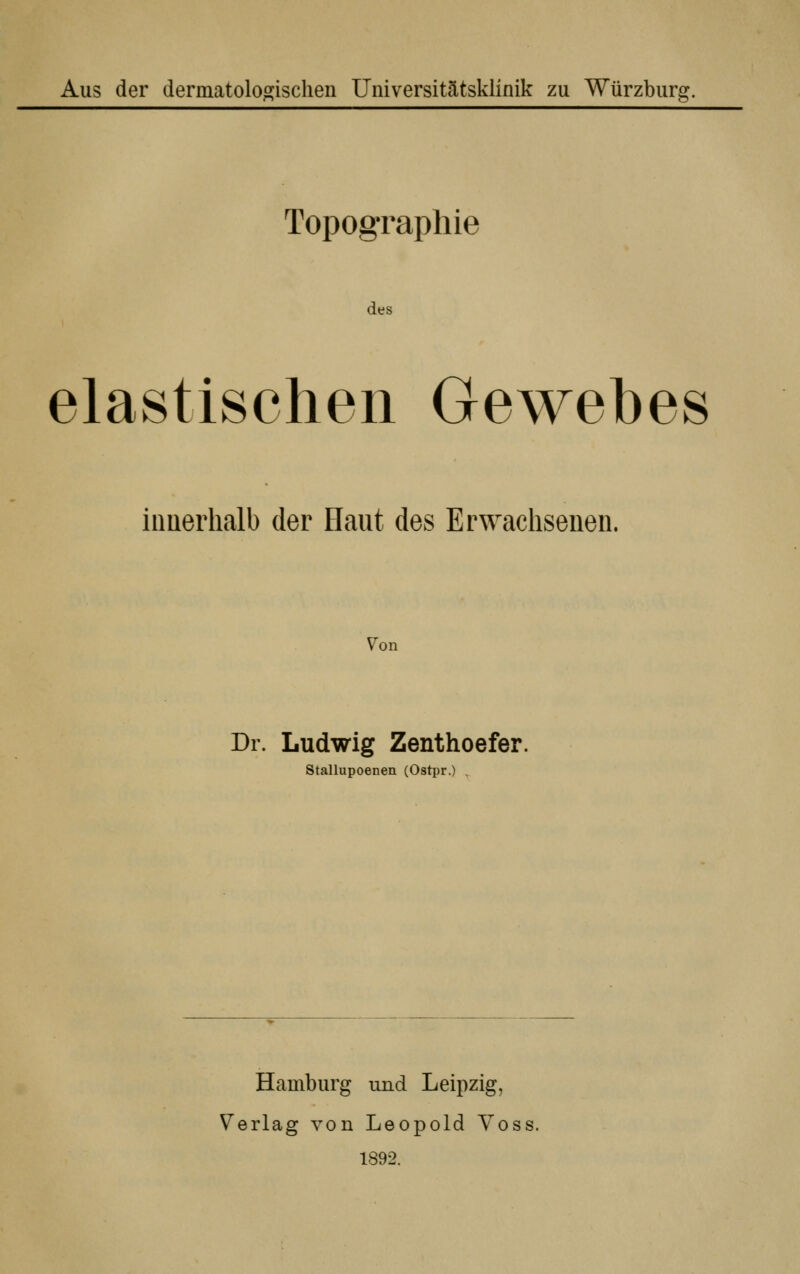 Aus der dermatoloojischen Universitätsklinik zu Würzburg. Topographie des elastischen Gewebes iimerhalb der Haut des Erwachsenen. 7on Dr. Ludwig Zenthoefer. Stallupoenen (Ostpr.) . Hamburg und Leipzig, Verlag von Leopold Voss. 1892.