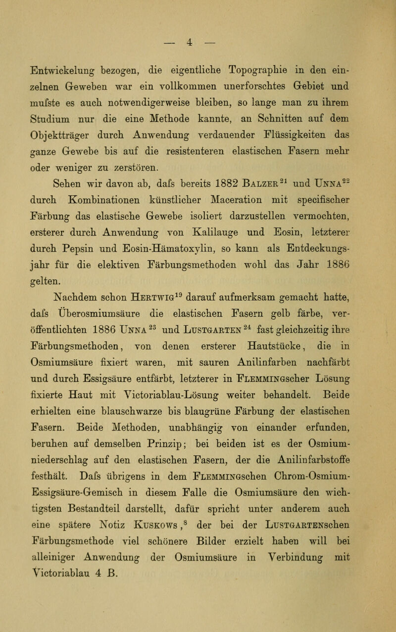 — 4 — Entwickelung bezogen, die eigentliclie Topographie in den ein- zelnen Geweben war ein vollkommen unerforscbtes Gebiet und mufste es auch notwendigerweise bleiben, so lange man zu ihrem Studium nur die eine Methode kannte, an Schnitten auf dem Objektträger durch Anwendung verdauender Flüssigkeiten das ganze Gewebe bis auf die resistenteren elastischen Fasern mehr oder weniger zu zerstören. Sehen wir davon ab, dafs bereits 1882 Balzer ^^ und Unna^^ durch Kombinationen künstlicher Maceration mit specifischer Färbung das elastische Gewebe isoliert darzustellen vermochten, ersterer durch Anwendung von Kalilauge und Eosin, letzterer durch Pepsin und Eosin-Hämatoxylin, so kann als Entdeckungs- jahr für die elektiven Färbungsmethoden wohl das Jahr 1886 gelten. Nachdem schon Hertwig^^ darauf aufmerksam gemacht hatte, dafs Überosmiumsäure die elastischen Fasern gelb färbe, ver- öffentlichten 1886 Unna ^^ und Lustgarten ^^ fast gleichzeitig ihre Färbungsmethoden, von denen ersterer Hautstücke, die in Osmiumsäure fixiert waren, mit sauren Anilinfarben nachfärbt und durch Essigsäure entfärbt, letzterer in FLEMMiNGscher Lösung fixierte Haut mit Victoriablau-Lösung weiter behandelt. Beide erhielten eine blauschwarze bis blaugrüne Färbung der elastischen Fasern. Beide Methoden, unabhängig von einander erfunden, beruhen auf demselben Prinzip; bei beiden ist es der Osmium- niederschlag auf den elastischen Fasern, der die Anilinfarbstoffe festhält. Dafs übrigens in dem FLEMMiNGschen Chrom-Osmium- Essigsäure-Gemisch in diesem Falle die Osmiumsäure den wich- tigsten Bestandteil darstellt, dafür spricht unter anderem auch eine spätere Notiz KusKOWs ,^ der bei der LusTGARTENschen Färbungsmethode viel schönere Bilder erzielt haben will bei alleiniger Anwendung der Osmiumsäure in Verbindung mit