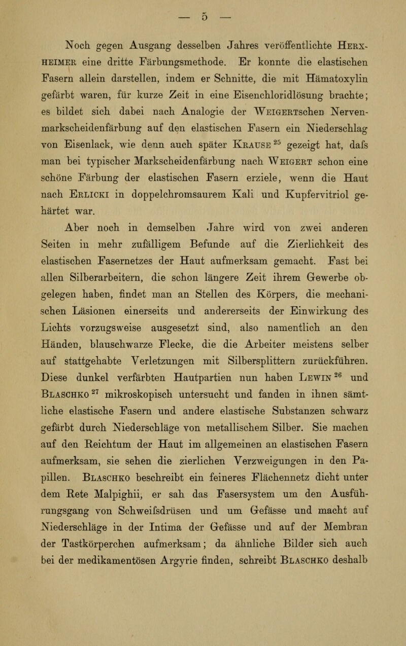 Noch gegen Ausgang desselben Jahres veröffentlichte Herx- HEIMER eine dritte Färbnngsmethode. Er konnte die elastischen Pasern allein darstellen, indem er Schnitte, die mit Hämatoxylin gefärbt waren, für kurze Zeit in eine Eisenchloridlösung brachte; es bildet sich dabei nach Analogie der WEiGERTSchen Nerven- markscheidenfärbung auf den elastischen Fasern ein Niederschlag von Eisenlack, wie denn auch später Krause ^^ gezeigt hat, dafs man bei typischer Markscheidenfärbung nach Weigert schon eine schöne Färbung der elastischen Fasern erziele, wenn die Haut nach Erlicki in doppelchromsaurem Kali und Kupfervitriol ge- härtet war. Aber noch in demselben Jahre wird von zwei anderen Seiten in mehr zufälligem Befunde auf die Zierlichkeit des elastischen Fasernetzes der Haut aufmerksam gemacht. Fast bei allen Silberarbeitern, die schon längere Zeit ihrem Gewerbe ob- gelegen haben, findet man an Stellen des Körpers, die mechani- schen Läsionen einerseits und andererseits der Einwirkung des Lichts vorzugsweise ausgesetzt sind, also namentlich an den Häüden, blauschwarze Flecke, die die Arbeiter meistens selber auf stattgehabte Verletzungen mit Silbersplittern zurückführen. Diese dunkel verfärbten Hautpartien nun haben Lewin ^^ und Blaschko ^'^ mikroskopisch untersucht und fanden in ihnen sämt- liche elastische Fasern und andere elastische Substanzen schwarz gefärbt durch Niederschläge von metallischem Silber. Sie machen auf den Reichtum der Haut im allgemeinen an elastischen Fasern aufmerksam, sie sehen die zierlichen Verzweigungen in den Pa- pillen. Blaschko beschreibt ein feineres Flächennetz dicht unter dem Rete Malpighii, er sah das Fasersystem um den Ausfüh- rungsgang von Schweifsdrüsen und um Gefässe und macht auf Niederschläge in der Intima der Gefässe und auf der Membran der Tastkörperchen aufmerksam; da ähnliche Bilder sich auch bei der medikamentösen Argyrie finden, schreibt Blaschko deshalb