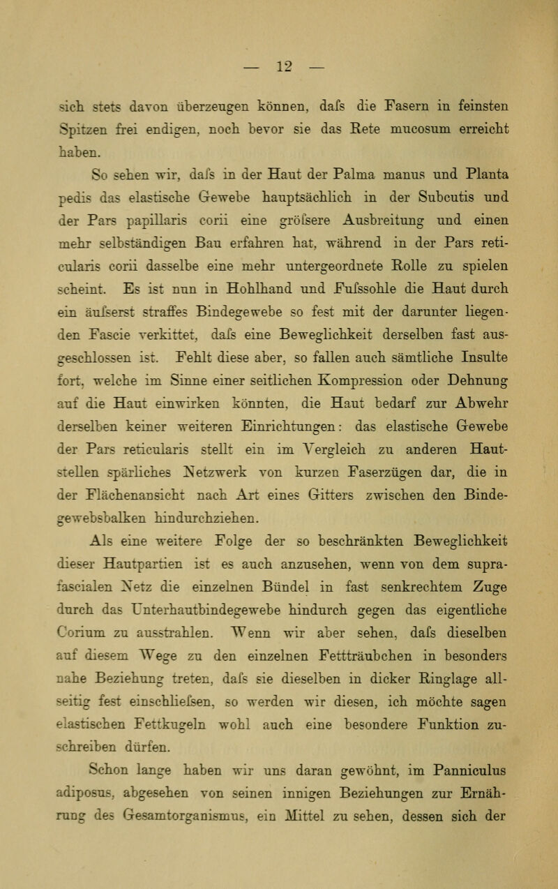 sich stets davon überzengen können, dafs die Fasern in feinsten Spitzen frei endigen, nocli bevor sie das Rete mncosuni erreicht haben. So sehen wir, dais in der Haut der Palma manus und Planta pedis das elastische Gewebe hauptsächlich in der Subcutis und der Pars papillaris corii eine grölsere Ausbreitung und einen mehr selbständigen Bau erfahren hat, während in der Pars reti- cularis corii dasselbe eine mehr untergeordnete Rolle zu spielen scheint. Es ist nun in Hohlhand und Pufssohle die Haut durch ein äufserst straffes Bindegewebe so fest mit der darunter liegen- den Fascie verkittet, dafs eine Beweglichkeit derselben fast aus- geschlossen ist. Fehlt diese aber, so fallen auch sämtliche Insulte fort, welche im Sinne einer seitlichen Kompression oder Dehnung auf die Haut einwirken könnten, die Haut bedarf zur Abwehr derselben keiner weiteren Einrichtungen: das elastische Gewebe der Pars reticularis stellt ein im Vergleich zu anderen Haut- stellen spärliches Netzwerk von kurzen Faserzügen dar, die in der Flächenansicht nach Art eines Gitters zwischen den Binde- gewebsbalken hindurchziehen. Als eine weitere Folge der so beschränkten Beweglichkeit dieser Hautpartien ist es auch anzusehen, wenn von dem supra- fascialen Netz die einzelnen Bündel in fast senkrechtem Zuge durch das Unterhautbindegewebe hindurch gegen das eigentliche Corium zu aussti'ahlen. Wenn wir aber sehen, dafs dieselben auf diesem Wege zu den einzelnen Fettträubchen in besonders nahe Beziehung treten, dafs sie dieselben in dicker Ringlage all- seitig fest einschliefsen, so werden wir diesen, ich möchte sagen elastischen Fettkugeln wohl auch eine besondere Funktion zu- schreiben dürfen. Schon lange haben wir uns daran gewöhnt, im Panniculus adiposus, abgesehen von seinen innigen Beziehungen zur Ernäh- rung des Gesamtorganismus, ein Mittel zu sehen, dessen sich der
