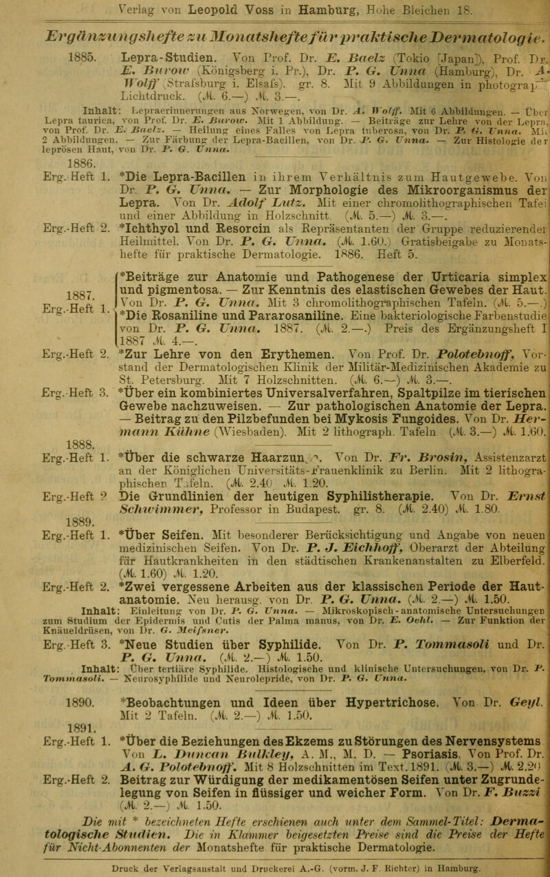 Ergänzung Sil efte ^u 3Ionatsheftefm^ in^aktische Dermatologie. 1885. Lepra-Studien, Von Prof. Dr. E, Bcielz (Tokio [Japan]), Prof. Dr. E, Burow (Königsberg- i. Pr.), Dr. P, G. Unna (Hamburg), Dr. Ä- IVolff ßtvakhnrg i. Elsafs). gr. 8. Mit 9 Abbildungen in photograp^ Lichtdruck. {M. 6.—) M. 3.—. Inhalt: Lepraerinnenmgen ans Xorwegeii, a'Ou Dr. A. Wofff. Mit 6 Abbildungen. — Üb( i Lepra taurica, von Prof. Ur. -E. Buroiv. Mit 1 Abbildung. — Beiträge zur Lehre von der Lepr;. von Prof. Dr. E. Baelz. — Heilung eines Falles von Lepra tuberosa, von Dr. JP. U. Unna. Ali. 2 Abbildungen. — Zur Färbung der Lepra-Bacillen, von Dr. J?. G. Unna. — Zur Histologie der leprösen Haut, von Dr. JP. G. Unna. 1886. Erg. Heft 1. *Die Lepra-Bacillen in ihrem Verhältnis zum Hautgewebe. Yoi Dr. P. 6r. Unna, — Zur Morphologie des Mikroorganismus der Lepra. Von Dr. Adolf Lutz. Mit einer chromolithographischen Tafe und einer Abbildung in Holzschnitt. (M. 5.—) M. 3.—. Erg.-Heft 2. *Ichthyol und Resorcin als Kepräsentanten der Gruppe reduzierende! Heilmittel. Von Dr. P. G. Unna, {Jti. 1.60.) Gratisbeigabe zu Monats- hefte für praktische Dermatologie. 1886. Heft 5. 1887. Erg.-Heft 1. *Beiträge zur Anatomie und Pathogenese der Urticaria simplex und pigmentosa. — Zur Kenntnis des elastischen Gewebes der Haut. Von Dr. JP. G. Unna, Mit 3 chromolithographischen Tafeln. (M. 5.—.} *Die Rosaniline und Pararosaniline. Eine bakteriologische Farbenstudie von Dr. JP. G, Unna, 1887. (il. 2.—.) Preis des Ergänzungsheft I (1887 A 4.—. Erg.-Heft 2. *Zur Lehre von den Erythemen. Von Prof. Dr. Polotehnoff, Vor- stand der Dermatologischen Klinik der Militär-Medizinischen Akademie zu St. Petersburg. Mit 7 Holzschnitten. (iU 6.—) it. 3.—. Erg. Heft 3. *Über ein kombiniertes Universalverfahren, Spaltpilze im tierischen Gewebe nachzuweisen. — Zur pathologischen Anatomie der Lepra. — Beitrag zu den Pilzbefunden bei Mykosis Fungoides. Von Dr. Her- mann Kühne (Wiesbaden). Mit 2 lithograph. Tafeln {M. 3.—) M. 1.60. 1888. .. Erg.-Heft 1. *Über die schwarze Haar zun, *'. Von Dr. Fr, Brosin, Assistenzarzt an der Königlichen Universitäts-Frauenklinik zu Berlin. Mit 2 lithogra- phischer T.feln. (it. 2.40, ii. 1.20. Erg.-Heft ? Die Grundlinien der heutigen Syphilistherapie. Von Dr. Ernst Schtvimmerf Professor in Budapest, gr. 8. (it. 2.40) it. 1.80. 1889. .. Erg.-Heft 1. *Uber Seifen. Mit besonderer Berücksichtigung und Angabe von neuen medizinischen Seifen. Von Dr. P, J. Eichhoff, Oberarzt der Abteilung für Hautkrankheiten in den städtischen Krankenanstalten zu Elberfeld. (ü. 1.60) it. 1.20. Erg.-Heft 2. *Zwei vergessene Arbeiten aus der klassischen Periode der Haut- anatomie. Neu herausg. von Dr. P, G, Unna, (it. 2.—) it. 1.50. Inhalt: Einleitung von Dr. P. G. Unna. — Mikroskopisch-anatonii.sche Untersuchungen zum Studium der Epidermis und Cutis der Palma manus, von Dr. JB. Oehl. — Zur Funktion der Knäueldrlisen, von Dr. G. Meiffiner. Erg.-Heft 3. *Neue Studien über Syphilide. Von Dr. P, Tommasoli und Dr. P, G. Unna, (iL 2.—) it. 1.50. Inhalt: über tertiäre Syphilide. Histologische und klinische Untersuchungen, von Dr. P. Tommasoli. — Keurosyphilide und Xeurolepride, von Dr. P. G. Unna. 1890. *Beobachtungen und Ideen über Hypertrichose. Von Dr. Geyl. Mit 2 Tafeln, (it. 2.—) it. 1.50. 1891. Erg.-Heft 1. *Über die Beziehungen des Ekzems zu Störungen des Nervensystems Von X/. JJnncan Bullüey, A. M., M. D. — Psoriasis. Von Prof. Dr. A. G. Polofebnoff', Mit 8 Holzschnitten im Text. 1891. (M. 3.—) ü. 2.20 Erg.-Heft 2. Beitrag zur Würdigung der medikamentösen Seifen unter Zugrunde- legung von Seifen in flüssiger und weicher Form. \'on Dr. F, Buzzi (it. 2. — ; it. 1.50. Die mit * bezeichneten Hefte erschienen auch unter dem Sammel-Titel: Derma- tologische Studien. Die in Klammer beigesetzten Preise sind die Preise der Hefte für Nicht-Abonnenten der Monatshefte für praktische Dermatologie. Druck der Verlagsanstalt und Druckerei A.-G. (vorm. J. F. Richter) in Hamburg.
