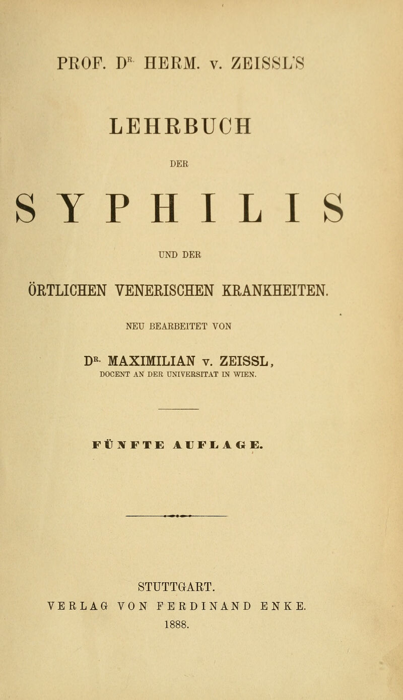 PROF. D HERM. v. ZEI8SLS LEHRBUCH DER SYPHILIS UKD DER ÖRTLICHEN VENERISCHEN KRANKHEITEN. NEU BEARBEITET VON D« MAXIMILIAN v. ZEISSL, DOCENT AN DER UNIVERSITÄT IN WIEN. FUETFTE A1JFI.AGE. STUTTGART. VERLAG VON FERDINAND E N K E. 1888.