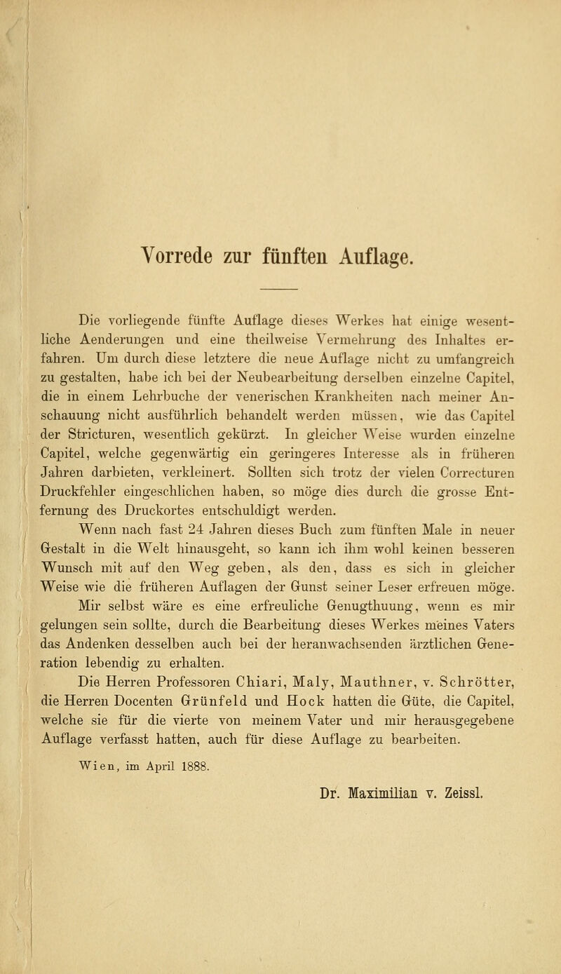 Vorrede zur fünften Auflage. Die vorliegende fünfte Auflage dieses Werkes hat einige wesent- liche Aenderungen und eine theilweise Vermehrung des Inhaltes er- fahren. Um durch diese letztere die neue Auflage nicht zu umfansrreich zu gestalten, habe ich bei der Neubearbeitung derselben einzelne Capitel, die in einem Lelirbuche der venerischen Krankheiten nach meiner An- schauung nicht ausführlich behandelt vrerden müssen, vs^ie das Capitel der Stricturen, wesentlich gekürzt. In gleicher Weise wurden einzelne Capitel, welche gegenwärtig ein geringeres Interesse als in früheren Jahren darbieten, verkleinert. Sollten sich trotz der vielen Correcturen Druckfehler eingeschlichen haben, so möge dies durch die grosse Ent- fernung des Druckortes entschuldigt werden. Wenn nach fast 24 Jahren dieses Buch zum fünften Male in neuer Grestalt in die Welt hinausgeht, so kann ich ihm wohl keinen besseren Wunsch mit auf den Weg geben, als den, dass es sich in gleicher Weise wie die früheren Auflagen der Gunst seiner Leser erfreuen möge. Mir selbst wäre es eine erfreuliche Genugthuung, wenn es mir gelungen sein sollte, durch die Bearbeitung dieses Werkes meines Vaters das Andenken desselben auch bei der heranwachsenden ärztlichen Gene- ration lebendig zu erhalten. Die Herren Professoren Chiari, Maly, Mauthner, v. Schrötter, die Herren Docenten Grünfeld und Hock hatten die Güte, die Capitel, welche sie für die vierte von meinem Vater und mir herausgegebene Auflage verfasst hatten, auch für diese Auflage zu bearbeiten. Wien, im April 1888. Dr. Maximilian v. Zeissl.