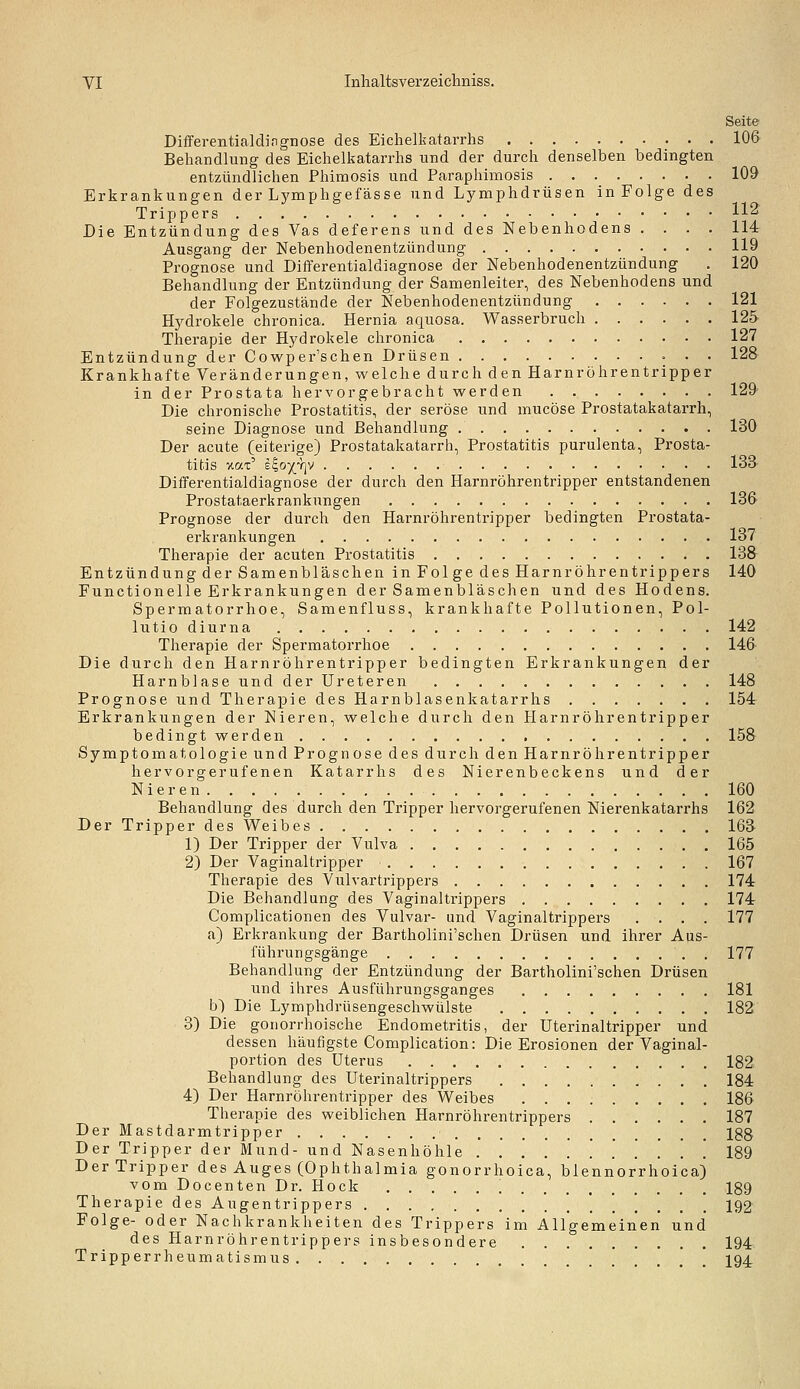 Seite Diflferentialdingnose des Eichelkatarrhs 106 Behandlung des Eichelkatarrhs und der durch denselben bedingten entzündlichen Phimosis und Paraphimosis 109 Erkrankungen der Lymphgefässe und Lymphdrüsen in Folge des Trippers 112 Die Entzündung des Vas deferens und des Nebenhodens .... 114 Ausgang der Nebenhodenentzündung 119 Prognose und Differentialdiagnose der Nebenhodenentzündung . 120 Behandlung der Entzündung der Samenleiter, des Nebenhodens und der Folgezustände der Nebenhodenentzündung 121 Hydrokele chronica. Hernia aquosa. Wasserbruch 125 Therapie der Hydrokele chronica 127 Entzündung der Cowper'schen Drüsen 128 Krankhafte Veränderungen, welche durch den Harnröhrentripper in der Prostata her vor gebracht werden 129' Die chronische Prostatitis, der seröse und mucöse Prostatakatarrh, seine Diagnose und Behandlung 130 Der acute (eiterige) Prostatakatarrh, Prostatitis purulenta, Prosta- titis xat' E^o)(YjV 133 Differentialdiagnose der durch den Harnröhrentripper entstandenen Prostataerkrankungen 13& Prognose der durch den Harnröhrentripper bedingten Prostata- erkrankungen 137 Therapie der acuten Prostatitis 138 Entzündung derSamenbläiSchen in Folge des HarnrÖhrentrippers 140 Functionelle Erkrankungen der Samenbläschen und des Hodens. Spermatorrhoe, Samenfluss, krankhafte Pollutionen, Pol- lutio diurna 142 Therapie der Spermatorrhoe 146 Die durch den Harnröhrentripper bedingten Erkrankungen der Harnblase und der Ureteren 148 Prognose und Therapie des Harnblasenkatarrhs 154 Erkrankungen der Nieren, welche durch den Harnröhrentripper bedingt werden 158 Symptomatologie und Prognose des durch den Harnröhrentripper hervorgerufenen Katarrhs des Nierenbeckens und der Nieren 160 Behandlung des durch den Tripper hervorgerufenen Nierenkatarrhs 162 Der Tripper des Weibes 163 1) Der Tripper der Vulva 165 2) Der Vaginaltripper 167 Therapie des Vulvartrippers 174 Die Behandlung des Vaginaltrippers 174 Complicationen des Vulvar- und Vaginaltrippers .... 177 a) Erkrankung der Bartholini'schen Drüsen und ihrer Aus- führungsgänge 177 Behandlung der Entzündung der Bartholini'schen Drüsen und ihres Ausführungsganges 181 b) Die Lymphdrüsengeschwülste 182 3) Die gonorrhoische Endometritis, der Uterinaltripper und dessen häufigste Complication: Die Erosionen der Vaginal- portion des Uterus 182 Behandlung des Uterinaltrippers 184 4) Der Harnröhrentripper des Weibes 186 Therapie des weiblichen Harnröhrentrippers 187 Der Mastdarmtripper 188 Der Tripper der Mund- und Nasenhöhle 189 Der Tripper des Auges (Ophthalmia gonorrhoica, blennorrhoica) vom Docenten Dr. Hock 189 Therapie des Augentrippers ' 192' Folge- oder Nachkrankheiten des Trippers im Allgemeinen und des Harnröhrentrippers insbesondere 194 Tripperrheumatismus 194