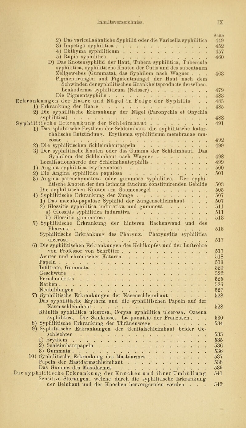 Seite 2) Das varicellaähnliche Syphilid oder die Varicella syphilitica 449 B) Impetigo sypliilitica 452 4) Ekthyma sypliiliticum 457 5) Rupia syphilitica 460 D) Das Knotensypliilid der Haut, Tubera syphilitica, Tubercula syphilitica, syphilitische Knoten der Cutis und des subcutanen Zellgewebes (Gummata), das Syphilom nach Wagner . . . 463 Pigmentirungen und Pigmentmangel der Haut nach dem Schwinden der sypliilitischen Krankheitsproducte derselben. Leukoderma syphiliticum (Neisser) 479 Die Pigmentsyphilis 483 Erkrankungen der Haare und Nägel in Folge der Syphilis . , 485 1) Erkrankung der Haare 485 2) Die syphilitische Erkrankung der Nägel (Paronychia et Onychia syphilitica) 488 Syphilitische Erkrankung der Schleimhaut 491 1) Das sphilitische Erythem der Schleimhaut, die syphilitische katar- rhalische Entzündung. Erythema syphiliticum membranae mu- cosae 492 2) Die syphilitischen Schleimhautpapeln 499 3) Der syphilitische Knoten oder das Gumma der Schleimhaut. Das Syphilom der Schleimhaut nach Wagner 498 Localisationsherde der Schleimhautsyphilis 499 1) Angina syphilitica erythematosa 500 2) Die Angina syphilitica papulosa 501 3) Angina parenchymatosa oder gummosa syphilitica. Der syphi- litische Knoten der den Isthmus faucium constituirenden Gebilde 503 Die syphilitischen Knoten am Gaumensegel 505 4) Syphilitische Erkrankung der Zunge 507 1) Das maculo-papulöse Syphilid der Zungenschleimhaut . . . 507 2) Glossitis syphilitica indurativa und gummosa 511 a) Glossitis syphilitica indurativa 511 b) Glossitis gummatosa 513 5) Syphilitische Erkrankung der hinteren Rachenwand und des Pharynx 515 Syphilitische Erkrankung des Pharynx. Pharyngitis syphilitica ulcerosa 517 6) Die syphilitischen Erkrankungen des Kehlkopfes und der Luftröhre A'on Professor von Sclirötter 517 Acuter und chronischer Katarrh 518 Papeln 519 Infiltrate, Gummata 520 Geschwüre 522 Perichondritis 525 Narben 526 Neubildungen 527 7) Syphilitische Erkrankungen der Nasenschleimhaut 528 Das syphilitische Erythem und die syphilitischen Papeln auf der Nasenschleimhaut . . . .• 528 Rhinitis syphilitica ulcerosa, Coryza syphilitica ulcerosa, Ozaena syphilitica. Die Stinknase. La punaisie der Franzosen . . . 530 8) Syphilitische Erkrankung der Thränenwege 534 9) Syphilitische Erkrankungen der Genitalschleimhaut beider Ge- schlechter 535 1) Erythem 535 2) Schleimhautpapeln 536 3) Gummata 536 10) Syphilitische Erkrankung des Mastdarmes 537 Papeln der Mastdarmschleimhaut 538 Das Gumma des Mastdarmes 539 Die syphilitische Erkrankung der Knochen un d ihrer Umhüllung 541 Sensitive Störungen, welche durch die syphilitische Erkrankung der Beinhaut und der Knochen hervorgerufen werden . . . 542