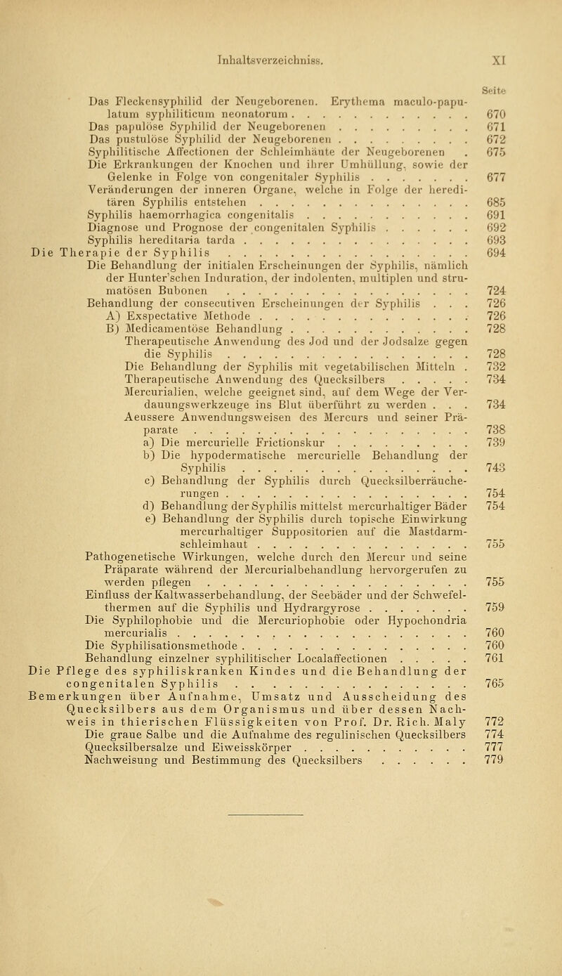 Seite Das Fleckcnsypliilid der Neugeborenen. Erythema maculo-papu- latum syphiliticum neonatorum 670 Das papulöse Sypliilid der Neugeborenen 671 Das pustulöse Sypliilid der Neugeborenen 672 Sj'philitische AlTectionen der Schleimhäute der Neugeborenen . 675 Die Erkrankungen der Knochen und ihrer Umhüllung, sowie der Gelenke in Folge von congenitaler Syphilis 677 Veränderungen der inneren Organe, welche in Folge der heredi- tären Syphilis entstehen 685 Syphilis haemorrhagica congenitalis 691 Diagnose und Prognose der congenitalen Syphilis 692 Syphilis hereditaria tarda 693 Die Therapie der Syphilis 694 Die Behandlung der initialen Erscheinungen der Syphilis, nämlich der Hunter'schen Induration, der Indolenten, multiplen und stru- matösen Bubonen 724 Behandlung der consecutlven Erscheinungen der Syphilis . . . 726 A) Exspectative Methode 726 B) Medicamentöse Behandlung 728 Therapeutische Anwendung des Jod und der Jodsalze gegen die Syphilis 728 Die Behandlung der Sj'phills mit vegetabilischen Mitteln . 732 Therapeutische Anwendung des Quecksilbers 734 Mercurialien, welche geeignet sind, auf dem Wege der Ver- dauungswerkzeuge Ins Blut übei'führt zu werden . . . 734 Aeussere Anwendungsweisen des Mercurs und seiner Prä- parate 738 a) Die mercurielle Frictlonskur 739 b) Die hypodermatlsche mercurielle Behandlung der Syphilis 743 c) Behandlung der Sj^phllls durch Quecksllberräuche- rnngen 754 d) Behandlung der Syphilis mittelst mercurhaltiger Bäder 754 e) Behandlung der Syphilis durch topische Einwirkung mercurhaltiger Supposltorien auf die Mastdarm- schleimhaut 755 Pathogenetische Wirkungen, welche durch den Mercur und seine Präparate während der Mercurlalbehandlung hervorgerufen zu werden pflegen 755 Elnfluss der Kaltwasserbehandlung, der Seebäder und der Schwefel- thermen auf die Syphilis und Hydrargyrose 759 Die Syphllophoble und die Mercuriophoble oder Hypochondrla mercurialis 760 Die Syphlllsatlonsmethode 760 Behandlung einzelner syphilitischer Localaffectlonen 761 Die Pflege des syphiliskranken Kindes und die Behandlung der congenitalenSyphills 765 Bemerkungen über Aufnahme, Umsatz und Ausscheidung des Quecksilbers aus dem Organismus und über dessen Nach- wels in thierischen Flüssigkeiten von Prof. Dr. Rieh. Maly 772 Die graue Salbe und die Aufnahme des regulinischen Quecksilbers 774 Quecksilbersalze und Elwelsskörper 777 Nachweisung und Bestimmung des Quecksilbers 779