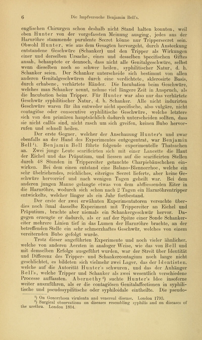 englischen Chirurgen schon deshalb nicht Stand halten konnten, weil eben Hunt er von der vorgefassten Meinung ausging, jedes aus der Harnröhre stammende purulente Secret könne nur Trippersecret sein. Obwohl Hunt er, wie aus dem Gresagten hervorgeht, durch Ansteckung entstandene Greschwüre (Schanker) und den Tripper als Wirkungen einer und derselben Ursache, eines und desselben specifischen Giftes ansah, behauptete er dennoch, dass nicht alle Grenitalgeschwüre, selbst wenn dieselben noch so schwer heilen, syphilitischer Natur, d. h. Schanker seien. Der Schanker unterscheide sich bestimmt von allen anderen Grenitalgeschwüren durch eine verdichtete, sklerosirte Basis, durch erhabene, verhärtete Ränder. Die Incubation beim Greschwüre, welches man Schanker nennt, nehme viel längere Zeit in Anspruch, als die Incubation beim Tripper. Für Hunter war also nur das verhärtete Geschwür syphilitischer Natur, d. h. Schanker. Alle nicht indurirten Geschwüre waren für ihn entweder nicht specifische, also vulgäre, nicht contagiöse oder consecutive syphilitische Geschwüre, welche letztere sich von den primären hauptsächlich dadurch unterscheiden sollten, dass sie nicht callös sind, nicht rasch um sich greifen, keinen Bubo hervor- rufen und schnell heilen. Der erste Gegner, welcher der Anschauung Hunter's und zwar ebenfalls an der Hand des Experimentes entgegentrat, war Benjamin Bell^). Benjamin Bell führte folgende experimentelle Thatsachen an. Zwei junge Leute scarificirten sich mit einer Lancette die Haut der Eichel und das Präputium, und Hessen auf die scarificirten Stellen durch 48 Stunden in Trippereiter getauchte Charpiebäuschchen ein- wirken. Bei dem emen entstand eine Balano-Blennorrhoe, welche ein sehr Übelriehendes, reichliches, eiteriges Secret lieferte, aber keine Ge- schwüre hervorrief und nach wenigen Tagen geheilt war. Bei dem anderen jungen Manne gelangte etwas von dem abfliessenden Eiter in die Harnröhre, wodurch sich schon nach 2 Tagen ein Hamröhrentripper entwickelte, welcher länger als ein Jahr fortbestand. Der erste der zwei erwähnten Experimentatoren versuchte über- dies noch 3mal dasselbe Experiment mit Trippereiter an Eichel und Präputium, brachte aber niemals ein Schankergeschwür hervor. Da- gegen erzeugte er dadurch, als er auf der Spitze einer Sonde Schanker- eiter mehrere Linien tief in das Lumen der Harnröhre brachte, an der betreffenden Stelle ein sehr schmerzhaftes Geschwür, welches von einem vereiternden Bubo gefolgt wurde. Trotz dieser angeführten Experimente und noch vieler ähnlicher, welche von anderen Aerzten in analoger Weise, wie das von Bell und mit demselben Erfolge ausgeführt wurden, war der Streit über Identität und Differenz des Tripper- und Schankercontagium noch lange nicht geschlichtet, es bildeten sich vielmehr zwei Lager, das der Identisten, welche auf die Autorität Hunter's schwuren, und das der Anhänger Bell's, welche Tripper und Schanker als zwei wesentlich verschiedene Processe auffassten. Abernethy^) suchte Hunter's Idee insoferne weiter auszuführen, als er die contagiösen Genitalaffectionen in syphili- tische und pseudosypilitische oder syphiloidale eintheilte. Die pseudo- ^) On Gonorrhoea virulenta and venereal disease. London 1793. ^) Surgical observations on diseases resembling syphilis and on diseases of the Urethra. London 1804.