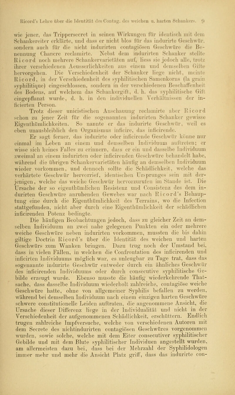 Kicord's Lolire ültei- diu Jdontität des Contiig. des weichen u. harten Sch;uds<Ts. (i wie jener, das Trippersecret in seinen Wirkun<^'en für identisch mit dem Soliankereiter erklärte, und dass er nicht blos für das indurirte Geschwür, sondern auch für die nicht indurirten contagiösen Geschwüre die Be- nennung Chancre reclamirte. Nebst dem indurirten Schanker stellte Ricord noch mehrere Schankervarietäten auf, Hess sie jedoch alle, trotz ihrer verschiedenen Aeusserlichkeiten aus einem und demselben Güte hervorgehen. Die Verschiedenheit der Schanker liege nicht, meinte Ricord, in der Verschiedenheit des syphilitischen Samenkorns (la grain syphilitique) eingeschlossen, sondern in der verschiedenen Beschaffenheit des Bodens, auf welchem das Schankergift, d. h. das syphilitische Gift eingepflanzt wurde, d. h. in den individuellen Verhältnissen der in- ficierten Person. Trotz dieser unicistischen Anschauung reclamirte aber Ricord schon zu jener Zeit fiir die sogenannten indurirten Schanker gewisse Eigenthümlichkeiten. So nannte er das indurirte Geschwür, weil es eben unausbleiblich den Organismus inficire, das inficirende. Er sagt ferner, das indurirte oder inficirende Geschwür könne nur einmal im Leben an einem und demselben Individuum auftreten; er wisse sich keines Falles zu erinnern, dass er ein und dasselbe Individuum zweimal an einem indurirten oder inficirenden Geschwüre behandelt habe, während die übrigen Schankervarietäten häufig an demselben Individuum wieder vorkommen, und dennoch sollte die Schädlichkeit, welche das verhärtete Geschwür hervorrief, identischen Ursprunges sein mit der- jenigen, welche das weiche Geschwür hervorzurufen im Stande ist. Die Ursache der so eigenthümlichen Resistenz und Consistenz des dem in- durirten Geschwüre anruhenden Gewebes vi^ar nach Ricord's Behaup- tung eine durch die Eigenthümlichkeit des Terrains, wo die Infection stattgefunden, nicht aber durch eine Eigenthümlichkeit der schädlichen inficirenden Potenz bedingte. Die häufigen Beobachtungen jedoch, dass zu gleicher Zeit an dem- selben Individuum an zwei nahe gelegenen Punkten ein oder mehrere weiche Geschwüre neben indurirten vorkommen, mussten die bis dahin giltige Doctriu Ricord's über die Identität des weichen und harten Geschwürs zum Wanken bringen. Dazu trug noch der Umstand bei, dass in vielen Fällen, in welchen die Confrontation des inficirenden und inficirten Individuums möglich war, es unleugbar zu Tage trat, dass das sogenannte indurirte Geschwür entweder durch ein ähnliches Geschwür des inficirenden Individuums oder durch consecutive syphilitische Ge- bilde erzeugt wurde. Ebenso niusste die häufig wiederkehrende That- sache, dass dasselbe Individuum wiederholt zahlreiche, contagiöse weiche Geschwüre hatte, ohne von allgemeiner Syphilis befallen zu werden, während bei demselben Individuum nach einem einzigen harten Geschwüre schwere constitutionelle Leiden auftraten, die angenommene Ansicht, die Ursache dieser Differenz liege in der Individualität und nicht in der Verschiedenheit der aufgenommenen Schädlichkeit, erschüttern. Endlich trugen zahlreiche Impfversuche, welche von verschiedenen Autoren mit dem Secrete des nichtindurirten contagiösen Geschwüres vorgenommen wurden, sowie solche, welche mit dem Eiter consecutiver syphilitischer Gebilde und mit dem Blute syphilitischer Individuen angestellt wurden, am allermeisten dazu bei, dass bei der Mehrzahl der Syphilidologen immer mehr und mehr die Ansicht Platz griff, dass das indurirte con-