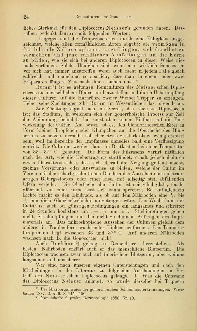 liclies Merkmal für den Diplococcus Neisser's gefunden haben. Des- selben gedenkt Bumm mit folgenden Worten: „Dagegen sind die Tripperbacterien durch eine Fähigkeit ausge- zeichnet, welche allen formähnlichen Arten abgeht; sie vermögen in das lebende Zellprotoplasma einzudringen, sich daselbst zu vermehren und jene rundlichen Anhäufungen um die Kerne zu bilden, wie sie sich bei anderen Diplococcen in dieser Weise nie- mals vorfinden. Solche Häufchen sind, wenn man wirklich Gonococcen vor sich hat, immer anzutreffen, wenn auch nicht in jedem Falle gleich zahlreich und manchmal so spärlich, dass man in einem oder zwei Präparaten längere Zeit nach ihnen suchen muss. Bumm^) ist es gelungen, Reinculturen des Neisser'schen Diplo- coccus auf menschlichem Blutserum herzustellen und durch Ueberimpfung dieser Culturen auf die Harnröhre zweier Weiber Tripper zu erzeugen, lieber seine Züchtungen gibt Bumm im Wesentlichen das folgende an. Zur Züchtung eignet sich ein Secret, das reich an Diplococcen ist; das Stadium, in welchem sich der gonorrhoische Process zur Zeit der Abimpfung befindet, hat sonst aber keinen Einfluss auf die Ent- wickelung der Cultur. Am besten ist es, den blennorrhoischen Eiter in Form kleiner Tröpfchen oder Klümpchen auf die Oberfläche des Blut- serums zu setzen, derselbe soll eher etwas zu stark als zu wenig erstarrt sein, weil im Bereiche der Impfmasse ohnedies bald eine Verflüssigung eintritt. Die Culturen werden dann im Brutkasten bei einer Temperatur von 33—37 ^ C. gehalten. Die Form des Pilzrasens variirt natürlich nach der Art, wie die Uebertragung stattflndet, erhält jedoch dadurch etwas Charakteristisches, dass sich überall die Neigung geltend macht, zackige Vorsprünge oder Auswüchse zu bilden, welche der Cultur im Verein mit den scharfgeschnittenen Rändern das Aussehen eines plateau- artigen Gebirgsstockes oder einer Insel mit allseitig steil abfallenden Ufern verleiht. Die Oberfläche der Cultur ist spiegelnd glatt, feucht glänzend, von einer Farbe lässt sich kaum sprechen. Bei auffallendem Lichte macht es den Eindruck, als ob auf dem Nährboden eine ^/4 bis ^/g mm dicke Glanzlackschichte aufgetragen wäre. Das Wachsthum der Cultur ist auch bei günstigen Bedingungen ein langsames und schreitet in 24 Stunden höchstens um 1 —1^2 mm fort. Stichimpfungen gehen nicht, Strichimpfungen nur bei nicht zu dünnem Auftragen des Impf- materials an. Das mikroskopische Aussehen der Culturen gleicht dem anderer in Traubenform wachsender Diplococcenformen. Das Tempera- turoptimum liegt zwischen 33 und 37° C. Auf anderen Nährböden wachsen nach B. die Gonococcen nicht. Auch Bockhart^) gelang es, Reinculturen herzustellen. Als besten Nährboden erklärt auch er das menschliche Blutserum. Die Diplococcen wachsen zwar auch auf thierischem Blutserum, aber weitaus langsamer und unsicherer. Wir sind nach unseren eigenen Untersuchungen und nach den Mittheilungen in der Literatur zu folgenden Anschauungen in Be- treff des Neisser'schen Diplococcus gelangt. 1) Was die Constanz des Diplococcus Neisser anlangt, so wurde derselbe bei Trippern ^) Der Mikroorganismus der gonorrhoischen Schleinihauterkrankungen. Wies- baden 1887. 2. Aufl. S. 145—150.