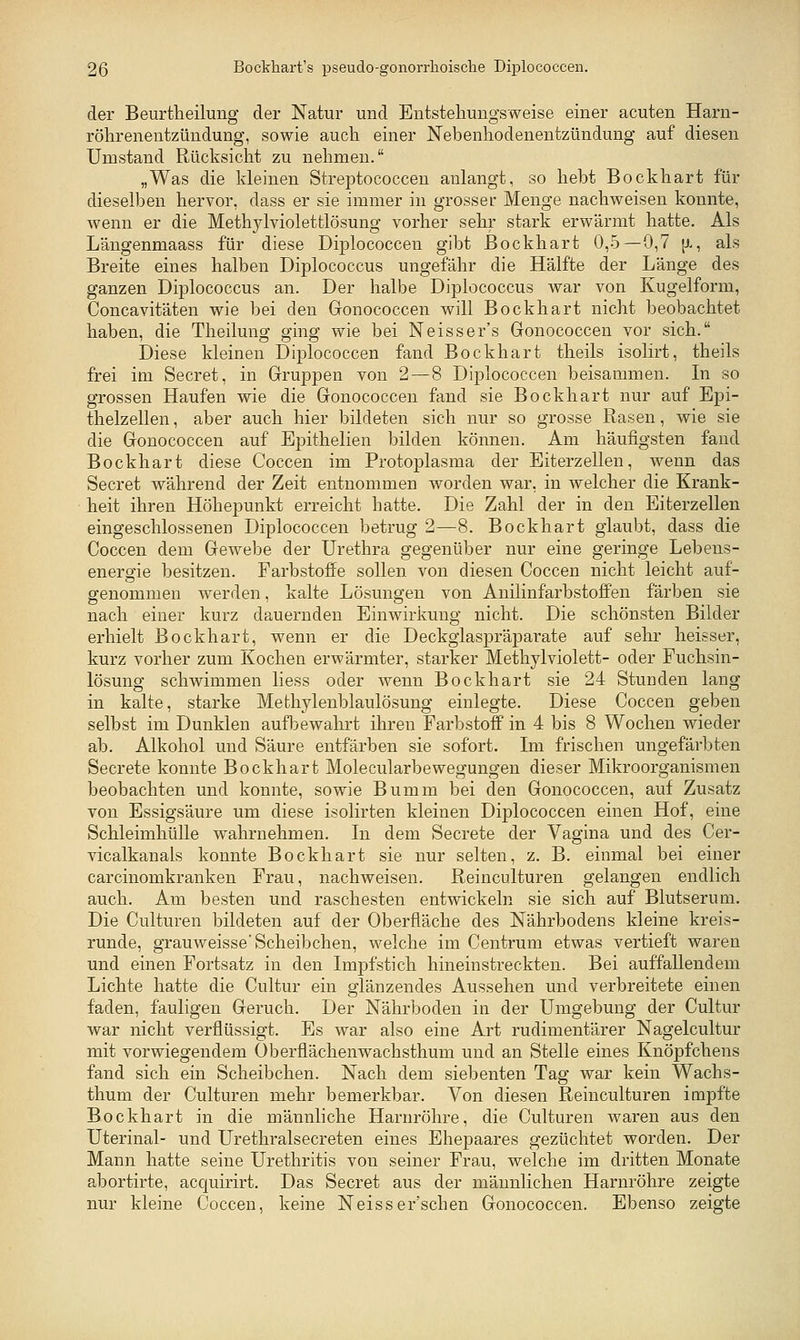 der Beurtheilung der Natur und Entstellungsweise einer acuten Harn- röhrenentzündung, sowie auch einer JSTebenhodenentzündung auf diesen Umstand Rücksicht zu nehmen. „Was die kleinen Streptococcen anlangt, so hebt Bockhart für dieselben hervor, dass er sie immer in grosser Menge nachweisen konnte, wenn er die Methylviolettlösung vorher sehr stark erwärmt hatte. Als Längenmaass für diese Diplococcen gibt ßockhart 0,5—0,7 [J., als Breite eines halben Diplococcus ungefähr die Hälfte der Länge des ganzen Diplococcus an. Der halbe Diplococcus war von Kugelform, Concavitäten wie bei den Gonococcen will Bockhart nicht beobachtet haben, die Theilung ging wie bei Neisser's Gonococcen vor sich. Diese kleinen Diplococcen fand Bockhart theils isolirt, theils frei im Secret, in Gruppen von 2 — 8 Diplococcen beisammen. In so grossen Haufen wie die Gonococcen fand sie Bockhart nur auf Epi- thelzellen , aber auch hier bildeten sich nur so grosse Rasen, wie sie die Gonococcen auf Epithelien bilden können. Am häufigsten fand Bockhart diese Coccen im Protoplasma der Eiterzellen, wenn das Secret während der Zeit entnommen worden war, in welcher die Krank- heit ihren Höhepunkt erreicht hatte. Die Zahl der in den Eiterzellen eingeschlossenen Diplococcen betrug 2—8. Bockhart glaubt, dass die Coccen dem Gewebe der Urethra gegenüber nur eine geringe Lebens- energie besitzen. Farbstoffe sollen von diesen Coccen nicht leicht auf- genommen werden, kalte Lösungen von Anilinfärbstoffen färben sie nach einer kurz dauernden Einwirkung nicht. Die schönsten Bilder erhielt Bockhart, wenn er die Deckglaspräparate auf sehr heisser, kurz vorher zum Kochen erwärmter, starker Methyl violett- oder Fuchsin- lösung schwimmen liess oder wenn Bockhart sie 24 Stunden lang in kalte, starke Methylenblaulösung einlegte. Diese Coccen geben selbst im Dunklen aufbewahrt ihren Farbstoff in 4 bis 8 Wochen wieder ab. Alkohol und Säure entfärben sie sofort. Im frischen ungefärbten Secrete konnte Bockhart Molecularbewegungen dieser Mikroorganismen beobachten und konnte, sowie Bumm bei den Gonococcen, auf Zusatz von Essigsäure um diese isolirten kleinen Diplococcen einen Hof, eine SchleimhüUe wahrnehmen. In dem Secrete der Vagina und des Cer- vicalkanals konnte Bockhart sie nur selten, z. B. einmal bei einer carcinomkranken Frau, nachweisen. Reinculturen gelangen endlich auch. Am besten und raschesten entwickeln sie sich auf Blutserum. Die Culturen bildeten auf der Oberfläche des Nährbodens kleine kreis- runde, grauweisse'Scheibchen, welche im Centrum etwas vertieft waren und einen Fortsatz in den Impfstich hineinstreckten. Bei auffallendem Lichte hatte die Cultur ein glänzendes Aussehen und verbreitete einen faden, fauligen Geruch. Der Nährboden in der Umgebung der Cultur war nicht verflüssigt. Es war also eine Art rudimentärer Nagelcultur mit vorwiegendem Oberflächenwachsthum und an Stelle eines Knöpfchens fand sich ein Scheibchen. Nach dem siebenten Tag war kein Wachs- thum der Culturen mehr bemerkbar. Von diesen Reinculturen impfte Bockhart in die männliche Harnröhre, die Culturen waren aus den Uterinal- und Urethralsecreten eines Ehepaares gezüchtet worden. Der Mann hatte seine Urethritis von seiner Frau, welche im dritten Monate abortirte, acquirirt. Das Secret aus der männlichen Harnröhre zeigte nur kleine Coccen, keine Neisser'schen Gonococcen. Ebenso zeigte