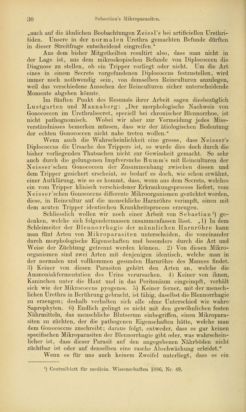 „auch auf die älmlicheu Beobachtungen Zeissl's bei artificiellen Urethri- tiden. Unsere in der normalen Urethra gemachten Befunde dürften in dieser Streitfrage entscheidend eingreifen. Aus dem bisher Mitgetheilten resultirt also, dass man nicht in der Lage ist, aus dem mikroskopischen Befunde von Diplococcen die Diagnose zu stellen, ob ein Tripper vorliegt oder nicht. Um die Art eines in einem Secrete vorgefundenen Diplococcus festzustellen, wird immer noch nothwenclig sein, von demselben Reinculturen anzulegen, weil das verschiedene Aussehen der Reinculturen sicher unterscheidende Momente abgeben könnte. Im fünften Punkt des Resumes ihrer Arbeit sagen diesbezüglich Lustgarten und Mannaberg: „Der morphologische Nachweis von Gonococcen im Urethralsecret, speciell bei chronischer Blennorrhoe, ist nicht pathognomisch. Wobei wir aber zur Vermeidung jedes Miss- verständnisses bemerken müssen, dass wir der ätiologischen Bedeutung der echten Gonococcen nicht nahe treten wollen. Wenn auch die Wahrscheinlichkeit eine grosse, dass Neisser's Diplococcus die Ursache des Trippers ist, so wurde dies doch durch die bisher vorliegenden Thatsachen nicht zur Gewissheit gemacht. So sehr auch durch die gelungenen Impfversuche Bumm's mit Reinculturen der Neisser'schen Gonococcen der Zusammenhang zwischen diesen und dem Tripper gesichert erscheint, so bedarf es doch, wie schon erwähnt, einer Aufklärung, wie so es kommt, dass, wenn aus dem Secrete, welches ein vom Tripper klinisch verschiedener Erkrankungsprocess liefert, vom Neisser'schen Gonococcus differente Mikroorganismen gezüchtet werden, diese, in Reincultur auf die menschliche Harnröhre verimpft, einen mit dem acuten Tripper identischen Krankheitsprocess erzeugen. Schliesslich wollen wir noch einer Arbeit von Sebastian-^) ge- denken, welche sich folgendermassen zusammenfassen lässt. „1) Indem Schleimeiter der Blennorrhagie der männlichen Harnröhre kann man fünf Arten von Mikroparasiten unterscheiden, die voneinander durch morphologische Eigenschaften und besonders durch die Art und Weise der Züchtung getrennt werden können. 2) Von diesen Mikro- organismen sind zwei Arten mit denjenigen identisch, welche man in der normalen und vollkommen gesunden Harnröhre des Mannes findet. 3) Keiner von diesen Parasiten gehört den Arten an, welche die Ammoniakfermentation des Urins verursachen. 4) Keiner von ihnen, Kaninchen unter die Haut und in das Peritonäum eingeimpft, verhält sich wie der Mikrococcus pyogenes. 5) Keiner ferner, mit der mensch- lichen Urethra in Berührung gebracht, ist fähig, daselbst die Blennorrhagie zu erzeugen; deshalb verhalten sich alle ohne Unterschied wie wahre Saprophyten. 6) Endlich gelingt es nicht mit den gewöhnlichen festen Nährmitteln, das menschliche Blutserum einbegriflPen, einen Mikropara- siten zu züchten, der die pathogenen Eigenschaften hätte, welche man dem Gonococcus zuschreibt; daraus folgt, entweder, dass es gar keinen specifischen Mikroparasiten der Blennorrhagie gibt oder, was wahrschein- licher ist, dass dieser Parasit auf den angegebenen Nährböden nicht züchtbar ist oder auf denselben eine rasche Abschwächung erleidet. Wenn es für uns auch keinem Zweifel unterliegt, dass es ein ^) Centralblatt für meclicin. Wissenschaften 1886, Nr. 48.