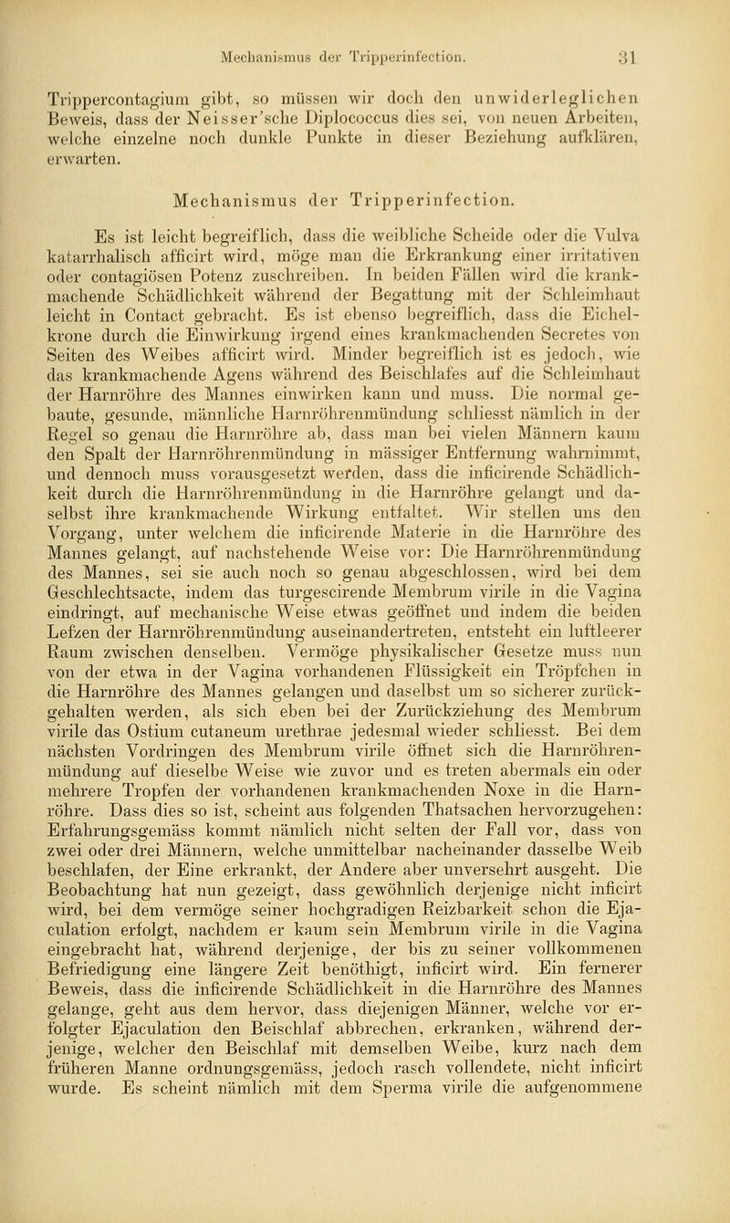 Trippercontagium gibt, so müssen wir doch den unwiderleglichen Beweis, dass der Neisser'sche Diplococcus dies sei, von neuen Arbeiten, welche einzelne noch dunkle Punkte in dieser Beziehung aufklären, erwarten. Mechanismus der Tripperinfection. Es ist leicht begreiflich, dass die weibliche Scheide oder die Vulva katarrhalisch afficirt wird, möge man die Erkrankung einer irritativen oder contagiösen Potenz zuschreiben. In beiden Fällen wird die krank- machende Schädlichkeit während der Begattung mit der Schleimhaut leicht in Contact gebracht. Es ist ebenso begreiflich, dass die Eichel- krone durch die Einwirkung irgend eines krankmachenden Secretes von Seiten des Weibes afficirt wird. Minder begreiflich ist es jedoch, wie das krankmachende Agens während des Beischlafes auf die Schleimhaut der Harnröhre des Mannes einwirken kann und muss. Die normal ge- baute, gesunde, männliche Harnröhrenmündung schliesst nämlich in der Regel so genau die Harnröhre ab, dass man bei vielen Männern kaum den Spalt der Harnröhrenmündung in massiger Entfernung wahrnimmt, und dennoch muss vorausgesetzt wefden, dass die inficirende Schädlich- keit durch die Harnröhrenmündung in die Harnröhre gelangt und da- selbst ihre krankmachende Wirkung entfaltet. Wir stellen uns den Vorgang, unter welchem die inficirende Materie in die Harnröhre des Mannes gelangt, auf nachstehende Weise vor: Die Harnröhrenmündung des Mannes, sei sie auch noch so genau abgeschlossen, wird bei dem Geschlechtsacte, indem das turgescirende Membrum virile in die Vagina eindringt, auf mechanische Weise etwas geöffnet und indem die beiden Lefzen der Harnröhrenmündung auseinandertreten, entsteht ein luftleerer Raum zwischen denselben. Vermöge physikalischer Gesetze muss nun von der etwa in der Vagina vorhandenen Flüssigkeit ein Tröpfchen in die Harnröhre des Mannes gelangen und daselbst um so sicherer zurück- gehalten werden, als sich eben bei der Zurückziehung des Membrum virile das Ostium cutaneum urethrae jedesmal wieder schliesst. Bei dem nächsten Vordringen des Membrum virile öffnet sich die Harnröhren- mündung auf dieselbe Weise wie zuvor und es treten abermals ein oder mehrere Tropfen der vorhandenen krankmachenden Noxe in die Harn- röhre. Dass dies so ist, scheint aus folgenden Thatsachen hervorzugehen: Erfahrungsgemäss kommt nämlich nicht selten der Fall vor, dass von zwei oder drei Männern, welche unmittelbar nacheinander dasselbe Weib beschlafen, der Eine erkrankt, der Andere aber unversehrt ausgeht. Die Beobachtung hat nun gezeigt, dass gewöhnlich derjenige nicht inficirt wird, bei dem vermöge seiner hochgradigen Reizbarkeit schon die Eja- culation erfolgt, nachdem er kaum sein Membrum virile in die Vagina eingebracht hat, während derjenige, der bis zu seiner vollkommenen Befriedigung eine längere Zeit benöthigt, inficirt wird. Ein fernerer Beweis, dass die inficirende Schädlichkeit in die Harnröhre des Mannes gelange, geht aus dem hervor, dass diejenigen Männer, welche vor er- folgter Ejaculation den Beischlaf abbrechen, erkranken, während der- jenige, welcher den Beischlaf mit demselben Weibe, kurz nach dem früheren Manne ordnungsgemäss, jedoch rasch vollendete, nicht inficirt wurde. Es scheint nämlich mit dem Sperma virile die aufgenommene