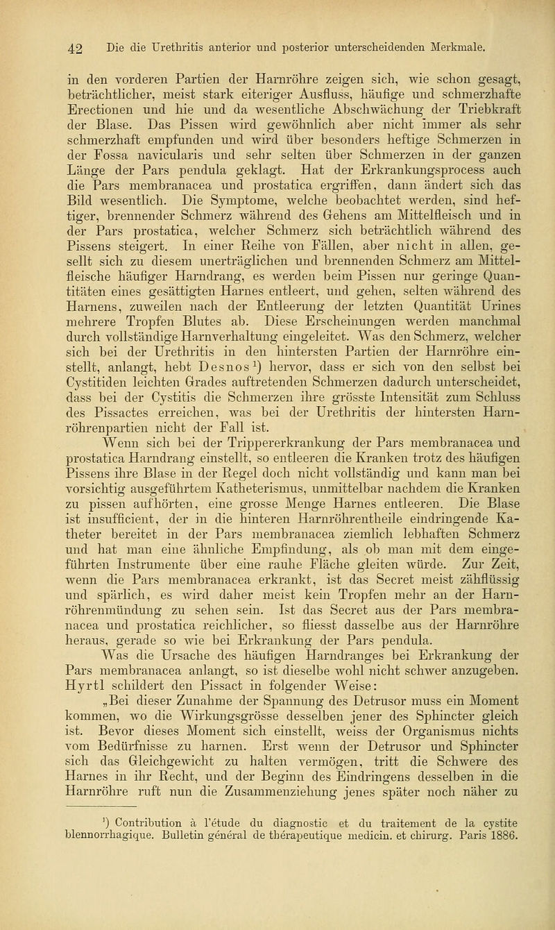 in den vorderen Partien der Harnrölire zeigen sich, wie schon gesagt, beträchtlicher, meist stark eiteriger Ausfluss, häufige und schmerzhafte Erectionen und hie und da wesentliche Abschwächung der Triebkraft der Blase. Das Pissen wird gewöhnlich aber nicht immer als sehr schmerzhaft empfunden und wird über besonders heftige Schmerzen in der Fossa navicularis und sehr selten über Schmerzen in der ganzen Länge der Pars pendula geklagt. Hat der Erkrankungsprocess auch die Pars membranacea und prostatica ergriffen, dann ändert sich das Bild wesentlich. Die Symptome, welche beobachtet werden, sind hef- tiger, brennender Schmerz während des Grehens am Mittelfleisch und in der Pars prostatica, welcher Schmerz sich beträchtlich während des Pissens steigert. In einer Reihe von Fällen, aber nicht in allen, ge- sellt sich zu diesem unerträglichen und brennenden Schmerz am Mittel- fleische häufiger Harndrang, es werden beim Pissen nur geringe Quan- titäten eines gesättigten Harnes entleert, und gehen, selten während des Harnens, zuweilen nach der Entleerung der letzten Quantität Urines mehrere Tropfen Blutes ab. Diese Erscheinungen werden manchmal durch vollständige Harnverhaltung eingeleitet. Was den Schmerz, welcher sich bei der Urethritis in den hintersten Partien der Harnröhre ein- stellt, anlangt, hebt Desnos^) hervor, dass er sich von den selbst bei Cystitiden leichten Grades auftretenden Schmerzen dadurch unterscheidet, dass bei der Cystitis die Schmerzen ihre grösste Intensität zum Schluss des Pissactes erreichen, was bei der Urethritis der hintersten Harn- röhrenpartien nicht der Fall ist. Wenn sich bei der Trippererkrankung der Pars membranacea und prostatica Harndrang einstellt, so entleeren die Kranken trotz des häufigen Pissens ihre Blase in der Regel doch nicht vollständig und kann man bei vorsichtig ausgeführtem Katheterismus, unmittelbar nachdem die Kranken zu pissen aufhörten, eine grosse Menge Harnes entleeren. Die Blase ist insufficient, der in die hinteren Harnröhrentheile eindringende Ka- theter bereitet in der Pars membranacea ziemlich lebhaften Schmerz und hat man eine ähnliche Empfindung, als ob man mit dem einge- führten Instrumente über eine rauhe Fläche gleiten würde. Zur Zeit, wenn die Pars membranacea erkrankt, ist das Secret meist zähflüssig und spärlich, es wird daher meist kein Tropfen mehr an der Harn- röhrenmündung zu sehen sein. Ist das Secret aus der Pars membra- nacea und prostatica reichlicher, so fliesst dasselbe aus der Harnrölire heraus, gerade so wie bei Erkrankung der Pars pendula. Was die Ursache des häufigen Harndranges bei Erkrankung der Pars membranacea anlangt, so ist dieselbe wohl nicht schwer anzugeben. Hyrtl schildert den Pissact in folgender Weise: „Bei dieser Zunahme der Spannung des Detrusor muss ein Moment kommen, wo die Wirkungsgrösse desselben jener des Sphincter gleich ist. Bevor dieses Moment sich einstellt, weiss der Organismus nichts vom Bedürfnisse zu harnen. Erst wenn der Detrusor und Sphincter sich das Gleichgewicht zu halten vermögen, tritt die Schwere des Harnes in ihr Recht, und der Beginn des Eindringens desselben in die Harnröhre ruft nun die Zusammenziehung jenes später noch näher zu ') Contribution ä l'etude du diagnostic et du traitement de la cystite blennorrhagique. Bulletin general de therai:)eutique medicin. et chirurg. Paris 1886.