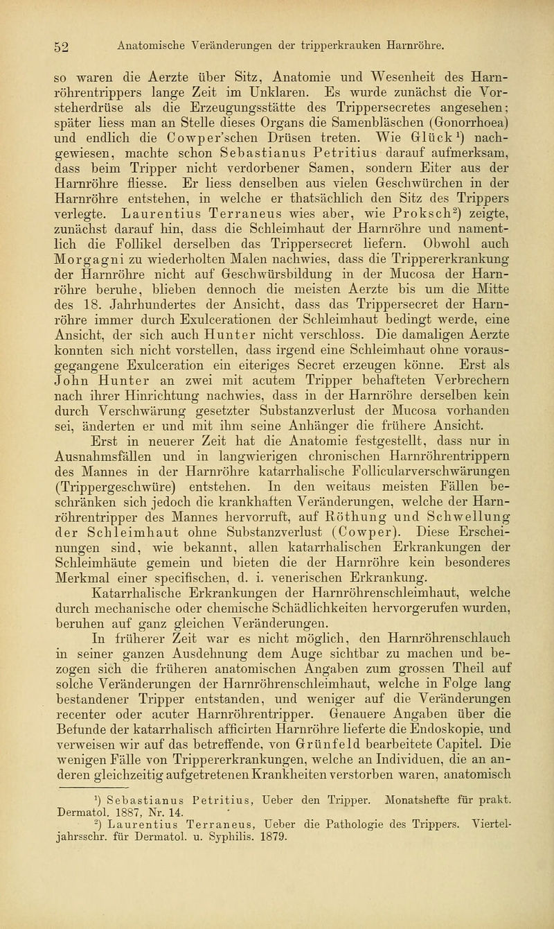 SO waren die Aerzte über Sitz, Anatomie und Wesenheit des Harn- röhrentrippers lange Zeit im Unklaren. Es wurde zunächst die Vor- steherdrüse als die Erzeugungsstätte des Trippersecretes angesehen; später Hess man an Stelle dieses Organs die Samenbläschen (Gonorrhoea) und endlich die Cowper'schen Drüsen treten. Wie Glück ^) nach- gewiesen, machte schon Sebastianus Petritius darauf aufmerksam, dass beim Tripper nicht verdorbener Samen, sondern Eiter aus der Harnröhre fliesse. Er Hess denselben aus vielen Geschwürchen in der Harnröhre entstehen, in welche er thatsächlich den Sitz des Trippers verlegte. Laurentius Terraneus wies aber, wie Proksch^) zeigte, zunächst darauf hin, dass die Schleimhaut der Harnröhre und nament- lich die Follikel derselben das Trippersecret liefern. Obwohl auch Morgagni zu wiederholten Malen nachwies, dass die Trippererkrankung der Harnröhre nicht auf Geschwürsbildung in der Mucosa der Harn- röhre beruhe, blieben dennoch die meisten Aerzte bis um die Mitte des 18. Jahrhundertes der Ansicht, dass das Trippersecret der Harn- röhre immer durch Exulcerationen der Schleimhaut bedingt werde, eine Ansicht, der sich auch Hunt er nicht verschloss. Die damaligen Aerzte konnten sich nicht vorstellen, dass irgend eine Schleimhaut ohne voraus- gegangene Exulceration ein eiteriges Secret erzeugen könne. Erst als John Hunter an zwei mit acutem Tripper behafteten Verbrechern nach ihrer Hinrichtung nachwies, dass in der Harnröhre derselben kein durch Verschwärung gesetzter Substanzverlust der Mucosa vorhanden sei, änderten er und mit ihm seine Anhänger die frühere Ansicht. Erst in neuerer Zeit hat die Anatomie festgestellt, dass nur in AusnahmsfäUen und in langwierigen chronischen Harnröhrentrippern des Mannes in der Harnröhre katarrhalische FoUicularverschwärungen (Trippergeschwüre) entstehen. In den weitaus meisten Fällen be- schränken sich jedoch die krankhaften Veränderungen, welche der Harn- röhrentripper des Mannes hervorruft, auf Röthung und Schwellung der Schleimhaut ohne SubstanzverluvSt (Cowper). Diese Erschei- nungen sind, wie bekannt, allen katarrhabsehen Erkrankungen der Schleimhäute gemein und bieten die der Harnröhre kein besonderes Merkmal einer specifischen, d. i. venerischen Erkrankung. Katarrhalische Erkrankungen der Harnröhrenschleimhaut, welche durch mechanische oder chemische Schädlichkeiten hervorgerufen wurden, beruhen auf ganz gleichen Veränderungen. In früherer Zeit war es nicht möglich, den Harnröhrenschlauch in seiner ganzen Ausdehnung dem Auge sichtbar zu machen und be- zogen sich die früheren anatomischen Angaben zum grossen Theil auf solche Veränderungen der Harnröhrenschleimhaut, welche in Folge lang bestandener Tripper entstanden, und weniger auf die Veränderungen recenter oder acuter Harnröhrentripper. Genauere Angaben über die Befunde der katarrhalisch afficirten Harnröhre Heferte die Endoskopie, und verweisen wir auf das betreffende, von Grünfeld bearbeitete Capitel. Die wenigen Fälle von Trippererkrankungen, welche an Individuen, die an an- deren gleichzeitig aufgetretenen Krankheiten verstorben waren, anatomisch ^) Sebastianus Petritius, Ueber den Tripper. Monatshefte für prakt. Dermatol. 1887, Nr. 14. ^) Laurentius Terraneus, Ueber die Pathologie des Trippers. Viertel- jahi'sschr. für Dermatol. u. Syphilis. 1879.