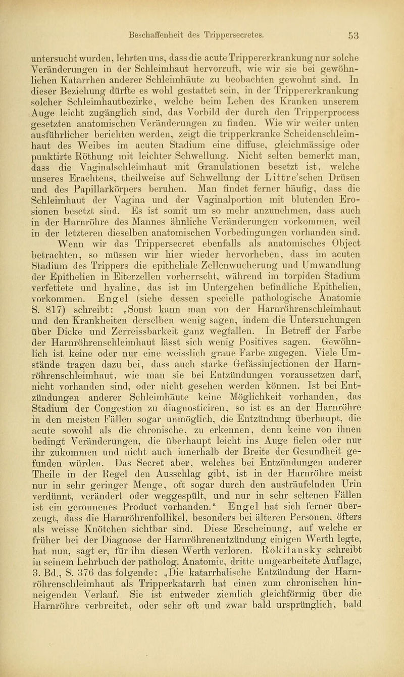 untersucht wurden, lehrten uns, dassdie acute Trippererkrankung nur solche Veränderungen in der Schleimhaut hervorruft, wie wir sie bei gewöhn- lichen Katarrhen anderer Schleimhäute zu beobachten gewohnt sind. In dieser Beziehung dürfte es wohl gestattet sein, in der Trippererkrankung solcher Schleimhautbezirke, welche beim Leben des Kranken unserem Auge leicht zugänglich sind, das Vorbild der durch den Tripperprocess gesetzten anatomischen Veränderungen zu finden. Wie wir weiter unten ausführlicher berichten werden, zeigt die tripperkranke Scheidenschleim- haut des Weibes im acuten Stadium eine diffuse, gleichmässige oder punktirte Röthung mit leichter Schwellung. Nicht selten bemerkt man, dass die Vaginalschleimhaut mit Granulationen besetzt ist, welche unseres Erachtens, theilweise auf Schwellung der Littre'schen Drüsen und des Papillarkörpers beruhen. Man findet ferner häufig, dass die Schleimhaut der Vagina und der Vaginalportion mit blutenden Ero- sionen besetzt sind. Es ist somit um so mehr anzunehmen, dass auch in der Harnröhre des Mannes ähnliche Veränderungen vorkommen, weil in der letzteren dieselben anatomischen Vorbedingungen vorhanden sind. Wenn wir das Trippersecret ebenfalls als anatomisches Object betrachten, so müssen wir hier wieder hervorheben, dass im acuten Stadium des Trippers die epitheliale Zellen Wucherung und Umwandlung der Epithelien in Eiterzellen vorherrscht, während im torpiden Stadium verfettete und hyaline, das ist im Untergehen befindliche Epithelien, vorkommen. Engel (siehe dessen specielle pathologische Anatomie S. 817) schreibt: „Sonst kann man von der Harnröhrenschleimhaut und den Krankheiten derselben wenig sagen, indem die Untersuchungen über Dicke und Zerreissbarkeit ganz wegfallen. In Betreff der Farbe der Harnröhrenschleimhaut lässt sich wenig Positives sagen. Gewöhn- lich ist keine oder nur eine weisslich graue Farbe zugegen. Viele Um- stände tragen dazu bei, dass auch starke Gefässinjectionen der Harn- röhrenschleimhaut, wie man sie bei Entzündungen voraussetzen darf, nicht vorhanden sind, oder nicht gesehen werden können. Ist bei Ent- zündungen anderer Schleimhäute keine Möglichkeit vorhanden, das Stadium der Congestion zu diagnosticiren, so ist es an der Harnröhre in den meisten Fällen sogar unmöglich, die Entzündung überhaupt, die acute sowohl als die chronische, zu erkennen, denn keine von ihnen bedingt Veränderungen, die überhaupt leicht ins Auge fielen oder nur ihr zukommen und nicht auch innerhalb der Breite der Gesundheit ge- funden würden. Das Secret aber, welches bei Entzündungen anderer Theile in der Regel den Ausschlag gibt, ist in der Harnröhre meist nur in sehr geringer Menge, oft sogar durch den austräufelnden Urin verdünnt, verändert oder weggespült, und nur in sehr seltenen Fällen ist ein geronnenes Product vorhanden. Engel hat sich ferner über- zeugt, dass die Harnröhrenfollikel, besonders bei älteren Personen, öfters als weisse Knötchen sichtbar sind. Diese Erscheinung, auf welche er früher bei der Diagnose der Harnröhrenentzündung einigen Werth legte, hat nun, sagt er, für ihn diesen Werth verloren. Rokitansky schreibt in seinem Lehrbuch der patholog. Anatomie, dritte umgearbeitete Auflage, 3. Bd., S. 376 das folgende: „Die katarrhalische Entzündung der Harn- röhrenschleimhaut als Tripperkatarrh hat einen zum chronischen hin- neigenden Verlauf. Sie ist entweder ziemlich gleichförmig über die Harnröhre verbreitet, oder sehr oft und zwar bald ursprünglich, bald