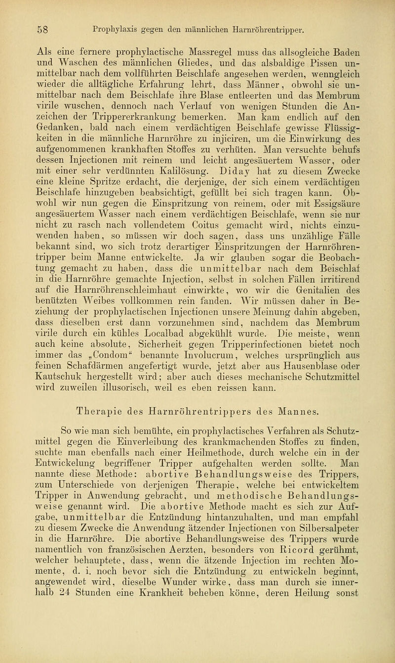 Als eine fernere propliylactisclie Massregel muss das allsogleiche Baden und Waschen des männlichen Grliedes, und das alsbaldige Pissen un- mittelbar nach dem vollführten Beischlafe angesehen werden, wenngleich wieder die alltägliche Erfahrung lehrt, dass Männer, obwohl sie un- mittelbar nach dem Beischlafe ihre Blase entleerten und das Membrum virile wuschen, dennoch nach Verlauf von wenigen Stunden die An- zeichen der Trippererkrankung bemerken. Man kam endlich auf den Gedanken, bald nach einem verdächtigen Beischlafe gewisse Flüssig- keiten in die männliche Harnröhre zu injiciren, um die Einwirkung des aufgenommenen krankhaften Stoffes zu verhüten. Man versuchte behufs dessen Injectionen mit reinem und leicht angesäuertem Wasser, oder mit einer sehr verdünnten Kalilösung. Diday hat zu diesem Zwecke eine kleine Spritze erdacht, die derjenige, der sich einem verdächtigen Beischlafe hinzugeben beabsichtigt, gefüllt bei sich tragen kann. Ob- wohl wir nun gegen die Einspritzung von reinem, oder mit Essigsäure angesäuertem Wasser nach einem verdächtigen Beischlafe, wenn sie nur nicht zu rasch nach vollendetem Coitus gemacht wird, nichts einzu- wenden haben, so müssen wir doch sagen, dass uns unzählige Fälle bekannt sind, wo sich trotz derartiger Einspritzungen der Harnröhren- tripper beim Manne entwickelte. Ja wir glauben sogar die Beobach- tung gemacht zu haben, dass die unmittelbar nach dem Beischlaf in die Harnröhre gemachte Injection, selbst in solchen Fällen irritirend auf die Harnröhrenschleimhaut einwirkte, wo wir die Genitalien des benützten Weibes vollkommen rein fanden. Wir müssen daher in Be- ziehung der prophy]actischen Injectionen unsere Meinung dahin abgeben, dass dieselben erst dann vorzunehmen sind, nachdem das Membrum virile durch ein kühles Localbad abgekühlt wurde. Die meiste, wenn auch keine absolute, Sicherheit gegen Tripperinfectionen bietet noch immer das „Condom benannte Involucrum, welches ursprünglich aus feinen Schafdärmen angefertigt wurde, jetzt aber aus Hausenblase oder Kautschuk hergestellt wird; aber auch dieses mechanische Schutzmittel wird zuweilen illusorisch, weil es eben reissen kann. Therapie des Harnröhrentrippers des Mannes. So wie man sich bemühte, ein prophylactisches Verfahren als Schutz- mittel gegen die Einverleibung des krankmachenden Stoffes zu finden, suchte man ebenfalls nach einer Heilmethode, durch welche ein in der Entwickelung begriffener Tripper aufgehalten werden sollte. Man nannte diese Methode: abortive Behandlungsweise des Trippers, zum Unterschiede von derjenigen Therapie, welche bei entwickeltem Tripper in Anwendung gebracht, und methodische Behandlungs- weise genannt wird. Die abortive Methode macht es sich zur Auf- gabe, unmittelbar die Entzündung hintanzuhalten, und man empfahl zu diesem Zwecke die Anwendung ätzender Injectionen von Silbersalpeter in die Harnröhre. Die abortive Behandlungsweise des Trippers wurde namentlich von französischen Aerzten, besonders von Ricord gerühmt, welcher behauptete, dass, wenn die ätzende Injection im rechten Mo- mente, d. i. noch bevor sich die Entzündung zu entwickeln beginnt, angewendet wird, dieselbe Wunder wirke, dass man durch sie inner- halb 24 Stunden eine Krankheit beheben könne, deren Heilung sonst