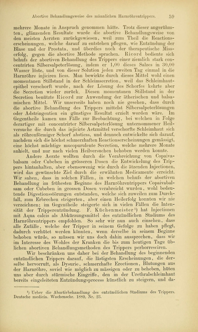 mehrere Monate in Anspruch genommen hätte. Trotz dieser angerühm- ten , glänzenden Resultate wurde die abortive Behandlungsweise von den meisten Aerzten zurückgewiesen, weil zum Theil die Reactions- erscheinungen, welche darauf zu entstehen pflegen, wie Entzündung der Blase und der Prostata, und überdies noch der therapeutische Miss- erfolg, gegen die abortive Methode sprachen. Ricord bediente sich behufs der abortiven Behandlung des Trippers einer ziemlich stark con- centrirten Silbersalpeterlösung, indem er 1,00 dieses Salzes in 30,00 Wasser löste, und von dieser Solution jeden zweiten Tag einmal in die Harnröhre injiciren Hess. Man bewirkte durch dieses Mittel wohl einen momentanen Stillstand in der Schleimsecretion, weil das Schleimhaut- epithel verschorft wurde, nach der Lösung des Schorfes kehrte aber die Secretion wieder zurück. Diesen momentanen Stillstand in der Secretion benützte Ricord zur Anwendung der ätherischen und balsa- mischen Mittel. Wir unserseits haben noch nie gesehen, dass durch die abortive Behandlung des Trippers mittelst Silbersalpeterlösuugen oder Adstringentien ein günstiges Resultat erzielt worden wäre. Im Gegentheile kamen uns Fälle zur Beobachtung, bei welchen in Folge derartiger mit concentrirter Silbersalpeterlösung unternommener Heil- versuche die durch das injicirte Aetzmittel verschorfte Schleimhaut sich als röhrenförmiger Schorf abstiess, und dennoch entwickelte sich darauf, nachdem sich die höchst schmerzhaften Reactionserscheinungen gemässigt, eine höchst mächtige mucopurulente Secretion, welche mehrere Monate anhielt, und nur nach vielen Heilversuchen behoben werden konnte. Andere Aerzte wollten durch die Verabreichung von Copaiva- balsam oder Cubeben in grösseren Dosen die Entwickelung des Trip- pers hintanhalten, aber ebensowenig wie durch die ätzenden Injectionen, wird das gewünschte Ziel durch die erwähnten Medicamente erreicht. Wir sahen, dass in solchen Fällen, in welchen behufs der abortiven Behandlung im frühesten Beginne des Harnröhrentrippers Copaivabal- sam oder Cubeben in grossen Dosen verabreicht wurden, wohl bedeu- tende Digestionsstörungen entstanden, welche sich zuweilen zum Durch- fall, zum Erbrechen steigerten, aber einen Heilerfolg konnten wir nie verzeichnen; im Gregentheile steigerte sich in vielen Fällen die Inten- sität der Tripperentzündung. F. Küchenmeister^) hat Injectionen mit Aqua calcis als Abkürzungsmittel des entzündlichen Stadiums des Harnröhrentrippers empfohlen. So sehr wir nun auch einsehen, dass alle Zufälle, welche der Tripper in seinem Gefolge zu haben pflegt, dadurch verhütet werden könnten, wenn derselbe in seinem Beginne behoben würde, so müssen wir uns doch dahin aussprechen, dass wir im Interesse des Wohles der Kranken die bis zum heutigen Tage üb- lichen abortiven Behandlungsmethoden des Trippers perhorresciren. Wir beschränken uns daher bei der Behandlung des beginnenden entzündlichen Trippers darauf, die lästigsten Erscheinungen, die der- selbe hervorruft, als Dysurie, schmerzhafte Erectionen, Blutungen aus der Harnröhre, soviel wie möglich zu massigen oder zu beheben, hüten uns aber durch stürmische Eingriffe, den in der Urethralschleimhaut bereits eingeleiteten Entzündungsprocess künstlich zu steigern, und da- 1) Ueber die Abortivbehandlung des entzündlichen Stadiums des Trip])ers. Deutsche medicin. Wochenschr. 1880, Nr. 23.