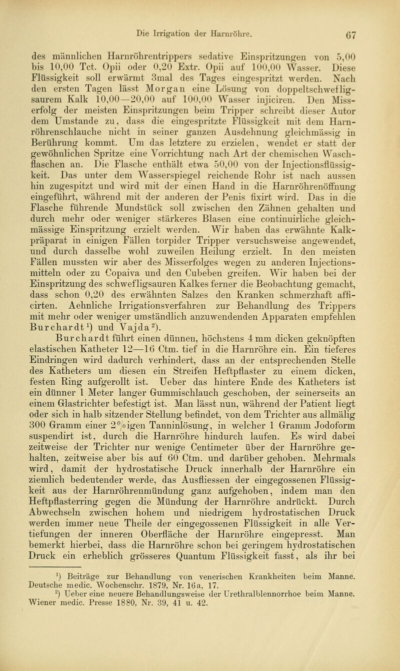 des männliclien Harnröhrentrippers sedative Einspritzungen von 5,00 bis 10,00 Tct. Opii oder 0,20 Extr. Opii auf 100,00 Wasser. Diese Flüssigkeit soll erwärmt 3mal des Tages eingespritzt werden. Nach den ersten Tagen lässt Morgan eine Lösung von doppeltschweflig- saurem Kalk 10,00—20,00 auf 100,00 Wasser injiciren. Den Miss- erfolg der meisten Einspritzungen beim Tripper schreibt dieser Autor dem Umstände zu, dass die eingespritzte Flüssigkeit mit dem Harn- röhrenschlauche nicht in seiner ganzen Ausdehnung gleichmässig in Berührung kommt. Um das letztere zu erzielen, wendet er statt der gewöhnlichen Spritze eine Vorrichtung nach Art der chemischen Wasch- flaschen an. Die Flasche enthält etwa 50,00 von der Injectionsflüssig- keit. Das unter dem Wasserspiegel reichende Rohr ist nach aussen hin zugespitzt und wird mit der einen Hand in die HarnröhrenöfiPnung eingeführt, während mit der anderen der Penis fixirt wird. Das in die Flasche führende Mundstück soll zwischen den Zähnen gehalten und durch mehr oder weniger stärkeres Blasen eine continuirliche gleich- massige Einspritzung erzielt werden. Wir haben das erwähnte Kalk- präparat in einigen Fällen torpider Tripper versuchsweise angewendet, und durch dasselbe wohl zuweilen Heilung erzielt. In den meisten Fällen mussten wir aber des Misserfolges wegen zu anderen Injections- mitteln oder zu Copaiva und den Cubeben greifen. Wir haben bei der Einspritzung des schwefligsauren Kalkes ferner die Beobachtung gemacht, dass schon 0,20 des erwähnten Salzes den Kranken schmerzhaft affi- cirten. Aehnliche Irrigationsverfahren zur Behandlung des Trippers mit mehr oder weniger umständlich anzuwendenden Apparaten empfehlen Burchardt^) und Vajda^). Burchardt führt einen dünnen, höchstens 4 mm dicken geknöpften elastischen Katheter 12—16 Ctm. tief in die Harnröhre ein. Ein tieferes Eindringen wird dadurch verhindert, dass an der entsprechenden Stelle des Katheters um diesen ein Streifen Heftpflaster zu einem dicken, festen Ring aufgerollt ist. Ueber das hintere Ende des Katheters ist ein dünner 1 Meter langer Gummischlauch geschoben, der seinerseits an einem Glastrichter befestigt ist. Man lässt nun, während der Patient liegt oder sich in halb sitzender Stellung befindet, von dem Trichter aus allmälig 300 Gramm einer 2^/oigen Tanninlösung, in welcher 1 Gramm Jodoform suspendirt ist, durch die Harnröhre hindurch laufen. Es wird dabei zeitweise der Trichter nur wenige Centimeter über der Harnröhre ge- halten, zeitweise aber bis auf 60 Ctm. und darüber gehoben. Mehrmals wird, damit der hydrostatische Druck innerhalb der Harnröhre ein ziemlich bedeutender werde, das Ausfliessen der eingegossenen Flüssig- keit aus der Harnröhrenmündung ganz aufgehoben, indem man den Heftpflasterring gegen die Mündung der Harnröhre andrückt. Durch Abwechseln zwischen hohem und niedrigem hydrostatischen Druck werden immer neue Theile der eingegossenen Flüssigkeit in alle Ver- tiefungen der inneren Oberfläche der Harnröhre eingepresst. Man bemerkt hierbei, dass die Harnröhre schon bei geringem hydrostatischen Druck ein erheblich grösseres Quantum Flüssigkeit fasst, als ihr bei ^) Beiträge zur Behandlung von venei-ischen Krankheiten beim Manne. Deutsche media. Wochenschr. 1879, Nr. 16a, 17. ^) Ueber eine neuere Behandlungsweise der Urethralblennorrhoe beim Manne. Wiener medic. Presse 1880, Nr. 39, 41 u. 42.