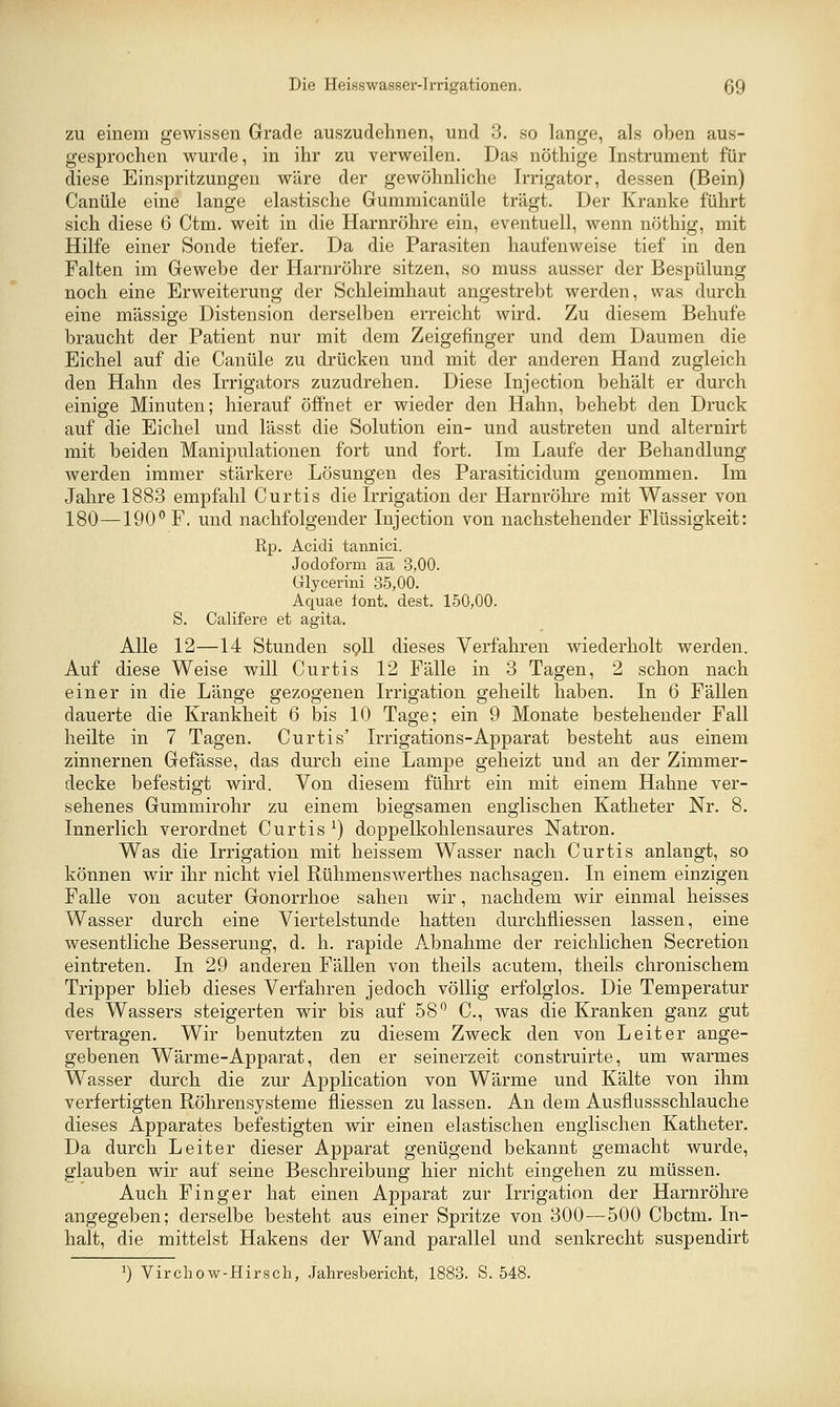 ZU einem gewissen Grade auszudehnen, und 3. so lange, als oben aus- gesprochen wurde, in ihr zu verweilen. Das nöthige Instrument für diese Einspritzungen wäre der gewöhnliche Irrigator, dessen (Bein) Canüle eine lange elastische Gummicanüle trägt. Der Kranke führt sich diese 6 Ctm. weit in die Harnröhre ein, eventuell, wenn nöthig, mit Hilfe einer Sonde tiefer. Da die Parasiten haufenweise tief in den Falten im Gewebe der Harnröhre sitzen, so muss ausser der Bespülung noch eine Erweiterung der Schleimhaut angestrebt werden, was durch eine massige Distension derselben erreicht wird. Zu diesem Behufe braucht der Patient nur mit dem Zeigefinger und dem Daumen die Eichel auf die Canüle zu drücken und mit der anderen Hand zugleich den Hahn des Irrigators zuzudrehen. Diese Injection behält er durch einige Minuten; hierauf öffnet er wieder den Hahn, behebt den Druck auf die Eichel und lässt die Solution ein- und austreten und alternirt mit beiden Manipulationen fort und fort. Im Laufe der Behandlung werden immer stärkere Lösungen des Parasiticidum genommen. Im Jahre 1883 empfahl Curtis die Irrigation der Harnröhre mit Wasser von 180—190 F. und nachfolgender Injection von nachstehender Flüssigkeit: Rp. Acidi tannici. Jodoform ää 3,00. Glycerini 35,00. Aquae lont. dest. 150,00. S. Califere et agita. Alle 12—14 Stunden spU dieses Verfahren wiederholt werden. Auf diese Weise will Curtis 12 Fälle in 3 Tagen, 2 schon nach einer in die Länge gezogenen Irrigation geheilt haben. In 6 Fällen dauerte die Krankheit 6 bis 10 Tage; ein 9 Monate bestehender Fall heilte in 7 Tagen. Curtis' Irrigations-Apparat besteht aus einem zinnernen Gefässe, das durch eine Lampe geheizt und an der Zimmer- decke befestigt wird. Von diesem führt ein mit einem Hahne ver- sehenes Gummirohr zu einem biegsamen englischen Katheter Nr. 8. Innerlich verordnet Curtis ^) doppelkohlensaures Natron. Was die Irrigation mit heissem Wasser nach Curtis anlangt, so können wir ihr nicht viel Rühmenswerthes nachsagen. In einem einzigen Falle von acuter Gonorrhoe sahen wir, nachdem wir einmal heisses Wasser durch eine Viertelstunde hatten durchfliessen lassen, eine wesentliche Besserung, d. h. rapide Abnahme der reichlichen Secretion eintreten. In 29 anderen Fällen von theils acutem, theils chronischem Tripper blieb dieses Verfahren jedoch völlig erfolglos. Die Temperatur des Wassers steigerten wir bis auf 58*^ C, was die Kranken ganz gut vertragen. Wir benutzten zu diesem Zweck den von Leiter ange- gebenen Wärme-Apparat, den er seinerzeit construirte, um warmes Wasser durch die zur Application von Wärme und Kälte von ihm verfertigten Röhrensysteme fliessen zu lassen. An dem Ausflussschlauche dieses Apparates befestigten wir einen elastischen englischen Katheter. Da durch Leiter dieser Apparat genügend bekannt gemacht wurde, glauben wir auf seine Beschreibung hier nicht eingehen zu müssen. Auch Finger hat einen Apparat zur Irrigation der Harnröhre angegeben; derselbe besteht aus einer Spritze von 300—500 Cbctm. In- halt, die mittelst Hakens der Wand parallel und senkrecht suspendirt 1) Virchow-Hirsch, Jahresbericht, 1883. S. 548.